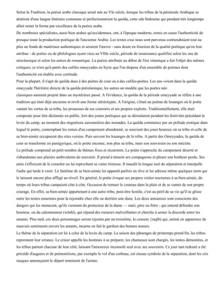 Selon la Tradition, la poésie arabe classique serait née au VIe siècle, lorsque les tribus de la péninsule Arabique se
dotèrent d'une langue littéraire commune et perfectionnèrent la qasïda, cette ode bédouine qui pendant très longtemps
allait rester la forme par excellence de la poésie arabe.
De nombreux spécialistes, aussi bien arabes qu'occidentaux, ont, à l'époque moderne, remis en cause l'authenticité de
presque toute la production poétique de l'ancienne Arabie. Les textes cxui nous sont parvenus contiendraient tout au
plus un fonds de matériaux authentiques et seraient l'œuvre - sans doute en fonction de la qualité poétique qu'on leur
attribue - de poètes ou de philologues ayant vécu au VIIIe siècle, période de renaissance qualifiée selon les uns de
néoclassique et selon les autres de romantique. La poésie attribuée au début de l'ère islamique a fait l'objet des mêmes
critiques; ce n'est qu'à partir des califes omeyyades en Syrie que l'on dispose d'un ensemble de poèmes dont
l'authenticité est établie avec certitude.
Pour la plupart, il s'agit de qasïda dues à des poètes de cour ou à des califes-poètes. Les uns voient dans la qasïda
omeyyade l'héritière directe de la qasïda préislamique, les autres un modèle que les poètes néo
classiques auraient projeté dans un mystérieux passé. A l'évidence, la qasïda de la période omeyyade se réfère à une
tradition qui était déjà ancienne et revêt une forme stéréotypée. A l'origine, c'était un poème de louanges où le poète
vantait les vertus de sa tribu, les prouesses de ses coursiers et ses propres exploits. Traditionnellement, elle était
composée pour être déclamée en public, lors des joutes poétiques qui se déroulaient pendant les festivités précédant la
levée du camp, au moment des migrations saisonnières des nomades. La qasïda commence par un prélude erotique dans
lequel le poète, contemplant les ruines d'un campement abandonné, se souvient des jours heureux où sa tribu et celle de
sa bien-aimée occupaient des sites voisins. Puis suivent les louanges de la tribu. A partir des Omeyyades, la qasïda de
cour se transforme en panégyrique, où le poète encense, non plus sa tribu, mais son souverain ou son mécène.
Le prélude comprend un petit nombre de thèmes fixes et récurrents. Le poète s'approche du campement déserté et
s'abandonne aux plaisirs ambivalents du souvenir. Il prend à témoin ses compagnons et pleure son bonheur perdu. Ses
amis s'efforcent de le consoler ou lui reprochent sa vaine tristesse. Il maudit la longue nuit de séparation et interpelle
l'aube qui tarde à venir. Le fantôme de sa bien-aimée lui apparaît parfois en rêve et lui adresse même quelques mots qui
le laissent encore plus affligé au réveil. En général, le poète évoque ses propres visites nocturnes à sa bien-aimée, du
temps où leurs tribus campaient côte à côte. Occasion de remuer le couteau dans la plaie et de se vanter de son propre
courage. En effet, sa bien-aimée appartenant à une autre tribu, peut-être hostile, c'est au péril de sa vie qu'il se glisse
entre les tentes ennemies pour la rejoindre chez elle ou derrière une dune. Les deux amoureux sont conscients des
dangers qui les menacent, qu'ils viennent du protecteur de la dame — mari, père ou frère - qui entend défendre son
honneur, ou du calomniateur (wâshï), qui répand des rumeurs malveillantes et cherche à semer la discorde entre les
amants. Plus tard, ces deux personnages seront rejoints par un troisième, le censeur {raqïb) qui, animé en apparence de
mauvais sentiments envers les amants, incarne en fait le gardien des bonnes mœurs.
Le thème de la séparation est lié à celui de la levée du camp. La saison des pâturages de printemps prend fin, les tribus
reprennent leur errance. Le crieur appelle les hommes à se préparer, les chameaux sont chargés, les tentes démontées, et
les tribus partent chacune de leur côté, laissant l'amoureux inconsolé seul avec ses souvenirs. Ce jour tant redouté a été
précédé d'augures et de prémonitions, par exemple le vol d'un corbeau, cet oiseau symbole de la séparation, dont les cris
rauques annonçaient le départ imminent de l'aimée.
 