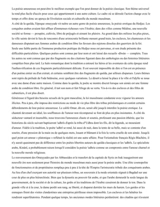 La poésie amoureuse est peut-être le meilleur exemple que l'on peut donner de la poésie classique. Son thème universel
la rend plus facile d'accès pour ceux qui appartiennent à une autre culture. Le cadre où se déroule l'action change avec le
temps et offre donc un aperçu de l'évolution sociale et culturelle du monde musulman.
A côté de la qasïda, l'époque omeyyade vit naître un autre genre de poésie amoureuse, la poésie erotique du Hedjaz. Les
conquêtes arabes avaient fait affluer d'immenses richesses vers l'Arabie; dans des villes comme Médine, une nouvelle
société se forma — prospère, cultivée, libre de préjugés et aimant les plaisirs. Au grand dam des milieux les plus pieux,
la ville sainte devint le lieu de rencontre d'une aristocratie brillante menant grand train, les esclaves, les chanteuses et les
danseuses disputant aux femmes arabes de condition libre les faveurs des rejetons dissolus des guerriers de la foi.
Seule une faible partie de l'immense production poétique du Hedjaz nous est parvenue, et son étude présente des
difficultés particulières. Quelques poètes sont connus par leur nom et ont laissé des recueils -dïwàn — complets. Tous
les autres ne sont connus que par des fragments ou des citations figurant dans des anthologies ou des histoires littéraires
compilées bien plus tard. Le halo romantique dont la tradition a entouré les héros et les aventures de cette époque rend
l'authen-tification de ces fragments particulièrement délicate. Il est souvent impossible de dire si l'on est en présence
d'un poème entier ou d'un extrait, et certains semblent être des fragments de qasïda, par ailleurs disparues. Leurs thèmes
sont repris du prélude de l'ode bédouine, avec quelques variations. Le désert a laissé la place à la ville et l'idylle se noue
avec une dame d'une autre maison. Comme dans la qasïda, le poète se montre discret lorsque son aimée est une femme
arabe de condition libre. En général, il tait son nom et fait l'éloge de sa vertu. Vis-à-vis des esclaves et des filles de
cabaretiers, il est plus disert.
Généreuse à l'égard des besoins sexuels de la gent masculine, la loi musulmane condamne avec vigueur les amours
illicites. Peu à peu, elle imposa des restrictions au mode de vie plus libre des tribus préislamiques et contint certains
débordements de leur poésie amoureuse. Le calife Omar, dit-on, serait allé jusqu'à interdire la poésie erotique. La
chasteté devenant un idéal, les souffrances de l'amour non récompensé se font de plus en plus insistantes. A côté du
séducteur vantard et insensible, nous trouvons l'amoureux chaste et soumis, professant une passion éthérée, que les
historiens du siècle suivant baptiseront 'udhrïs d'après la tribu d"Udhra dont les fils, dit la légende, se mouraient
d'amour. Fidèle à la tradition, le poète 'udhrï se rend, lui aussi de nuit, dans la tente de sa belle, mais se contente d'un
sourire, d'une pression de la main ou de quelques mots, louant et blâmant à la fois la vertu cruelle de son aimée. Jusqu'à
quel point cet amour « platonique » reflétait la réalité est une autre affaire. Pour l'orientaliste français Régis Blachère, il
n'y aurait quasiment pas de différence entre les poètes libertins auteurs de qasïda classiques et les 'udhrïs. Le spécialiste
arabe, Kinànï, a probablement raison lorsqu'il considère la poésie 'udhrie comme un compromis entre l'amour charnel et
la nouvelle morale religieuse.
Le renversement des Omeyyades par les Abbassides et le transfert de la capitale de Syrie en Irak inaugurèrent une
nouvelle ère non seulement pour l'histoire du monde musulman mais aussi pour la poésie arabe. Une élite cosmopolite
de fonctionnaires et de propriétaires remplaça peu à peu à la tête de l'Empire l'aristocratie tribale des conquérants arabes.
Au lieu d'un chef exerçant son autorité sur plusieurs tribus, un souverain à la mode orientale régnait à Bagdad sur une
cour de plus en plus hiérarchisée. Bien que la dynastie au pouvoir fut arabe, et que l'arabe demeurât la seule langue du
gouvernement, de la société et de la culture, les goûts et les traditions de l'Arabie cessèrent de donner le ton. Dans la
grande ville et à la cour, la dame perdit son rang, sa liberté, et disparut derrière les murs du harem. Les gardes et les
eunuques firent des visites clandestines une entreprise périlleuse sinon impossible. Les esclaves et les hétaïres les
rendirent superfétatoires. Pendant quelque temps, les anciennes modes littéraires perdurèrent: des citadins qui n'avaient
 