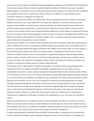 jamais mis les pieds en Arabie continuèrent de regretter d'imaginaires campements et de célébrer la beauté des héroïnes
fictives de leurs amours littéraires. Certains essayèrent d'adapter ces thèmes à la réalité de leur temps. Un poète de
Bagdad, rapporte un chroniqueur, écrivit une ode dans les formes les plus classiques à une dame de la ville, la suppliant
de lui apparaître en rêve pour le consoler de ses nuits de solitude et de souffrance. La dame répondit qu'elle y
consentirait volontiers, en échange de trois dinars d'or.
Cependant, un vent nouveau soufflait sur la poésie arabe. Parmi les multitudes de convertis à l'islam se trouvaient de
nombreux Persans qui, tout en ayant adopté la foi et la langue des conquérants, n'avaient que mépris pour leurs
coutumes et leurs traditions. Les poètes persans, mais pas seulement eux, introduisirent de nouveaux thèmes et de
nouvelles tendances dans la poésie arabe, y compris amoureuse. Désormais, le poète s'adresse à une jeune esclave,
souvent une de ces hétaïres cultivées qui constituaient l'élément féminin de la société urbaine. La clandestinité n'est plus
de mise, et c'est dans un autre contexte qu'apparaît le thème du rendez-vous secret. Si la prohibition de l'adultère a cessé
d'être un sujet brûlant, celle de l'alcool reste la hantise du bon vivant ; ce n'est plus sa dame que le poète rencontre et
quitte à l'aube dans le plus grand secret, mais sa bouteille.
Bien que l'islam l'interdise, le vin occupe une place éminente dans la poésie musulmane, arabe, mais surtout persane et
turque. Sa fabrication, sa vente et sa consommation étaient interdites aux musulmans, mais pas aux dhimmï. Pour s'en
procurer, les musulmans étaient donc obligés de s'adresser à des infidèles. Dans la poésie arabe, le couvent chrétien, et
dans la poésie persane, la loge zoroas-trienne sont presque toujours à comprendre au sens de tavernes. Souvent
entrelacés, les thèmes de l'amour et du vin revêtent parfois une signification religieuse, notamment dans la poésie
persane et turque. Les poètes soufis ont souvent recours aux images bachiques et erotiques pour symboliser l'union
mystique avec Dieu. Cette utilisation de métaphores erotiques à des fins spirituelles avait d'illustres précédents, par
exemple, le Cantique des Cantiques propre à la tradition j udéo-chrétienne.
Un autre genre, riche en informations sur l'histoire des mentalités, est la poésie de chasse qu'accompagne parfois,
notamment en Perse et en Turquie, une superbe iconographie. Longtemps après avoir cessé d'être une source
indispensable de nourriture, la chasse continua à assumer une importante fonction sociale, culturelle et même militaire.
Avec l'avènement de l'islam, les jeux et les concours athlétiques du monde hellénistique disparurent presque totalement.
Les courses de chevaux et de chameaux, les combats de coqs, de chameaux et de lutteurs servaient à distraire le peuple,
tandis que les arts martiaux, tels que le tir à l'arc et l'équitation, entretenaient les capacités guerrières des soldats.
Cependant, jusqu'au développement extraordinaire du sport et des loisirs à l'époque moderne, la chasse était de loin
l'activité la plus prisée associant exercice physique, divertissement et apprentissage. Par leur ampleur, les grandes
chasses royales étaient particulièrement formatrices; à l'instar des jeux de guerre et des manœuvres militaires qui
préparent les armées modernes au combat, elles fournissaient l'occasion de se familiariser avec l'organisation et
l'administration, l'équipement et l'intendance, la tactique et le commandement, voire, à leur façon, les méthodes de
combat.
Dans la vaste littérature qui y est consacrée, les poètes rivalisent d'éloquence pour décrire, souvent avec un luxe de
détails, leurs montures (cheval, chameau ou même éléphant), leurs armes (épée, arc, lance), leurs auxiliaires (faucon,
chien, léopard) et leurs proies. Ils célèbrent la camaraderie, l'émulation et parfois les amours des chasseurs, l'excitation
de la poursuite, la joie virile de la mise à mort et, bien entendu, les festivités subséquentes.
La poésie jouait également un important rôle social, public et même politique. Le panégyrique et la satire étaient le
fonds de commerce de nombreux poètes, le premier constituant une source de revenus assurés. A une époque où le
 