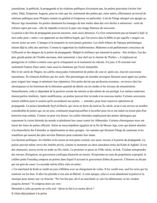 journalisme, la publicité, la propagande et les relations publiques n'existaient pas, les poètes pouvaient s'avérer fort
utiles. Déjà, l'empereur Auguste, pour ne citer que lui, entretenait des poètes qui, entre autres, effectuaient un travail de
relations publiques pour l'Empire romain en général et l'empereur en particulier. L'art de l'éloge atteignit son apogée au
Moyen Age musulman: les poètes chantaient les louanges de leur maître dans des vers faciles à mémoriser - sorte de
refrains repris par tous - afin de répandre à travers le pays une image flatteuse du souverain.
La poésie à des fins de propagande pouvait encenser, mais aussi dénoncer. Ce n'est certainement pas un hasard si hijâ le
mot arabe pour « satire » est apparenté au mot hébreu hegeh, que l'on trouve dans la Bible et qui signifie « magie» ou
encore «jeter un sort». L'attaque et la moquerie ne sont jamais gratuites. Les chefs tribaux de l'époque préislamique
étaient déjà la cible des satiristes. Comme le rapportent les traditionnistes, Mahomet avait parfaitement conscience de
l'efficacité et des dangers de la poésie de propagande. Malgré la méfiance qui entourait la poésie - Imr al-Qays, l'un des
plus grands poètes de l'Arabie ancienne, était surnommé « leur chef sur le chemin de l'Enfer» -, il employait un
panégyriste et veillait à contrer ceux qui le critiquaient ou le tournaient en ridicule. Un jour, il fit exécuter non
seulement l'auteur d'une satire, mais aussi la chanteuse qui l'avait interprétée.
Dès le Ier siècle de l'hégire, les califes omeyyades s'entourèrent de poètes de cour et, après eux, tous les souverains
musulmans. Ils n'étaient d'ailleurs pas les seuls. Des personnages de moindre envergure faisaient aussi appel aux poètes
pour soigner leur image et entretenir leur réputation. Etre poète devint une profession reconnue ; on trouve chez les
chroniqueurs et les historiens de la littérature quantité de détails sur les modes et les niveaux de rémunération.
Naturellement, celle-ci dépendait de la position sociale du mécène et des talents de son protégé. Les mêmes matériaux
étaient parfois réutilisés. Après modification, un poème pouvait être revendu à un nouveau maître. Certains souverains
étaient célèbres pour le soutien qu'ils accordaient aux poètes — entendez, pour leurs massives opérations de
propagande. Le prince hamdanide Sayf al-Dawla, qui vécut en Syrie du nord au Xe siècle, avait à son service un nombre
considérable de poètes qui, en un sens, continuent jusqu'aujourd'hui à travailler pour lui et ont induit en erreur plus d'un
historien trop crédule. Comme on peut s'en douter, les califes fatimides employaient des poètes idéologues qui
exposaient la vision fatimide du monde et plaidaient leur cause contre les Abbassides. Certains chroniqueurs nous ont
laissé des listes de poètes officiels. Selon un encyclopédiste égyptien de la fin du Moyen Age, ceux qui étaient attachés
à la chancellerie des Fatimides se répartissaient en deux groupes : les sunnites qui faisaient l'éloge du sunnisme et les
ismaïliens qui usaient des plus serviles flatteries pour contenter leur imam.
Les factions politiques, les rebelles et les sectes en tout genre avaient, eux aussi, recours à la poésie de propagande. La
poésie pouvait même servir des intérêts privés, comme le montrent ces deux anecdotes tirées du Kitab al-Aghânï {Livre
des chansons), oeuvre écrite en arabe au IXe siècle. La première se passe au VIIIe siècle, en Irak. Voulant entreprendre
des travaux d'irrigation, un gouverneur confisqua d'autorité un terrain. S'exprimant au nom du propriétaire exproprié, le
célèbre poète Farazdaq composa un poème dans lequel il accusait le gouverneur d'abus de pouvoir. L'histoire ne dit pas
qui eut gain de cause. La seconde mérite d'être citée en entier :
« Un marchand de Kufa se rendit un jour à Médine avec un chargement de voiles. Il les vendit tous, sauf les noirs qui lui
restèrent sur les bras. Il alla s'en plaindre à son ami al-Dârimï. A cette époque, celui-ci avait abandonné la poésie et la
musique pour mener une vie d'ascète. "Ne t'en fais pas, dit-il au marchand, je vais t'en débarrasser; tu les vendras
jusqu'au dernier." Il composa alors ces vers :
Demande à celle qui porte un voile noir : Qu'as-tu fait à ce moine dévot ?
Il s'était déjà préparé à la prière
 