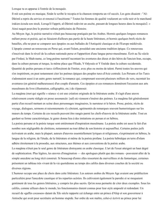 Lorsque tu es apparue à l'entrée de la mosquée.
Il mit son poème en musique, Sinân le scribe le recopia et la chanson remporta un vif succès. Les gens disaient : "Al-
Dârimï a repris du service et renoncé à l'ascétisme." Toutes les femmes de qualité voulurent un voile noir et le marchand
irakien écoula son stock. Lorsqu'il l'apprit, al-Dârimï redevint un ascète, passant de longues heures dans la mosquée2. »
Ainsi naquit peut-être le premier refrain publicitaire de l'histoire.
Au Moyen Age, la poésie narrative n'était pas beaucoup pratiquée par les Arabes. Hormis quelques longues romances
mêlant prose et poésie, qui ne faisaient d'ailleurs pas partie de la haute littérature, et hormis quelques brefs récits de
batailles, elle ne peut se comparer aux épopées ou aux ballades de l'Antiquité classique et de l'Europe médiévale.
L'épopée connut un renouveau en Perse qui, avant l'islam, possédait une ancienne tradition épique. Ce renouveau
s'inscrivait dans le réveil de la culture nationale perse et l'apparition d'une langue perso-musulmane. Écrit au Xe siècle
par Firdusi, le Shah-name, ce long poème narratif racontant les aventures des dieux et des héros de l'ancien Iran, occupe,
dans la culture persane et turque, la même place que l'Iliade, Y Odyssée et Y Enéide dans la culture occidentale.
Quantité de poètes persans et turcs s'efforcèrent de l'imiter, avec plus ou moins de talent. Parmi toutes les œuvres qui
s'en inspirèrent, on peut notamment citer les poèmes épiques des peuples turcs d'Asie centrale. Les Persans et les Turcs
s'adonnaient aussi à un autre genre narratif, la romance qui, comprenant souvent plusieurs milliers de vers, racontait les
aventures (en général malheureuses) d'un couple d'amants. Ces épopées et ces romances donnèrent l'occasion aux arts
musulmans du livre (illustration, calligraphie, etc.) de s'épanouir.
La maqâma (mot qui signifie « séance ») est une création originale de la littérature arabe. Il s'agit d'une œuvre
relativement courte rédigée en prose assonancée {saf) où viennent s'insérer des poèmes. La maqâma fait généralement
partie d'un recueil mettant en scène deux personnages imaginaires, le narrateur et le héros. Prose, poésie, récits de
voyage, dialogues, sermons et raisonnements s'y côtoient, agrémentés de remarques souvent humoristiques sur les
mœurs du temps. Certains de ces recueils peuvent être rangés parmi les chefs-d'œuvre de la littérature arabe. Tout en
gardant sa forme caractéristique, le genre donna lieu à des imitations en persan et en hébreu.
La poésie persane et la poésie turque sont entièrement d'inspiration musulmane. La poésie arabe est aussi le fait d'un
nombre non négligeable de chrétiens, notamment au tout début de son histoire et aujourd'hui. Certains poètes juifs
écrivaient en arabe, mais la plupart, auteurs d'œuvres essentiellement lyriques et religieuses, s'exprimaient en hébreu, la
langue de la religion, de l'étude, de la littérature et même de la poésie profane. La poésie hébraïque en terre d'islam
adhère étroitement à la prosodie, aux structures, aux thèmes et aux conventions de la poésie arabe.
La maqâma n'était pas le seul genre de littérature distrayante en arabe classique. L'art de l'essai atteignit un haut degré
de sophistication. Plus légères, les œuvres d'imagination — des apologues plutôt que des romans - pouvaient aller de la
simple anecdote au long récit construit. Si beaucoup d'entre elles ressortent du merveilleux et du fantastique, certaines
présentent un tableau très vivant de la vie quotidienne au temps des califes dans diverses couches de la société ou
diverses régions.
L'humour occupe une place de choix dans cette littérature. Les auteurs arabes du Moyen Age avaient une prédilection
particulière pour l'anecdote caustique et les reparties acérées. Ils cultivaient également la parodie et se moquaient
gentiment de tous les genres littéraires, y compris les plus sacrés. Qu'on nous permette de citer deux exemples. Sous les
califes, comme ailleurs dans le monde, les fonctionnaires étaient connus pour leur style ampoulé et redondant. Un
recueil de «gaffes cocasses» datant du XIe siècle rapporte cet échange entre un prince d'Alep et son gouverneur à
Antioche qui avait pour secrétaire un homme stupide. Sur ordre de son maître, celui-ci écrivit au prince pour lui
 