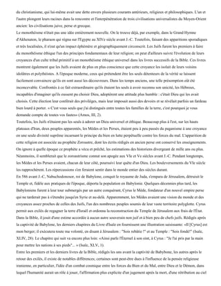 du christianisme, qui lui-même avait une dette envers plusieurs courants antérieurs, religieux et philosophiques. L'un et
l'autre plongent leurs racines dans la rencontre et l'interpénétration de trois civilisations universalistes du Moyen-Orient
ancien: les civilisations juive, perse et grecque.
Le monothéisme n'était pas une idée entièrement nouvelle. On le trouve déjà, par exemple, dans le Grand Hymne
d'Akhenaton, le pharaon qui régna sur l'Egypte au XIVe siècle avant J.-C. Toutefois, faisant des apparitions sporadiques
et très localisées, il n'eut qu'un impact éphémère et géographiquement circonscrit. Les Juifs furent les premiers à faire
du monothéisme éthique l'un des principes fondamentaux de leur religion; on peut d'ailleurs suivre l'évolution de leurs
croyances d'un culte tribal primitif à un monothéisme éthique universel dans les livres successifs de la Bible. Ces livres
montrent également que les Juifs avaient de plus en plus conscience que cette croyance les isolait de leurs voisins
idolâtres et polythéistes. A l'époque moderne, ceux qui prétendent être les seuls détenteurs de la vérité se laissent
facilement convaincre qu'ils en sont aussi les découvreurs. Dans les temps anciens, une telle présomption eût été
inconcevable. Confrontés à ce fait extraordinaire qu'ils étaient les seuls à avoir reconnu son unicité, les Hébreux,
incapables d'imaginer qu'ils eussent pu choisir Dieu, adoptèrent une attitude plus humble : c'était Dieu qui les avait
choisis. Cette élection leur conférait des privilèges, mais leur imposait aussi des devoirs et se révélait parfois un fardeau
bien lourd à porter. « C'est vous seuls que j'ai distingués entre toutes les familles de la terre, c'est pourquoi je vous
demande compte de toutes vos fautes» (Amos, III, 2).
Toutefois, les Juifs n'étaient pas les seuls à adorer un Dieu universel et éthique. Beaucoup plus à l'est, sur les hauts
plateaux d'Iran, deux peuples apparentés, les Mèdes et les Perses, étaient peu à peu passés du paganisme à une croyance
en une seule divinité suprême incarnant le principe du bien en lutte perpétuelle contre les forces du mal. L'apparition de
cette religion est associée au prophète Zoroastre, dont les écrits rédigés en ancien perse ont conservé les enseignements.
On ignore à quelle époque ce prophète a vécu et prêché, les estimations des historiens divergeant de mille ans ou plus.
Néanmoins, il semblerait que le zoroastrisme connut son apogée aux VIe et Ve siècles avant J.-C. Pendant longtemps,
les Mèdes et les Perses avaient, chacun de leur côté, poursuivi leur quête d'un Dieu. Les bouleversements du VIe siècle
les rapprochèrent. Les répercussions s'en feraient sentir dans le monde entier des siècles durant.
En 586 avant J.-C, Nabuchodonosor, roi de Babylone, conquit le royaume de Juda, s'empara de Jérusalem, détruisit le
Temple et, fidèle aux pratiques de l'époque, déporta la population en Babylonie. Quelques décennies plus tard, les
Babyloniens furent à leur tour submergés par un autre conquérant, Cyrus le Mède, fondateur d'un nouvel empire perse
qui ne tarderait pas à s'étendre jusqu'en Syrie et au-delà. Apparemment, les Mèdes avaient une vision du monde et des
croyances assez proches de celles des Juifs, l'un des nombreux peuples soumis de leur vaste territoire polyglotte. Cyrus
permit aux exilés de regagner la terre d'Israël et ordonna la reconstruction du Temple de Jérusalem aux frais de l'État.
Dans la Bible, il jouit d'une estime accordée à aucun autre souverain non juif et à bien peu de chefs juifs. Rédigés après
la captivité de Babylone, les derniers chapitres du Livre d'Isaïe en fournissent une illustration saisissante: «Il [Cyrus] est
mon berger; il exécutera toute ma volonté, en disant à Jérusalem : "Sois rebâtie !" et au Temple : "Sois fondé!" (Isaïe,
XLIV, 28). Le chapitre qui suit va encore plus loin: «Ainsi parle l'Éternel à son oint, à Cyrus : "Je l'ai pris par la main
pour mettre les nations à ses pieds"... » (Isaïe, XLV, 1).
Entre les premiers et les derniers livres de la Bible, rédigés les uns avant la captivité de Babybone, les autres après le
retour des exilés, il existe de notables différences; certaines sont peut-être dues à l'influence de la pensée religieuse
iranienne, en particulier, l'idée d'un combat cosmique entre les forces du Bien et du Mal, entre Dieu et le Démon, dans
lequel l'humanité aurait un rôle à jouer, l'affirmation plus explicite d'un jugement après la mort, d'une rétribution au ciel
 