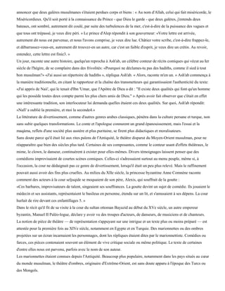 annoncer que deux galères musulmanes s'étaient perdues corps et biens : « Au nom d'Allah, celui qui fait miséricorde, le
Miséricordieux. Qu'il soit porté à la connaissance du Prince - que Dieu le garde - que deux galères, j'entends deux
bateaux, ont sombré, autrement dit coulé, par suite des turbulences de la mer, c'est-à-dire de la puissance des vagues et
que tous ont trépassé, je veux dire péri. » Le prince d'Alep répondit à son gouverneur: «Votre lettre est arrivée,
autrement dit nous est parvenue, et nous l'avons comprise, je veux dire lue. Châtiez votre scribe, c'est-à-dire frappez-le,
et débarrassez-vous-en, autrement dit trouvez-en un autre, car c'est un faible d'esprit, je veux dire un crétin. Au revoir,
entendez, cette lettre est finie3. »
Un jour, raconte une autre histoire, quelqu'un reprocha à Ash'ab, un célèbre conteur de récits comiques qui vécut au Ier
siècle de l'hégire, de se complaire dans des frivolités: «Pourquoi ne déclames-tu pas des hadiths, comme il sied à tout
bon musulman?» «J'ai aussi un répertoire de hadiths », répliqua Ash'ab. « Alors, raconte m'en un. » Ash'ab commença à
la manière traditionnelle, en citant le rapporteur et la chaîne des transmetteurs qui garantissaient l'authenticité du texte:
«J'ai appris de Naii', qui le tenait d'Ibn 'Umar, que l'Apôtre de Dieu a dit : "Il existe deux qualités qui font qu'un homme
qui les possède toutes deux compte parmi les plus chers amis de Dieu." » Après avoir fait observer que c'était en effet
une intéressante tradition, son interlocuteur lui demanda quelles étaient ces deux qualités. Sur quoi, Ash'ab répondit:
«Nafi' a oublié la première, et moi la seconde4.»
La littérature de divertissement, comme d'autres genres arabes classiques, pénétra dans la culture persane et turque, non
sans subir quelques transformations. Le conte et l'apologue connurent un grand épanouissement, mais l'essai et la
maqàma, reflets d'une société plus austère et plus puritaine, se firent plus didactiques et moralisateurs.
Sans doute parce qu'il était lié aux rites païens de l'Antiquité, le théâtre disparut du Moyen-Orient musulman, pour ne
réapparaître que bien des siècles plus tard. Certaines de ses composantes, comme le conteur usant d'effets théâtraux, le
mime, le clown, le danseur, continuèrent à exister pour elles-mêmes. Divers témoignages laissent penser que des
comédiens improvisaient de courtes scènes comiques. Celles-ci s'adressaient surtout au menu peuple, même si, à
l'occasion, la cour ne dédaignait pas ce genre de divertissement, lorsqu'il était un peu plus relevé. Mais le raffinement
pouvait aussi avoir des fins plus cruelles. Au milieu du XIIe siècle, la princesse byzantine Anne Comnène raconte
comment des acteurs à la cour seljuqide se moquaient de son père, Alexis, qui souffrait de la goutte :
«Ces barbares, improvisateurs de talent, singeaient ses souffrances. La goutte devint un sujet de comédie. Ils jouaient le
médecin et ses assistants, représentaient le basileus en personne, étendu sur un lit, et s'amusaient à ses dépens. La cour
hurlait de rire devant ces enfantillages 5. »
Dans le récit qu'il fit de sa visite à la cour du sultan ottoman Bayazid au début du XVe siècle, un autre empereur
byzantin, Manuel II Paléo-logue, déclare y avoir vu des troupes d'acteurs, de danseurs, de musiciens et de chanteurs.
La notion de pièce de théâtre — de représentation s'appuyant sur une intrigue et un texte plus ou moins préparé — est
attestée pour la première fois au XIVe siècle, notamment en Egypte et en Turquie. Des marionnettes ou des ombres
projetées sur un écran incarnaient les personnages, dont les répliques étaient dites par le marionnettiste. Comédies ou
farces, ces pièces contenaient souvent un élément de vive critique sociale ou même politique. Le texte de certaines
d'entre elles nous est parvenu, parfois avec le nom de son auteur.
Les marionnettes étaient connues depuis l'Antiquité. Beaucoup plus populaire, notamment dans les pays situés au cœur
du monde musulman, le théâtre d'ombres, originaire d'Extrême-Orient, est sans doute apparu à l'époque des Turcs ou
des Mongols.
 