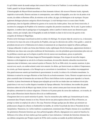 Ce qu'il fallait retenir du monde antique était conservé dans le Coran et la Tradition. Le reste tomba peu à peu dans
l'oubli, quand il ne fut pas littéralement enfoui.
L'historiographie du Moyen-Orient musulman est d'une étonnante richesse: elle recouvre l'histoire locale, régionale,
impériale et universelle, l'histoire ancienne et contemporaine, sans oublier la biographie, avec des vies de poètes et de
savants, de soldats et d'hommes d'État, de ministres et de scribes, de juges, de théologiens et de mystiques. On peut
également distinguer plusieurs catégories d'écrits historiques. Le récit héroïque trouve sa source dans l'Arabie
préislamique, dans les légendes célébrant les guerres et les razzias des Arabes païens. Sous une forme renouvelée, il
racontera les campagnes du Prophète et les immenses conquêtes des premiers musulmans. Par la suite, le genre tendra à
dégénérer, à sombrer dans le panégyrique et la propagande, même si parfois il atteint encore une dimension quasi
épique, comme, par exemple, dans la biographie en arabe de Saladin ou dans le récit en turc des guerres et des
conquêtes de Soliman le Magnifique.
D'autres écrits historiques ressortissent au droit ou même à la théologie. Ils ont pour objet de conserver ou, si nécessaire,
de retrouver les traces des actes et des paroles du Prophète, ainsi que les décisions des califes « bien guidés », autant de
précédents devant servir à l'élaboration de la sharia et notamment de ses dispositions réglant les affaires publiques.
L'époque abbasside vit naître une forme plus littéraire et plus sophistiquée d'écrits historiques, apparemment destinée à
familiariser une classe sans cesse plus nombreuse de fonctionnaires, avec des précédents gouvernementaux plus axés sur
les problèmes concrets que sur la religion et parfois tirés de sources non musulmanes, perses en particulier.
Pendant un temps, l'arabe fut l'unique langue de l'historiographie islamique. Puis, lorsque de nouvelles langues
littéraires se développèrent au sein de la civilisation musulmane, de nouvelles identités culturelles trouvèrent leur
expression dans la littérature, mais surtout la poésie et l'histoire. Du Xe au XIIIe siècle, les sunnites menèrent, le plus
souvent avec succès, un combat acharné contre trois ennemis: les shiites, qui furent écrasés ou réduits à l'impuissance,
les croisés, qui furent repoussés, et les Mongols qui se convertirent et s'assimilèrent. Ces combats s'accompagnèrent
d'un grand renouveau sunnite qui transforma le gouvernement, la société, la culture et la civilisation musulmane. La
littérature et surtout les ouvrages d'histoire se font l'écho de ces bouleversements. Certes, l'histoire occupait encore une
place essentielle dans la formation des serviteurs de l'État et était d'ailleurs écrite en partie pour répondre à ce besoin.
Toutefois, le pieux fonctionnaire de l'époque post-seljuqide qui avait fait ses études dans une madrassa n'avait plus
grand-chose à voir avec le scribe élégant et mondain de l'époque abbasside. Fait révélateur, bon nombre des grands
historiens arabes de la fin du Moyen Age étaient, de leur vivant, surtout connus pour leurs travaux dans d'autres
disciplines, notamment les sciences religieuses. L'histoire ne fit jamais partie du cursus des madrassas ; en revanche, de
plus en plus d'historiens étaient d'anciens élèves de ces établissements.
Changement dont on ne saurait minimiser la portée. Sous les monarchies plus stables qui s'instaurèrent par la suite,
notamment dans l'Empire ottoman et en Iran, l'histoire devint une préoccupation directe de l'État et l'historien, un
protégé ou même un employé de celui-ci. Du coup, l'historien s'éloigna quelque peu des idéaux qui animaient ses
prédécesseurs chargés de collecter et d'authentifier les hadiths, de vérifier l'exactitude des faits et l'honnêteté de leur
interprétation. Néanmoins, les vieilles traditions se perpétuèrent, notamment dans l'Empire ottoman où se succédèrent
des générations d'éminents historiens qui, bien qu'historiographes officiels, dépeignaient avec autant de franchise les
faiblesses et les échecs de leurs maîtres que leurs qualités et leurs réalisations. L'attitude des historiens ottomans face
aux défaites enregistrées par l'Empire à partir du XVIIe siècle constitue un modèle de probité intellectuelle.
 