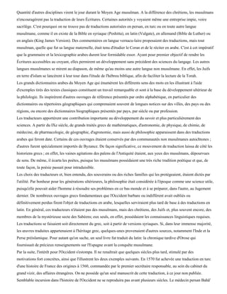 Quantité d'autres disciplines virent le jour durant le Moyen Age musulman. A la différence des chrétiens, les musulmans
n'encouragèrent pas la traduction de leurs Écritures. Certaines autorités y voyaient même une entreprise impie, voire
sacrilège. C'est pourquoi on ne trouve pas de traductions autorisées en persan, en turc ou en toute autre langue
musulmane, comme il en existe de la Bible en syriaque (Peshitta), en latin (Vulgate), en allemand (Bible de Luther) ou
en anglais (King James Version). Des commentaires en langue vernacu-laire proposaient des traductions, mais tout
musulman, quelle que fut sa langue maternelle, était tenu d'étudier le Coran et de le réciter en arabe. C'est à cet impératif
que la grammaire et la lexicographie arabes durent leur formidable essor. Ayant pour premier objectif de rendre les
Écritures accessibles au croyant, elles permirent un développement sans précédent des sciences du langage. Les autres
langues musulmanes se mirent au diapason, de même qu'au moins une autre langue non musulmane. En effet, les Juifs
en terre d'islam se lancèrent à leur tour dans l'étude de l'hébreu biblique, afin de faciliter la lecture de la Torah.
Les grands dictionnaires arabes du Moyen Age qui énumèrent les différents sens des mots en les illustrant à l'aide
d'exemples tirés des textes classiques constituent un travail remarquable et sont à la base du développement ultérieur de
la philologie. Ils inspirèrent d'autres ouvrages de référence présentés par ordre alphabétique, en particulier des
dictionnaires ou répertoires géographiques qui comprenaient souvent de longues notices sur des villes, des pays ou des
régions, ou encore des dictionnaires biographiques présentés par pays, par siècle ou par profession.
Les traducteurs apportèrent une contribution importante au développement du savoir et plus particulièrement des
sciences. A partir du IXe siècle, de grands traités grecs de mathématiques, d'astronomie, de physique, de chimie, de
médecine, de pharmacologie, de géographie, d'agronomie, mais aussi de philosophie apparaissent dans des traductions
arabes qui feront date. Certains de ces ouvrages étaient conservés par des communautés non musulmanes autochtones ;
d'autres furent spécialement importés de Byzance. De façon significative, ce mouvement de traduction laissa de côté les
historiens grecs ; en effet, les vaines agitations des païens de l'Antiquité étaient, aux yeux des musulmans, dépourvues
de sens. De même, il écarta les poètes, puisque les musulmans possédaient une très riche tradition poétique et que, de
toute façon, la poésie passait pour intraduisible.
Les choix des traducteurs et, bien entendu, des souverains ou des riches familles qui les protégeaient, étaient dictés par
l'utilité. Par bonheur pour les générations ultérieures, la philosophie était considérée à l'époque comme une science utile,
puisqu'elle pouvait aider l'homme à résoudre ses problèmes en ce bas monde et à se préparer, dans l'autre, au Jugement
dernier. De nombreux ouvrages grecs fondamentaux que l'Occident barbare ou indifférent avait oubliés ou
définitivement perdus firent l'objet de traductions en arabe, lesquelles serviraient plus tard de base à des traductions en
latin. En général, ces traducteurs n'étaient pas des musulmans, mais des chrétiens, des Juifs et, plus souvent encore, des
membres de la mystérieuse secte des Sabéens; eux seuls, en effet, possédaient les connaissances linguistiques requises.
Les traductions se faisaient soit directement du grec, soit à partir de versions syriaques. Si, dans leur immense majorité,
les œuvres traduites appartenaient à l'héritage grec, quelques-unes provenaient d'autres sources, notamment l'Inde et la
Perse préislamique. Pour autant qu'on sache, un seul livre fut traduit du latin: la chronique tardive d'Orose qui
fournissait de précieux renseignements sur l'Espagne avant la conquête musulmane.
Par la suite, l'intérêt pour l'Occident s'estompa. Il ne renaîtrait que quelques siècles plus tard, stimulé par des
motivations fort concrètes, ainsi que l'illustrent les deux exemples suivants. En 1570 fut achevée une traduction en turc
d'une histoire de France des origines à 1560, commandée par le premier secrétaire responsable, au sein du cabinet du
grand vizir, des affaires étrangères. On ne possède qu'un seul manuscrit de cette traduction, à ce jour non publiée.
Semblable incursion dans l'histoire de l'Occident ne se reproduira pas avant plusieurs siècles. Le médecin persan Bahâ'
 