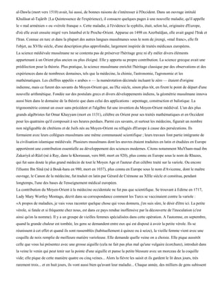 al-Dawla (mort vers 1510) avait, lui aussi, de bonnes raisons de s'intéresser à l'Occident. Dans un ouvrage intitulé
Khulâsat al-Tajârib {La Quintessence de l'expérience), il consacre quelques pages à une nouvelle maladie, qu'il appelle
le « mal arménien » ou «vérole franque ». Cette maladie, à l'évidence la syphilis, était, selon lui, originaire d'Europe,
d'où elle avait ensuite migré vers Istanbul et le Proche-Orient. Apparue en 1498 en Azerbaïdjan, elle avait gagné l'Irak et
l'Iran. Connue en turc et dans la plupart des autres langues musulmanes sous le nom de jirengi, «mal franc», elle fit
l'objet, au XVIIe siècle, d'une description plus approfondie, largement inspirée de traités médicaux européens.
La science médiévale musulmane ne se contenta pas de préserver l'héritage grec ni d'y mêler divers éléments
appartenant à un Orient plus ancien ou plus éloigné. Elle y apporta sa propre contribution. La science grecque avait une
prédilection pour la théorie. Plus pratique, la science musulmane enrichit l'héritage classique par des observations et des
expériences dans de nombreux domaines, tels que la médecine, la chimie, l'astronomie, l'agronomie et les
mathématiques. Les chiffres appelés « arabes » — la numérotation décimale incluant le zéro — étaient d'origine
indienne, mais ce furent des savants du Moyen-Orient qui, au IXe siècle, sinon plus tôt, en firent le point de départ d'une
nouvelle arithmétique. Fondée sur des postulats grecs et divers développements indiens, la géométrie musulmane innova
aussi bien dans le domaine de la théorie que dans celui des applications : arpentage, construction et balistique. La
trigonométrie connut un essor sans précédent et l'algèbre fut une invention du Moyen-Orient médiéval. L'un des plus
grands algébristes fut Omar Khayyam (mort en 1131), célèbre en Orient pour ses traités mathématiques et en Occident
pour les quatrains qu'il composait à ses heures perdues. Parmi ces savants, et surtout les médecins, figurait un nombre
non négligeable de chrétiens et de Juifs nés au Moyen-Orient ou réfugiés d'Europe à cause des persécutions. Ils
formaient avec leurs collègues musulmans une même communauté scientifique ; leurs travaux font partie intégrante de
la civilisation islamique médiévale. Plusieurs musulmans dont les œuvres étaient traduites en latin et étudiées en Europe
apportèrent une contribution essentielle au développement des sciences modernes. Citons notamment MuYham-mad ibn
Zakariyâ al-Râzï (né à Ray, dans le Khorassan, vers 860, mort en 920), plus connu en Europe sous le nom de Rhazes,
qui fut sans doute le plus grand médecin de tout le Moyen Age et l'auteur d'un célèbre traité sur la variole. Ou encore
l'illustre Ibn Sînâ (né à Bouk-hara en 980, mort en 1037), plus connu en Europe sous le nom d'Avicenne, dont le maître
ouvrage, le Canon de la médecine, fut traduit en latin par Gérard de Crémone au XIIIe siècle et constitua, pendant
longtemps, l'une des bases de l'enseignement médical européen.
La contribution du Moyen-Orient à la médecine occidentale ne fut pas que scientifique. Se trouvant à Edirne en 1717,
Lady Mary Wortley Montagu, décrit dans sa correspondance comment les Turcs se vaccinaient contre la variole :
«A propos de maladies, je vais vous raconter quelque chose qui vous donnera, j'en suis sûre, le désir d'être ici. La petite
vérole, si fatale et si fréquente chez nous, est dans ce pays rendue inoffensive par la découverte de l'inoculation (c'est
ainsi qu'on la nomme). Il y a un groupe de vieilles femmes spécialisées dans cette opération. A l'automne, en septembre,
quand la grande chaleur est tombée, les gens se demandent entre eux qui est disposé à avoir la petite vérole. Ils se
réunissent à cet effet et quand ils sont rassemblés (habituellement à quinze ou à seize), la vieille femme vient avec une
coquille de noix remplie de meilleure matière varioleuse. Elle demande quelle veine on a choisie. Elle pique aussitôt
celle que vous lui présentez avec une grosse aiguille (cela ne fait pas plus mal qu'une vulgaire écorchure), introduit dans
la veine le venin qui peut tenir sur la pointe d'une aiguille et panse la petite blessure avec un morceau de la coquille
vide; elle pique de cette manière quatre ou cinq veines... Alors la fièvre les saisit et ils gardent le lit deux jours, très
rarement trois... et en huit jours, ils vont aussi bien qu'avant leur maladie... Chaque année, des milliers de gens subissent
 