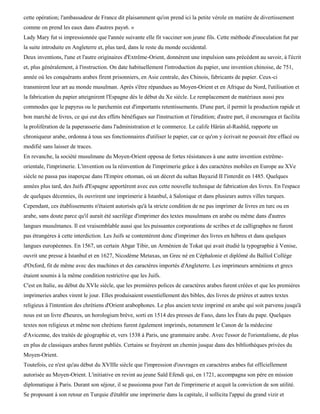 cette opération; l'ambassadeur de France dit plaisamment qu'on prend ici la petite vérole en matière de divertissement
comme on prend les eaux dans d'autres pays6. »
Lady Mary fut si impressionnée que l'année suivante elle fit vacciner son jeune fils. Cette méthode d'inoculation fut par
la suite introduite en Angleterre et, plus tard, dans le reste du monde occidental.
Deux inventions, l'une et l'autre originaires d'Extrême-Orient, donnèrent une impulsion sans précédent au savoir, à l'écrit
et, plus généralement, à l'instruction. On date habituellement l'introduction du papier, une invention chinoise, de 751,
année où les conquérants arabes firent prisonniers, en Asie centrale, des Chinois, fabricants de papier. Ceux-ci
transmirent leur art au monde musulman. Après s'être répandues au Moyen-Orient et en Afrique du Nord, l'utilisation et
la fabrication du papier atteignirent l'Espagne dès le début du Xe siècle. Le remplacement de matériaux aussi peu
commodes que le papyrus ou le parchemin eut d'importants retentissements. D'une part, il permit la production rapide et
bon marché de livres, ce qui eut des effets bénéfiques sur l'instruction et l'érudition; d'autre part, il encouragea et facilita
la prolifération de la paperasserie dans l'administration et le commerce. Le calife Hârùn al-Rashïd, rapporte un
chroniqueur arabe, ordonna à tous ses fonctionnaires d'utiliser le papier, car ce qu'on y écrivait ne pouvait être effacé ou
modifié sans laisser de traces.
En revanche, la société musulmane du Moyen-Orient opposa de fortes résistances à une autre invention extrême-
orientale, l'imprimerie. L'invention ou la réinvention de l'imprimerie grâce à des caractères mobiles en Europe au XVe
siècle ne passa pas inaperçue dans l'Empire ottoman, où un décret du sultan Bayazid II l'interdit en 1485. Quelques
années plus tard, des Juifs d'Espagne apportèrent avec eux cette nouvelle technique de fabrication des livres. En l'espace
de quelques décennies, ils ouvrirent une imprimerie à Istanbul, à Salonique et dans plusieurs autres villes turques.
Cependant, ces établissements n'étaient autorisés qu'à la stricte condition de ne pas imprimer de livres en turc ou en
arabe, sans doute parce qu'il aurait été sacrilège d'imprimer des textes musulmans en arabe ou même dans d'autres
langues musulmanes. Il est vraisemblable aussi que les puissantes corporations de scribes et de calligraphes ne furent
pas étrangères à cette interdiction. Les Juifs se contentèrent donc d'imprimer des livres en hébreu et dans quelques
langues européennes. En 1567, un certain Abgar Tibir, un Arménien de Tokat qui avait étudié la typographie à Venise,
ouvrit une presse à Istanbul et en 1627, Nicodème Metaxas, un Grec né en Céphalonie et diplômé du Balliol Collège
d'Oxford, fit de même avec des machines et des caractères importés d'Angleterre. Les imprimeurs arméniens et grecs
étaient soumis à la même condition restrictive que les Juifs.
C'est en Italie, au début du XVIe siècle, que les premières polices de caractères arabes furent créées et que les premières
imprimeries arabes virent le jour. Elles produisaient essentiellement des bibles, des livres de prières et autres textes
religieux à l'intention des chrétiens d'Orient arabophones. Le plus ancien texte imprimé en arabe qui soit parvenu jusqu'à
nous est un livre d'heures, un horologium brève, sorti en 1514 des presses de Fano, dans les États du pape. Quelques
textes non religieux et même non chrétiens furent également imprimés, notamment le Canon de la médecine
d'Avicenne, des traités de géographie et, vers 1538 à Paris, une grammaire arabe. Avec l'essor de l'orientalisme, de plus
en plus de classiques arabes furent publiés. Certains se frayèrent un chemin jusque dans des bibliothèques privées du
Moyen-Orient.
Toutefois, ce n'est qu'au début du XVIIIe siècle que l'impression d'ouvrages en caractères arabes fut officiellement
autorisée au Moyen-Orient. L'initiative en revint au jeune Saïd Efendi qui, en 1721, accompagna son père en mission
diplomatique à Paris. Durant son séjour, il se passionna pour l'art de l'imprimerie et acquit la conviction de son utilité.
Se proposant à son retour en Turquie d'établir une imprimerie dans la capitale, il sollicita l'appui du grand vizir et
 