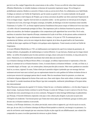 parvint à ses fins, malgré l'opposition des conservateurs et des scribes. Il trouva un allié de valeur dans la personne
d'Ibrahim Mùteferrika, le véritable fondateur et directeur de la première imprimerie turque. Né en Hongrie et
probablement unitarien, Ibrahim se convertit à l'islam et entra au service de la Porte. En collaboration avec Saïd Efendi,
il rédigea un mémoire sur l'utilité de l'imprimerie, qui fut soumis au grand vizir. Un soutien inattendu vint du grand
mufti de la capitale et chef religieux de l'Empire, qui se laissa convaincre de publier une fatwa autorisant l'impression de
livres en langue turque - laquelle s'écrivait alors en caractères arabes - sur des questions ne relevant pas de la religion.
L'impression du Coran, d'ouvrages d'exégèse coranique, de hadiths, de théologie et de droit musulman restait interdite.
Finalement, le 5 juillet 1727, un firman impérial autorisa l'installation d'une presse turque et l'édition de livres turcs dans
« la noble ville de Constantinople protégée de Dieu». Des imprimeurs juifs et chrétiens fournirent les presses et les
polices de caractères; des fondeurs typographes et des compositeurs juifs apportèrent leur savoir-faire. Par la suite,
machines et caractères furent importés d'Europe, notamment de Leyde et de Paris, où des presses arabes existaient de
longue date. Le premier ouvrage, un dictionnaire en deux volumes, vit le jour en 1729. Il commençait par une
introduction de l'éditeur, suivie du texte intégral du décret impérial, de la fatwa du grand mufti et de l'autorisation
certifiée de deux juges suprêmes de l'Empire et de quelques autres dignitaires. Venait ensuite un traité sur l'utilité de
l'imprimerie.
A la mort d'Ibrahim Mùteferrika en 1745, cet établissement avait imprimé dix-sept livres traitant de grammaire, de
tactique militaire, de géographie, de mathématiques et surtout d'histoire. Ce qui était peu, d'autant que les tirages étaient
faibles : un millier d'exemplaires pour les deux premiers ouvrages, douze cents pour le troisième, et cinq cents pour les
autres. Néanmoins, la vie intellectuelle musulmane était entrée dans une nouvelle ère.
La civilisation islamique du Moyen-Orient offrait, à son apogée, un tableau impressionnant et représentait, à bien des
égards, le summum de la civilisation humaine. Certes, il existait d'autres civilisations brillantes - en Inde, en Chine et, à
un moindre degré, en Europe - qui, sur certains plans, étaient peut-être plus avancées. Mais toutes gardaient un caractère
local ou, au mieux, régional. En outre, l'islam n'était pas la première religion à prétendre que son message était non
seulement universel mais aussi exclusif, que ses représentants étaient les seuls gardiens de l'ultime révélation divine et
avaient pour mission de la propager partout dans le monde. Mais les musulmans furent les premiers, en créant une
civilisation religieuse dépassant les bornes d'une seule race, d'une seule région, d'une seule culture, à réaliser en partie
leur objectif. Le monde musulman du haut Moyen Age était cosmopolite, multiracial, pluriethnique et l'on peut même
dire intercontinental.
Selon l'heureuse expression du regretté S. D. Goitein, l'islam fut une « civilisation médiatrice », à la fois dans l'espace et
dans le temps. Ayant pour limites extrêmes le sud de l'Europe, le centre de l'Afrique, le sud, le sud-est et l'est de l'Asie,
il absorba des traits caractéristiques de ces trois continents. Partageant le même héritage hellénistique et judéochrétien
que l'Europe, il l'enrichit d'éléments empruntés à des pays et des cultures plus éloignés et jeta ainsi un pont entre
l'Antiquité et la modernité. Tout laissait penser que l'islam était mieux placé que la Chrétienté, grecque ou latine, pour
devenir une civilisation moderne et universelle.
Pourtant, ce fut l'Europe chrétienne, à la culture provinciale, mono-colore et appauvrie, qui vola de succès en succès,
alors que, de son côté, la civilisation islamique du Moyen-Orient perdait sa créativité, son énergie et sa puissance. La
suite de son histoire serait marquée par une conscience de plus en plus aiguë de son affaiblissement, une volonté d'en
comprendre les causes et un désir passionné de retrouver sa gloire d'antan.
 