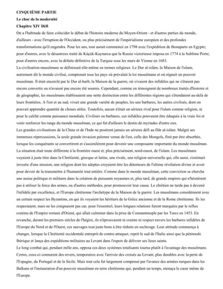CINQUIÈME PARTIE
Le choc de la modernité
Chapitre XIV Défi
On a l'habitude de faire coïncider le début de l'histoire moderne du Moyen-Orient - et d'autres parties du monde,
d'ailleurs - avec l'irruption de l'Occident, ou plus précisément de l'impérialisme européen et des profondes
transformations qu'il engendra. Pour les uns, tout aurait commencé en 1798 avec l'expédition de Bonaparte en Egypte;
pour d'autres, avec le désastreux traité de Kùçùk-Kaynarca que la Russie victorieuse imposa en 1774 à la Sublime Porte;
pour d'autres encore, avec la défaite définitive de la Turquie sous les murs de Vienne en 1683.
La civilisation musulmane se définissait elle-même en termes religieux. Le Dur al-islâm, la Maison de l'islam,
autrement dit le monde civilisé, comprenait tous les pays où prévalait la loi musulmane et où régnait un pouvoir
musulman. Il était encerclé par le Dur al-harb, la Maison de la guerre, où vivaient des infidèles qui ne s'étaient pas
encore convertis ou n'avaient pas encore été soumis. Cependant, comme en témoignent de nombreux traités d'histoire et
de géographie, les musulmans établissaient une nette distinction entre les différentes régions qui s'étendaient au-delà de
leurs frontières. A l'est et au sud, vivait une grande variété de peuples, les uns barbares, les autres civilisés, dont on
pouvait apprendre quantité de choses utiles. Toutefois, aucun n'était un sérieux rival pour l'islam comme religion, ni
pour le califat comme puissance mondiale. Civilisés ou barbares, ces infidèles pouvaient être éduqués à la vraie foi et
venir renforcer les rangs du monde musulman, ce qui fut d'ailleurs le destin de myriades d'entre eux.
Les grandes civilisations de la Chine et de l'Inde ne posèrent jamais un sérieux défi au Dâr al-islàm. Malgré ses
immenses répercussions, la seule grande invasion païenne venue de l'est, celle des Mongols, finit par être absorbée,
lorsque les conquérants se convertirent et s'assimilèrent pour devenir une composante importante du monde musulman.
La situation était toute différente à la frontière ouest et, plus précisément, nord-ouest, de l'islam. Les musulmans
voyaient à juste titre dans la Chrétienté, grecque et latine, une rivale, une religion universelle qui, elle aussi, s'estimait
investie d'une mission, une religion dont les adeptes croyaient être les détenteurs de l'ultime révélation divine et avoir
pour devoir de la transmettre à l'humanité tout entière. Comme dans le monde musulman, cette conviction se chercha
une assise politique et militaire dans la création de puissants royaumes et, plus tard, de grands empires qui n'hésitèrent
pas à utiliser la force des armes, ou d'autres méthodes, pour promouvoir leur cause. Le chrétien ne tarda pas à devenir
l'infidèle par excellence, et l'Europe chrétienne l'archétype de la Maison de la guerre. Les musulmans considéraient avec
un certain respect les Byzantins, en qui ils voyaient les héritiers de la Grèce ancienne et de la Rome chrétienne. Ils les
respectaient, mais ne les craignaient pas car, pour l'essentiel, leurs longues relations furent marquées par le reflux
continu de l'Empire romain d'Orient, qui allait culminer dans la prise de Constantinople par les Turcs en 1453. En
revanche, durant les premiers siècles de l'hégire, ils n'éprouvaient ni crainte ni respect envers les barbares infidèles de
l'Europe du Nord et de l'Ouest, ces sauvages tout juste bons à être réduits en esclavage. Leur attitude commença à
changer, lorsque la Chrétienté occidentale entreprit de contre-attaquer, reprit le sud de l'Italie ainsi que la péninsule
Ibérique et lança des expéditions militaires au Levant dans l'espoir de délivrer ses lieux saints.
Le long combat qui, pendant mille ans, opposa ces deux systèmes totalisants tourna plutôt à l'avantage des musulmans.
Certes, ceux-ci connurent des revers, temporaires avec l'arrivée des croisés au Levant, plus durables avec la perte de
l'Espagne, du Portugal et de la Sicile. Mais tout cela fut largement compensé par l'avance des armées turques dans les
Balkans et l'instauration d'un pouvoir musulman en terre chrétienne qui, pendant un temps, menaça le cœur même de
l'Europe.
 