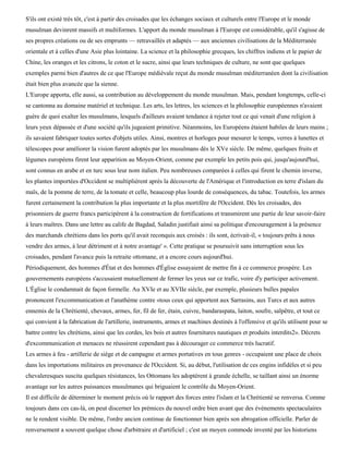 S'ils ont existé très tôt, c'est à partir des croisades que les échanges sociaux et culturels entre l'Europe et le monde
musulman devinrent massifs et multiformes. L'apport du monde musulman à l'Europe est considérable, qu'il s'agisse de
ses propres créations ou de ses emprunts — retravaillés et adaptés — aux anciennes civilisations de la Méditerranée
orientale et à celles d'une Asie plus lointaine. La science et la philosophie grecques, les chiffres indiens et le papier de
Chine, les oranges et les citrons, le coton et le sucre, ainsi que leurs techniques de culture, ne sont que quelques
exemples parmi bien d'autres de ce que l'Europe médiévale reçut du monde musulman méditerranéen dont la civilisation
était bien plus avancée que la sienne.
L'Europe apporta, elle aussi, sa contribution au développement du monde musulman. Mais, pendant longtemps, celle-ci
se cantonna au domaine matériel et technique. Les arts, les lettres, les sciences et la philosophie européennes n'avaient
guère de quoi exalter les musulmans, lesquels d'ailleurs avaient tendance à rejeter tout ce qui venait d'une religion à
leurs yeux dépassée et d'une société qu'ils jugeaient primitive. Néanmoins, les Européens étaient habiles de leurs mains ;
ils savaient fabriquer toutes sortes d'objets utiles. Ainsi, montres et horloges pour mesurer le temps, verres à lunettes et
télescopes pour améliorer la vision furent adoptés par les musulmans dès le XVe siècle. De même, quelques fruits et
légumes européens firent leur apparition au Moyen-Orient, comme par exemple les petits pois qui, jusqu'aujourd'hui,
sont connus en arabe et en turc sous leur nom italien. Peu nombreuses comparées à celles qui firent le chemin inverse,
les plantes importées d'Occident se multiplièrent après la découverte de l'Amérique et l'introduction en terre d'islam du
maïs, de la pomme de terre, de la tomate et celle, beaucoup plus lourde de conséquences, du tabac. Toutefois, les armes
furent certainement la contribution la plus importante et la plus mortifère de l'Occident. Dès les croisades, des
prisonniers de guerre francs participèrent à la construction de fortifications et transmirent une partie de leur savoir-faire
à leurs maîtres. Dans une lettre au calife de Bagdad, Saladin justifiait ainsi sa politique d'encouragement à la présence
des marchands chrétiens dans les ports qu'il avait reconquis aux croisés : ils sont, écrivait-il, « toujours prêts à nous
vendre des armes, à leur détriment et à notre avantage' ». Cette pratique se poursuivit sans interruption sous les
croisades, pendant l'avance puis la retraite ottomane, et a encore cours aujourd'hui.
Périodiquement, des hommes d'État et des hommes d'Église essayaient de mettre fin à ce commerce prospère. Les
gouvernements européens s'accusaient mutuellement de fermer les yeux sur ce trafic, voire d'y participer activement.
L'Église le condamnait de façon formelle. Au XVIe et au XVIIe siècle, par exemple, plusieurs bulles papales
prononcent l'excommunication et l'anathème contre «tous ceux qui apportent aux Sarrasins, aux Turcs et aux autres
ennemis de la Chrétienté, chevaux, armes, fer, fil de fer, étain, cuivre, bandaraspata, laiton, soufre, salpêtre, et tout ce
qui convient à la fabrication de l'artillerie, instruments, armes et machines destinés à l'offensive et qu'ils utilisent pour se
battre contre les chrétiens, ainsi que les cordes, les bois et autres fournitures nautiques et produits interdits2». Décrets
d'excommunication et menaces ne réussirent cependant pas à décourager ce commerce très lucratif.
Les armes à feu - artillerie de siège et de campagne et armes portatives en tous genres - occupaient une place de choix
dans les importations militaires en provenance de l'Occident. Si, au début, l'utilisation de ces engins infidèles et si peu
chevaleresques suscita quelques résistances, les Ottomans les adoptèrent à grande échelle, se taillant ainsi un énorme
avantage sur les autres puissances musulmanes qui briguaient le contrôle du Moyen-Orient.
Il est difficile de déterminer le moment précis où le rapport des forces entre l'islam et la Chrétienté se renversa. Comme
toujours dans ces cas-là, on peut discerner les prémices du nouvel ordre bien avant que des événements spectaculaires
ne le rendent visible. De même, l'ordre ancien continue de fonctionner bien après son abrogation officielle. Parler de
renversement a souvent quelque chose d'arbitraire et d'artificiel ; c'est un moyen commode inventé par les historiens
 