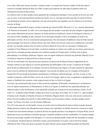 ou en enfer, l'idée qu'un sauveur né d'une « semence sacrée » et consacré par l'onction viendra à la fin des temps et
assurera le triomphe définitif du Bien sur le Mal. La place qu'occuperont ces idées dans le judaïsme tardif et le
christianisme primitif est bien connue.
Les relations entre ces deux peuples eurent également des conséquences politiques. Cyrus accorda ses faveurs aux Juifs
qui, en retour, le servirent loyalement; pendant des siècles, ceux-ci, tant dans leur patrie que dans les autres territoires
sous domination romaine, seront soupçonnés, non sans raison parfois, de sympathie voire de collusion avec les Perses
ennemis de Rome.
Le philosophe allemand Karl Jaspers voit dans la période qui s'étend de 600 à 300 avant J.-C. un « moment déterminant
» de l'histoire de l'humanité. En effet, c'est à cette époque que des peuples vivant dans des pays éloignés et apparemment
sans contact effectuèrent des percées majeures sur le plan spirituel et intellectuel, comme en témoignent Confucius et
Lao-tseu en Chine, Bouddha en Inde, Zoroastre ou ses principaux disciples en Iran, les prophètes en Israël et les
philosophes en Grèce. Ils ne se connaissaient pratiquement pas. Des missionnaires bouddhistes venus de l'Inde auraient
tenté de propager leur doctrine au Moyen-Orient, mais leurs efforts sont très mal connus et ne semblent pas avoir porté
de fruit. Les fécondes relations entre les Juifs et les Perses datent de Cyrus et de ses successeurs. Etendant leurs
conquêtes à l'Asie Mineure et à la mer Egée, ces derniers entrèrent en contact et en conflit avec les Grecs, jetant ainsi un
pont entre la civilisation grecque naissante et les nombreux peuples de l'Empire perse. La Grèce avait un génie
philosophique et scientifique, plutôt que religieux, mais son apport intellectuel exercerait une profonde influence sur les
civilisations religieuses du Moyen-Orient et même du monde.
Très tôt, les marchands et les mercenaires grecs partirent à la découverte du Moyen-Orient et rapportèrent de ces
étranges contrées de quoi aiguiser la curiosité grandissante des philosophes et des savants. L'expansion de l'Empire
perse facilita les déplacements et les échanges, favorisa la connaissance des langues et fit entrer quantité de spécialistes
grecs à tous les échelons de l'administration impériale. Une nouvelle ère débuta avec les conquêtes d'Alexandre le
Grand (356-323) qui étendit la domination macédonienne et l'influence culturelle grecque, vers l'est, en Iran, en Asie
centrale et jusqu'aux confins de l'Inde, vers le sud, en Syrie et en Egypte. Après sa mort, ses généraux se partagèrent son
empire et fondèrent trois royaumes, situés respectivement en Iran, en Syrie et en Egypte.
Les Grecs, qui connaissaient déjà un peu la Perse avant les expéditions d'Alexandre, commencèrent à se familiariser
avec ces régions mystérieuses; en Mésopotamie, en Syrie et en Egypte, ils établirent une suprématie politique, qui
céderait la place à celle des Romains, et une suprématie culturelle qui se poursuivrait encore plusieurs siècles. En 64
avant J.-C., le général romain Pompée s'empara de la Syrie et, peu après, de la Judée. En 31 avant J.-C., après la défaite
d'Antoine et de Cléopâtre à la bataille d'Actium, les Ptolémées d'Egypte durent, à leur tour, faire acte de soumission à
Rome. Face au triomphe universel de la culture hellénistique et de la puissance romaine, seul deux peuples osèrent
résister : les Perses et les Juifs, avec des fortunes différentes.
Vers 247 avant notre ère, un chef parthe, Arsace, se révolta contre les Séleucides de Syrie et fonda sa propre dynastie.
Malgré plusieurs tentatives des Macédoniens pour restaurer leur suprématie, les Parthes réussirent à conserver et même
à étendre leur souveraineté politique, au point de devenir une grande puissance et un dangereux rival pour Rome, tout en
demeurant ouverts aux influences culturelles grecques, lesquelles semblent avoir été considérables. La situation changea
du tout au tout lorsque Ardashïr (226-240 après J.-C.) renversa la dynastie parthe, fonda celle des Sassanides et restaura
le zoroastrisme. Incorporé dans les institutions royales, gouvernementales et sociales, celui-ci devint la religion
officielle de l'Iran. C'était sans doute la première fois dans l'histoire qu'une religion d'État possédait une hiérarchie
 