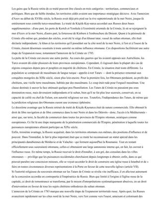 Les gains que la Russie retira de ce traité peuvent être classés en trois catégories : territoriaux, commerciaux et
politiques. Bien que de faible étendue, les territoires cédés avaient une importance stratégique décisive. Avec l'annexion
d'Azov au début du XVIIIe siècle, la Russie avait déjà pris pied sur la rive septentrionale de la mer Noire, jusque-là
entièrement sous contrôle turco-musulman. Le traité de Kùçtik-Kay-narca accordait aux Russes deux bases
supplémentaires : d'une part, les ports de Kertch et Yenikale à l'extrémité orientale de la Crimée, là où se rejoignent la
mer d'Azov et la mer Noire, d'autre part, la forteresse de Kinburn à l'embouchure du Dniestr. Quant à la péninsule de
Crimée elle-même qui, pendant des siècles, avait été le siège d'un khanat tatar, vassal du sultan ottoman, elle était
déclarée indépendante ; le khan et les territoires qu'il possédait sur la côte nord de la mer Noire, à l'est et à l'ouest de la
Crimée, étaient désormais soustraits à toute autorité ou même influence ottomane. Ces dispositions facilitèrent une autre
étape de l'expansion russe, notamment l'annexion de la Crimée en 1783.
La perte de la Crimée eut encore une autre portée. Au cours des guerres qui les avaient opposés aux Autrichiens, les
Turcs avaient dû céder plusieurs de leurs provinces européennes. Cependant, il s'agissait dans la plupart des cas de
régions conquises depuis peu et peuplées en majorité de chrétiens. En Crimée, la situation était toute différente. La
population se composait de musulmans de langue turque - appelés à tort Tatars — dont la présence remontait aux
conquêtes mongoles du XIIIe siècle, sinon plus loin encore. Pour la première fois, les Ottomans perdaient, au profit des
chrétiens, une vieille terre musulmane, habitée par des musulmans. Le coup était rude pour l'orgueil musulman. Une
clause destinée à sauver la face atténuait quelque peu l'humiliation. Les Tatars de Crimée ne passaient pas sous
domination russe, mais devenaient indépendants et le sultan, bien qu'il ne fut plus leur suzerain, conservait, en sa
capacité de calife ou chef de l'islam, son autorité religieuse sur eux. Toutefois, l'indépendance des Tatars, de même que
la juridiction religieuse des Ottomans eurent une existence éphémère.
Le deuxième avantage que la Russie retirait du traité de Kiiçùk-Kaynarca était de nature commerciale. Elle obtenait le
droit de libre navigation et de libre commerce dans la mer Noire et dans les Détroits - donc, l'accès à la Méditerranée -
ainsi que, sur terre, la faculté de commercer dans toutes les provinces de l'Empire ottoman, asiatiques comme
européennes. Ce fut là une étape marquante de la pénétration commerciale de l'Empire, pénétration à laquelle toutes les
puissances européennes allaient participer au XIXe siècle.
Enfin, troisième avantage, la Russie acquérait, dans les territoires ottomans eux-mêmes, des positions d'influence et de
pouvoir. Dans l'immédiat, le fait le plus important était que ce traité lui reconnaissait un statut spécial dans les
principautés danubiennes de Moldavie et de Valachie - qui forment aujourd'hui la Roumanie. Tout en restant
officiellement sous suzeraineté ottomane, celles-ci obtenaient une large autonomie interne qui, en fait, les ouvrait à
l'influence russe. En même temps, la Russie recevait le droit d'installer, à son gré, des consulats dans les villes
ottomanes — privilège que les puissances occidentales cherchaient depuis longtemps à obtenir; enfin, dans ce qui
pouvait paraître une concession mineure, elle se voyait accorder le droit de construire une église russe à Istanbul et de «
faire en toutes circonstances diverses représentations à la Porte en faveur de cette nouvelle église» (article VII).
Si l'autorité religieuse du souverain ottoman sur les Tatars de Crimée se révéla vite inefficace, il en alla tout autrement
de la concession accordée en contrepartie à l'impératrice de Russie. Bien que limité à l'origine à l'église russe de la
capitale, ce droit de remontrance se transforma, par le moyen d'interprétations systématiquement abusives, en un droit
d'intervention en faveur de tous les sujets chrétiens orthodoxes du sultan ottoman.
L'annexion de la Crimée en 1783 marqua une nouvelle étape de l'expansion territoriale russe. Après quoi, les Russes
avancèrent rapidement sur les côtes nord de la mer Noire, vers l'est comme vers l'ouest, annexant et colonisant des
 