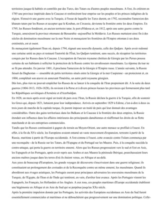 territoires jusque-là habités et contrôlés par des Turcs, des Tatars ou d'autres peuples musulmans. A l'est, ils créèrent en
1785 une province impériale dans le Caucase et renforcèrent leur emprise sur les peuples et les princes indigènes de la
région. S'ensuivit une guerre avec la Turquie, à l'issue de laquelle les Turcs durent, en 1792, reconnaître l'annexion des
khanats tatars par les Russes et accepter que le Kouban, en Circassie, devienne la frontière entre les deux Empires. En
1795, les Russes fondèrent, en ancien territoire tatar, le port d'Odessa et, en 1812, après une autre guerre contre la
Turquie, annexèrent la province ottomane de Bessarabie -aujourd'hui la Moldavie. Les Russes mettaient ainsi fin à des
siècles de domination musulmane sur la mer Noire et menaçaient les frontières de l'Empire ottoman à ses deux
extrémités, est et ouest.
Ils menaçaient également l'Iran où, depuis 1794, régnait une nouvelle dynastie, celle des Qadjars. Après avoir redonné
une certaine unité au pays et restauré l'autorité de l'État, les Qadjars tentèrent, sans succès, de récupérer les territoires
conquis par les Russes dans le Caucase. L'occupation de l'ancien royaume chrétien de Géorgie par les Perses poussa
certains de ses habitants à solliciter la protection de la Russie contre les envahisseurs musulmans. La réponse du tsar ne
se fit pas attendre. En janvier 1801, il proclama l'annexion de la Géorgie à l'Empire russe. L'année suivante, la Russie
faisait du Daghestan — ensemble de petits territoires situés entre la Géorgie et la mer Caspienne - un protectorat et, en
1804, complétait son œuvre en annexant l'Imérétie, un autre petit royaume géorgien.
Dès lors, plus rien ne pouvait empêcher les Russes de se lancer à la conquête de l'Iran proprement dit. A la suite de deux
guerres (1804-1813, 1826-1828), ils ravirent à la Perse et à divers princes locaux les provinces qui formeraient plus tard
les Républiques soviétiques d'Arménie et d'Azerbaïdjan.
En 1828, un mois après avoir signé un traité de paix avec l'Iran, la Russie déclara la guerre à la Turquie, afin de soutenir
les Grecs qui, depuis 1821, luttaient pour leur indépendance. Arrivés en septembre 1829 à Edirne, c'est-à-dire à deux ou
trois jours de marche de la capitale turque, ils purent imposer un traité de paix qui leur donnait des avantages
considérables. Outre des gains territoriaux dans les Balkans et le Caucase à la frontière des deux empires, la Russie
étendait son influence dans les affaires intérieures des principautés danubiennes et réaffirmait les droits de sa flotte
marchande et de ses entreprises commerciales.
Tandis que les Russes continuaient à gagner du terrain au Moyen-Orient, une autre menace se profilait à l'ouest. En
effet, à la fin du XVe siècle, les Européens avaient entamé un vaste mouvement d'expansion, terrestre à partir de la
Russie, maritime à partir de l'Europe occidentale. A l'est comme à l'ouest, cette avancée contre l'islam commença par
une reconquête - de la Russie sur les Tatars, de l'Espagne et du Portugal sur les Maures. Puis, à la conquête succéda la
contre-attaque, qui porta la guerre en territoire ennemi. Alors que les Russes progressaient vers le sud et l'est en Asie,
les Espagnols et les Portugais, après avoir repris aux Arabes et aux Maures la péninsule Ibérique, pourchassaient leurs
anciens maîtres jusque dans les terres d'où ils étaient venus, en Afrique et au-delà.
Aux yeux de beaucoup d'Européens, les grands voyages de découverte s'inscrivaient dans une guerre religieuse; ils
constituaient un prolongement des croisades et de la Reconquête contre un même ennemi, les musulmans. Quand ils
abordèrent aux rivages asiatiques, les Portugais eurent pour principaux adversaires les souverains musulmans de la
Turquie, de l'Egypte, de l'Iran et de l'Inde qui tentèrent, en vain, d'arrêter leur avance. Après les Portugais vinrent les
Espagnols, les Français, les Hollandais et les Anglais. A eux tous, ces peuples maritimes d'Europe occidentale établirent
une hégémonie en Afrique et en Asie du Sud qui se perpétua jusqu'au XXe siècle.
Après la première impulsion donnée par les Portugais, les activités des Européens occidentaux en Asie du Sud furent
essentiellement commerciales et maritimes et ne débouchèrent que progressivement sur une domination politique. Celle-
 