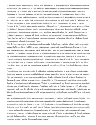 ci d'ailleurs se limita pour l'essentiel à l'Inde, à l'Asie du Sud-Est et à l'Afrique orientale, n'affectant qu'indirectement le
Moyen-Orient. Dans cette région, en effet, les intérêts des puissances occidentales continuèrent à être de nature surtout
commerciale. Fait révélateur, jusqu'au début du XIXe siècle, l'ambassade britannique à Istanbul était entièrement
financée par la Compagnie du Levant, qui était alors le principal instrument du commerce anglais dans la région.
Lorsque les Anglais et les Hollandais eurent consolidé leur implantation en Asie, le Moyen-Orient se trouva confronté à
des Européens à l'est et à l'ouest. C'est davantage cette nouvelle situation que la circumnavigation de l'Afrique par les
Portugais qui provoqua un rapide fléchissement du commerce des épices transitant par la mer Rouge et le golfe
Persique. Si elle n'empiétait pas encore directement sur le Moyen-Orient, l'expansion européenne en Asie et en Afrique
éveilla l'intérêt des pays occidentaux pour les routes stratégiques qui le traversaient. Le caractère global des guerres
révolutionnaires et napoléoniennes augmenta encore le poids de ces considérations. Les rivalités franco-anglaises et
celles qui opposaient ces deux pays à la Russie entraînèrent une intervention occidentale au cœur même du Moyen-
Orient. Dès lors, les Turcs n'avaient plus deux, mais quatre puissances en face d'eux : à l'Autriche et la Russie étaient
venues s'ajouter la Grande-Bretagne et la France.
C'est de France que, pour la première fois depuis les croisades, fut lancée une expédition militaire contre un pays situé
au cœur du Moyen-Orient. En 1798, un corps expéditionnaire conduit par le général Bonaparte débarqua en Egypte,
alors province ottomane, et l'occupa sans grande difficulté. Puis il tenta d'envahir la Palestine, mais l'entreprise échoua
et, en 1801, les Français se retirèrent d'Egypte. Ils n'en furent chassés ni par les Egyptiens ni par leur suzerain turc, mais
par les soldats britanniques, avec l'aide toute relative de troupes locales. La présence française fut de courte durée et
l'Egypte retourna sous domination musulmane. Mais l'épisode servit de révélateur. L'arrivée des Français montra à quel
point il était facile pour un petit corps expéditionnaire européen de conquérir un pays situé au cœur du Moyen-Orient.
Leur départ montra que seule une autre puissance occidentale pouvait les en déloger. Cette double leçon ne serait pas
perdue.
Pendant presque toute la première moitié du XIXe siècle, les intérêts occidentaux au Moyen-Orient continuèrent à se
limiter pour l'essentiel au commerce et à la diplomatie, chaque pays veillant à ne pas se laisser supplanter par les autres.
Bien que leurs activités les amenassent souvent à s'ingérer dans les affaires intérieures de la région, ils s'abstinrent
d'attaquer le centre, préférant ouvrir des brèches à la périphérie. En 1830, un an après le traité d'Andrinople entre la
Russie et la Turquie ottomane, la France conquit l'Algérie, où régnait jusque-là une dynastie autonome sous suzeraineté
ottomane. A la même époque, les Britanniques s'installaient sur les côtes de l'Arabie, occupant en 1839 Aden, relais
charbonnier sur la route des Indes. Ce même type de considérations commerciales et stratégiques les conduisit peu à peu
à imposer leur suprématie navale dans le golfe Persique, que viendrait entériner le traité signé en 1853 avec les dynastes
locaux.
Vers le milieu du siècle, les Russes recommencèrent à exercer de fortes pressions sur l'Empire ottoman. En juillet 1853,
en plein imbroglio diplomatique, ils envahirent les principautés moldo-valaques. La France et la Grande-Bretagne
apportèrent leur soutien à la Turquie et, en mars 1854, formèrent avec elle une alliance contre la Russie. La guerre dite
de Crimée prit fin deux ans plus tard avec le traité de Paris, par lequel la Russie faisait quelques concessions territoriales
et autres, tandis que les puissances occidentales admettaient la Turquie dans le concert des nations européennes et
s'engageaient à respecter son indépendance et son intégrité territoriale. C'était la première fois que la Turquie combattait
aux côtés d'alliés européens ; la présence de leurs soldats sur son sol et les contacts directs avec l'Occident qui en
résultèrent seraient à l'origine d'immenses bouleversements.
 