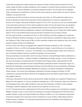 Arrêtés dans leur progression au Moyen-Orient par la guerre de Crimée, les Russes jetèrent leur dévolu sur l'Asie
centrale. Depuis des siècles, la région s'étendant de la mer Caspienne à la frontière chinoise était divisée en trois États
turco-musulmans : l'émirat de Boukhara et les khanats de Kokand et de Khiva. Au cours d'une série de campagnes
éclairs, ils passèrent sous contrôle russe. Certains territoires furent annexés; les autres restèrent aux mains de «princes
indigènes», sous protection russe.
Le traité de paix de 1856 avait limité les activités russes dans la mer Noire. En 1870, profitant du trouble causé en
Europe occidentale par la guerre franco-prussienne, les Russes dénoncèrent ces restrictions, augmentèrent leurs
pressions sur la Turquie et finirent par lui déclarer la guerre le 25 avril 1877. Aux prises avec une crise constitutionnelle
et une révolte dans les provinces, les Turcs furent incapables de résister à l'avance des armées russes, qui atteignirent
San Stefano (aujourd'hui Yesjlkoy) situé à quelques kilomètres à peine de la capitale et dictèrent au sultan un traité
draconien. Seule l'intervention de la diplomatie occidentale, surtout britannique, sauva la Turquie d'un complet désastre.
Signé en 1878, le traité de Berlin fixait de nouveau des limites à l'expansion russe en territoire ottoman.
Une fois de plus les Russes se tournèrent vers l'est et, en 1881, lancèrent une nouvelle campagne qui se termina par
l'annexion officielle de territoires transcaspiens. Au cours de la même décennie, ils pacifièrent la région située entre la
mer Caspienne et l'Oxus. Après la prise de Merv en 1884, la puissance impériale russe s'étendit sur toute l'Asie centrale
jusqu'aux frontières de l'Iran et de l'Afghanistan.
Là encore, l'avance de la Russie s'accompagna d'une expansion de l'Europe occidentale. En 1881, les Français
occupèrent la Tunisie et, en 1882, les Britanniques débarquèrent en Egypte. Comme les Russes en Asie centrale, les
Occidentaux ne touchèrent pas - ou très peu - aux monarchies et aux systèmes politiques en place, mais soumirent le
pays à l'occupation militaire et prirent le contrôle de sa politique et de son économie.
Soucieuse de protéger la route des Indes contre toute menace extérieure, la Grande-Bretagne fondait sa diplomatie au
Moyen-Orient sur un principe : « maintenir l'intégrité et l'indépendance de l'Empire ottoman». En vain. Les Russes et
plus encore les Français ne cessaient d'accroître leur influence dans l'Empire ottoman, tandis qu'à partir de 1880
l'Allemagne, devenue la principale rivale de la Grande-Bretagne, manifestait un intérêt croissant pour la région. Au
grand dam des Britanniques, les gouvernements ottomans successifs semblaient ouverts aux propositions allemandes.
Des financiers et des industriels allemands obtenaient des concessions ; des officiers entraînaient et réorganisaient
l'armée ottomane ; des savants et des archéologues exploraient les territoires asiatiques de l'Empire. En 1889
commençait la construction du fameux chemin de fer de Bagdad qui devait relier Berlin au golfe Persique via Istanbul,
Alep, Bagdad et Bassora.
Cette menace allemande fut l'une des raisons qui poussèrent les Anglais à prolonger leur occupation de l'Egypte qui, au
départ, devait être temporaire. Ce sont des considérations analogues qui, en 1907, l'amenèrent à signer avec la Russie un
accord partageant l'Iran en deux sphères d'influence, l'une russe l'autre britannique. Il fallait à tout prix empêcher
l'Allemagne, solidement implantée en Irak, de poursuivre son expansion vers l'est et le sud.
En 1911, l'invasion des provinces septentrionales de la Perse par les Russes inaugura une nouvelle phase de conquêtes.
Malgré sa résistance, le pays se trouva de fait sous domination russe jusqu'au déclenchement de la Première Guerre
mondiale. Pendant ce temps, les Français étendaient leur influence au Maroc et, en 1912, instauraient un protectorat.
Frustrée par l'occupation de la Tunisie par la France et inquiète de ses succès au Maroc, l'Italie déclara la guerre à
l'Empire ottoman en septembre 1911 et proclama l'annexion des provinces de Tripolitaine et de Cyrénaïque, qui
devinrent colonies italiennes.
 