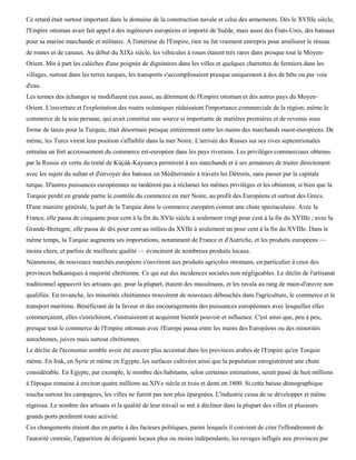 Ce retard était surtout important dans le domaine de la construction navale et celui des armements. Dès le XVIIIe siècle,
l'Empire ottoman avait fait appel à des ingénieurs européens et importé de Suède, mais aussi des États-Unis, des bateaux
pour sa marine marchande et militaire. A l'intérieur de l'Empire, rien ne fut vraiment entrepris pour améliorer le réseau
de routes et de canaux. Au début du XIXe siècle, les véhicules à roues étaient très rares dans presque tout le Moyen-
Orient. Mis à part les calèches d'une poignée de dignitaires dans les villes et quelques charrettes de fermiers dans les
villages, surtout dans les terres turques, les transports s'accomplissaient presque uniquement à dos de bête ou par voie
d'eau.
Les termes des échanges se modifiaient eux aussi, au détriment de l'Empire ottoman et des autres pays du Moyen-
Orient. L'ouverture et l'exploitation des routes océaniques réduisaient l'importance commerciale de la région; même le
commerce de la soie persane, qui avait constitué une source si importante de matières premières et de revenus sous
forme de taxes pour la Turquie, était désormais presque entièrement entre les mains des marchands ouest-européens. De
même, les Turcs virent leur position s'affaiblir dans la mer Noire. L'arrivée des Russes sur ses rives septentrionales
entraîna un fort accroissement du commerce est-européen dans les pays riverains. Les privilèges commerciaux obtenus
par la Russie en vertu du traité de Kùçùk-Kaynarca permirent à ses marchands et à ses armateurs de traiter directement
avec les sujets du sultan et d'envoyer des bateaux en Méditerranée à travers les Détroits, sans passer par la capitale
turque. D'autres puissances européennes ne tardèrent pas à réclamer les mêmes privilèges et les obtinrent, si bien que la
Turquie perdit en grande partie le contrôle du commerce en mer Noire, au profit des Européens et surtout des Grecs.
D'une manière générale, la part de la Turquie dans le commerce européen connut une chute spectaculaire. Avec la
France, elle passa de cinquante pour cent à la fin du XVIe siècle à seulement vingt pour cent à la fin du XVIIIe ; avec la
Grande-Bretagne, elle passa de dix pour cent au milieu du XVIIe à seulement un pour cent à la fin du XVIIIe. Dans le
même temps, la Turquie augmenta ses importations, notamment de France et d'Autriche, et les produits européens —
moins chers, et parfois de meilleure qualité — évincèrent de nombreux produits locaux.
Néanmoins, de nouveaux marchés européens s'ouvrirent aux produits agricoles ottomans, en particulier à ceux des
provinces balkaniques à majorité chrétienne. Ce qui eut des incidences sociales non négligeables. Le déclin de l'artisanat
traditionnel appauvrit les artisans qui, pour la plupart, étaient des musulmans, et les ravala au rang de main-d'œuvre non
qualifiée. En revanche, les minorités chrétiennes trouvèrent de nouveaux débouchés dans l'agriculture, le commerce et le
transport maritime. Bénéficiant de la faveur et des encouragements des puissances européennes avec lesquelles elles
commerçaient, elles s'enrichirent, s'instruisirent et acquirent bientôt pouvoir et influence. C'est ainsi que, peu à peu,
presque tout le commerce de l'Empire ottoman avec l'Europe passa entre les mains des Européens ou des minorités
autochtones, juives mais surtout chrétiennes.
Le déclin de l'économie semble avoir été encore plus accentué dans les provinces arabes de l'Empire qu'en Turquie
même. En Irak, en Syrie et même en Egypte, les surfaces cultivées ainsi que la population enregistrèrent une chute
considérable. En Egypte, par exemple, le nombre des habitants, selon certaines estimations, serait passé de huit millions
à l'époque romaine à environ quatre millions au XIVe siècle et trois et demi en 1800. Si cette baisse démographique
toucha surtout les campagnes, les villes ne furent pas non plus épargnées. L'industrie cessa de se développer et même
régressa. Le nombre des artisans et la qualité de leur travail se mit à décliner dans la plupart des villes et plusieurs
grands ports perdirent toute activité.
Ces changements étaient dus en partie à des facteurs politiques, parmi lesquels il convient de citer l'effondrement de
l'autorité centrale, l'apparition de dirigeants locaux plus ou moins indépendants, les ravages infligés aux provinces par
 