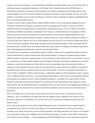 comme le sucre servant à l'adoucir, avait été introduit en Occident par le Moyen-Orient. Vers la fin du XVIIe siècle, le
café figurait parmi ses principales exportations vers l'Europe. Dans la deuxième décennie du XVIIIe siècle, les
Hollandais en cultivaient à Java pour le marché européen et les Français exportaient jusqu'en Turquie celui de leurs
colonies antillaises. En 1739, le café des Antilles est mentionné à Erzurum en Turquie orientale. D'un prix de revient
inférieur à celui produit sur les rives de la mer Rouge, le café des colonies occidentales en réduisit considérablement la
part sur les marchés du Moyen-Orient.
De même, le sucre venait à l'origine d'Orient. D'abord raffiné en Inde et en Iran, il fut importé d'Egypte, de Syrie et
d'Afrique du Nord par les Européens et acclimaté en Sicile et en Espagne par les Arabes. Là encore, les colonies
antillaises fournirent une opportunité que les Occidentaux s'empressèrent de saisir. En 1671, Colbert fit construire à
Marseille une raffinerie qui exportait sa production vers la Turquie. La consommation de sucre augmenta en flèche
lorsque, sans doute en raison de l'amertume de la variété antillaise, les Turcs prirent l'habitude d'adoucir leur café.
Jusque-là, ils s'approvisionnaient surtout en Egypte ; toutefois, moins cher, le sucre antillais ne tarda pas à s'imposer. A
la fin du XVIIIe siècle, quand un Turc ou un Arabe dégustait une tasse de café, il y avait toutes les chances pour que le
café et le sucre aient été importés d'une colonie européenne par des marchands européens. Seule l'eau chaude était de
provenance locale. Au XIXe siècle, on ne pourrait même plus en dire autant, les compagnies occidentales ayant pris en
main le développement des infrastructures dans les villes du Moyen-Orient.
L'Occident étayait sa domination économique de plusieurs manières. Tandis que les exportations du Moyen-Orient en
Europe étaient limitées et parfois écartées par des droits protectionnistes, le commerce occidental au Moyen-Orient
s'abritait derrière le système des capitulations qui, en fait, équivalait à un droit d'entrée, libre et sans restriction. Le terme
de « capitulations » (du latin capitula, chapitres, clauses) désignait à l'époque les privilèges accordés par les souverains
ottomans et autres chefs musulmans aux États chrétiens, dont les ressortissants étaient ainsi autorisés à résider et à
commercer en pays musulman sans être soumis aux servitudes fiscales et autres imposées aux dhimmï. Les premiers à
en bénéficier furent les États maritimes italiens aux XIVe et XVe siècles. Au XVIe, ces privilèges furent étendus à la
France (1569), à l'Angleterre (1580) et à d'autres pays. La capitulation anglaise de 1580 comprend les clauses suivantes:
«Nous, Empereur musulman très sacré... très puissant prince Murad Khan, en signe de notre amitié impériale, déclarons
par la présente qu'à compter de ce jour, la Reine Elisabeth d'Angleterre... son peuple et ses sujets peuvent, en toute
sécurité, se rendre dans nos possessions princières, avec leurs biens et leurs marchandises, leurs cargaisons et autres
effets, par mer, dans des embarcations petites ou grandes, par terre, avec leurs voitures et leur équipage, que personne ne
les molestera, qu'ils peuvent acheter et vendre en toute liberté et continuer à observer les lois et les coutumes de leur
propre pays...
Item, si un Anglais vient ici pour résider ou pour commercer, qu'il soit marié ou non, il n'aura à payer ni taxe ni
capitation... Item, si un différend ou un litige surgit entre des Anglais et qu'ils en appellent à leur consul ou à leur
gouverneur, personne ne les empêchera ; ils sont libres de le faire, de sorte que leur différend se règle selon leurs
propres usages...
Item, si des navires de guerre de notre Altesse impériale prennent la mer et croisent des navires anglais chargés de
marchandises, aucun d'eux ne les arrêtera; au contraire, ils les traiteront amicalement et ne leur causeront aucun
dommage, car au même titre que nous avons accordé des garanties et des droits particuliers aux Français, aux Vénitiens
et aux autres Rois et princes nos confédérés, nous les accordons aux Anglais : que nul ne s'avise d'aller à l'encontre de
cette loi divine et de ce privilège. ... et aussi longtemps que la Reine d'Angleterre, de son côté, respectera les termes de
 