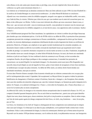 cette alliance et de cette sainte paix énoncés dans ce privilège, nous, de notre impérial côté, ferons de même et
veillerons à ce qu'ils soient strictement observés 2. »
Les relations ne se limitaient pas au domaine commercial. Dans une lettre adressée en juin 1590 à la reine Elisabeth Ire -
les archives de Grande-Bretagne en conservent de nombreuses -, le sultan Murad III déclarait en conclusion :
«Quand vous vous retournerez contre les infidèles espagnols, auxquels vous oppose un irréductible conflit, vous aurez,
avec l'aide de Dieu, la victoire. N'hésitez pas à faire de ceux qui vous tombent sous la main de la nourriture pour vos
épées et des cibles pour vos flèches. Veillez à nous tenir informés des affaires qui nous concernent. Quant à nous, si
Dieu veut - que son nom soit exalté - nous ne resterons pas inactifs ; nous prendrons le moment venu les mesures qui
s'imposent, pourchasserons les infidèles espagnols et, en tout état de cause, vous apporterons aide et assistance. Sachez-
le bien3.»
Avec l'affaiblissement progressif des États musulmans, les capitulations en vinrent à conférer des privilèges beaucoup
plus étendus que ceux initialement prévus. A la fin du XVIIIe siècle et au début du XIXe, la protection d'une puissance
européenne procurait des avantages commerciaux et fiscaux considérables ; outrepassant les droits qui leur étaient
accordés, les missions diplomatiques européennes distribuaient de plus en plus largement des berats ou certificats de
protection. Réservés, à l'origine, aux employés et aux agents recrutés localement par les consulats européens, ces
documents étaient vendus ou délivrés à un nombre croissant de marchands locaux qui acquéraient ainsi le statut
enviable de protégé. Les autorités ottomanes essayèrent en vain de mettre un terme à ces abus. Finalement, incapable de
faire entendre raison aux consuls étrangers, le sultan Selim III décida d'octroyer, lui aussi, des berats aux marchands
chrétiens et juifs de son Empire. En leur conférant le droit de commercer avec l'Europe, en leur accordant des
exemptions fiscales, des privilèges juridiques et des avantages commerciaux, il entendait leur permettre de
concurrencer, sur un pied d'égalité, les marchands étrangers. Ces documents eurent aussi pour effet d'engendrer une
nouvelle classe de privilégiés au sein de laquelle les Grecs, grâce à leurs talents de navigateurs et leurs liens maritimes,
ne tardèrent pas à occuper une place éminente. Au début du XIXe siècle, ces mêmes droits furent étendus aux
marchands musulmans, mais peu en usèrent.
Il existe dans l'histoire d'autres exemples d'une économie stimulée par ses relations commerciales avec un pays plus
actif et techniquement plus avancé. Cependant, fait exceptionnel, au Moyen-Orient, les agents et même les premiers
bénéficiaires du changement, à l'intérieur comme à l'extérieur, furent des « étrangers », des Européens, bien entendu,
mais aussi des membres de minorités religieuses qui, sans être vraiment étrangers, ne faisaient pas partie intégrante de la
nation. En Turquie, on se plaisait à distinguer les « Francs », c'est-à-dire les Européens, des « Francs d'eau douce », à
savoir les Levantins plus ou moins européanisés.
Au début du XXe siècle, les étrangers et les minorités étaient surreprésentés dans le monde de la finance. En 1912, on
comptait à Istanbul quarante banquiers privés. Pas un seul n'était un musulman turc ; parmi ceux qu'on peut identifier
d'après leur nom, douze étaient grecs, douze arméniens, huit juifs et cinq levantins ou européens. Dans le même temps,
une liste de trente-quatre agents de change comprenait dix-huit Grecs, six Juifs, cinq Arméniens — mais, là non plus,
pas un Turc.
Les Grecs, les Arméniens et les Juifs de Turquie se distinguaient de leurs compatriotes non seulement par la religion
mais aussi par la langue. Ce n'était pas le cas dans les pays arabophones, où ils parlaient l'arabe comme leurs voisins
musulmans. Grâce à cette communauté de langue, la classe de commerçants chrétiens qui se forma autour du port de
Beyrouth vers les années 1830 put donner naissance, vers le milieu du siècle, à un phénomène nouveau: une bourgeoisie
 