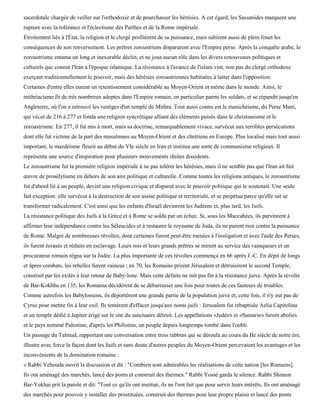 sacerdotale chargée de veiller sur l'orthodoxie et de pourchasser les hérésies. A cet égard, les Sassanides marquent une
rupture avec la tolérance et l'éclectisme des Parthes et de la Rome impériale.
Étroitement liés à l'État, la religion et le clergé profitèrent de sa puissance, mais subirent aussi de plein fouet les
conséquences de son renversement. Les prêtres zoroastriens disparurent avec l'Empire perse. Après la conquête arabe, le
zoroastrisme entama un long et inexorable déclin, et ne joua aucun rôle dans les divers renouveaux politiques et
culturels que connut l'Iran à l'époque islamique. La résistance à l'avance de l'islam vint, non pas du clergé orthodoxe
exerçant traditionnellement le pouvoir, mais des hérésies zoroastriennes habituées à lutter dans l'opposition.
Certaines d'entre elles eurent un retentissement considérable au Moyen-Orient et même dans le monde. Ainsi, le
mithriacisme fit de très nombreux adeptes dans l'Empire romain, en particulier parmi les soldats, et se répandit jusqu'en
Angleterre, où l'on a retrouvé les vestiges d'un temple de Mithra. Tout aussi connu est le manichéisme, du Perse Mani,
qui vécut de 216 à 277 et fonda une religion syncrétique alliant des éléments puisés dans le christianisme et le
zoroastrisme. En 277, il fut mis à mort, mais sa doctrine, remarquablement vivace, survécut aux terribles persécutions
dont elle fut victime de la part des musulmans au Moyen-Orient et des chrétiens en Europe. Plus localisé mais tout aussi
important, le mazdéisme fleurit au début du VIe siècle en Iran et institua une sorte de communisme religieux. Il
représenta une source d'inspiration pour plusieurs mouvements shiites dissidents.
Le zoroastrisme fut la première religion impériale à ne pas tolérer les hérésies, mais il ne semble pas que l'Iran ait fait
œuvre de prosélytisme en dehors de son aire politique et culturelle. Comme toutes les religions antiques, le zoroastrisme
fut d'abord lié à un peuple, devint une religion civique et disparut avec le pouvoir politique qui le soutenait. Une seule
fait exception: elle survécut à la destruction de son assise politique et territoriale, et se perpétua parce qu'elle sut se
transformer radicalement. C'est ainsi que les enfants d'Israël devinrent les Judéens et, plus tard, les Juifs.
La résistance politique des Juifs à la Grèce et à Rome se solda par un échec. Si, sous les Maccabées, ils parvinrent à
affirmer leur indépendance contre les Séleucides et à restaurer le royaume de Juda, ils ne purent rien contre la puissance
de Rome. Malgré de nombreuses révoltes, dont certaines furent peut-être menées à l'instigation et avec l'aide des Perses,
ils furent écrasés et réduits en esclavage. Leurs rois et leurs grands prêtres se mirent au service des vainqueurs et un
procurateur romain régna sur la Judée. La plus importante de ces révoltes commença en 66 après J.-C. En dépit de longs
et âpres combats, les rebelles furent vaincus ; en 70, les Romains prirent Jérusalem et détruisirent le second Temple,
construit par les exilés à leur retour de Baby-lone. Mais cette défaite ne mit pas fin à la résistance juive. Après la révolte
de Bar-Kokhba en 135, les Romains décidèrent de se débarrasser une fois pour toutes de ces fauteurs de troubles.
Comme autrefois les Babyloniens, ils déportèrent une grande partie de la population juive et, cette fois, il n'y eut pas de
Cyrus pour mettre fin à leur exil. Ils tentèrent d'effacer jusqu'aux noms juifs : Jérusalem fut rebaptisée Aelia Capitolina
et un temple dédié à Jupiter érigé sur le site du sanctuaire détruit. Les appellations «Judée» et «Samarie» furent abolies
et le pays nommé Palestine, d'après les Philistins, un peuple depuis longtemps tombé dans l'oubli.
Un passage du Talmud, rapportant une conversation entre trois rabbins qui se déroula au cours du IIe siècle de notre ère,
illustre avec force la façon dont les Juifs et sans doute d'autres peuples du Moyen-Orient percevaient les avantages et les
inconvénients de la domination romaine :
« Rabbi Yehouda ouvrit la discussion et dit : "Combien sont admirables les réalisations de cette nation [les Romains].
Ils ont aménagé des marchés, lancé des ponts et construit des thermes." Rabbi Yossé garda le silence. Rabbi Shimon
Bar-Yokhai prit la parole et dit: "Tout ce qu'ils ont institué, ils ne l'ont fait que pour servir leurs intérêts. Ils ont aménagé
des marchés pour pouvoir y installer des prostituées, construit des thermes pour leur propre plaisir et lancé des ponts
 