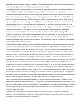 arabophone instruite et prospère. Bien que leur identité chrétienne les empêchât de jouer un rôle social ou politique de
premier plan, ils apportèrent une contribution majeure au renouveau arabe.
Les minorités religieuses participaient aussi à une autre forme de pénétration occidentale : l'acquisition de positions de
pouvoir et d'influence. Après le traité de Kiiçùk-Kaynarca, les Russes avaient instauré un quasi-protectorat sur les
communautés chrétiennes orthodoxes de l'Empire ottoman. Les orthodoxes représentaient l'essentiel de la population
dans les provinces grecques et balkaniques, et formaient d'assez grosses minorités en Anatolie et en Syrie. En tant que
protecteur de la religion orthodoxe, le tsar exerçait donc une influence considérable sur une fraction importante de la
population de l'Empire. La France s'adjugea un semblable protectorat sur les sujets catholiques romains du sultan. Bien
que moins nombreux que les chrétiens orthodoxes, les catholiques et, en particulier, les maronites uniates du Liban,
représentaient une force non négligeable. Dans cette quête de minorités religieuses à protéger, la Grande-Bretagne était
relativement désavantagée. En effet, malgré les efforts d'évangélisation de missionnaires anglais, allemands et
américains, les communautés protestantes restaient insignifiantes. Divers secrétaires d'État au Foreign Office
caressèrent l'idée d'étendre la protection britannique à d'autres minorités, par exemple, les Juifs et les Druzes, dont le
droit à une telle protection était sans doute contestable, mais dont les services pouvaient se révéler utiles. Pays
protestant, l'Allemagne partait, elle aussi, avec un handicap, mais elle trouva le moyen de le contourner en octroyant sa
protection à l'ensemble de l'Empire ottoman.
Cette protection religieuse revêtait de multiples formes. Bien entendu, l'un de ses principaux soucis était de veiller aux
intérêts et au bien-être des sujets ottomans se réclamant de la même foi. Au XIXe siècle, étant donné la puissance de
l'Europe consacrée par le système des capitulations, cela revenait à un droit d'ingérence quasi illimité dans presque
toutes les affaires intérieures de l'Empire. Par ailleurs, un réseau de plus en plus étendu de missions, d'écoles et autres
institutions sociales et culturelles pourvoyait aux besoins religieux et éducatifs des chrétiens et des Juifs ottomans. Les
établissements scolaires, chrétiens pour la plupart, mais aussi juifs ou « laïques », attiraient un nombre croissant de
musulmans. Une fois diplômés, les élèves poursuivaient leurs études en Occident; à partir de la seconde moitié du XIXe
siècle, des universités occidentales s'ouvrirent dans plusieurs villes du Moyen-Orient. Pour les grandes puissances,
l'éducation devint un moyen privilégié d'accroître leur influence culturelle et, par ce biais, leur influence économique et
politique. Pionnière dans ce domaine, la France fut ensuite imitée par l'Italie, puis la Grande-Bretagne, l'Allemagne et
les États-Unis. L'impact de la Russie, quoique important chez les chrétiens orthodoxes, n'eut pas la même ampleur. Les
missionnaires occidentaux réussirent à convertir quelques musulmans - tel était leur principal objectif, mais l'apostasie
était passible de mort selon la sharia ; ils eurent plus de succès auprès des chrétiens : un petit nombre d'orthodoxes et de
chrétiens orientaux adoptèrent une forme ou une autre de protestantisme ou de catholicisme romain.
Autre préoccupation religieuse des grandes puissances : la protection des lieux saints chrétiens à Jérusalem et, plus
généralement, en Palestine. Pendant des siècles, les Églises locales se les étaient âprement disputés, les autorités turques
jouant avec condescendance, mais non sans efficacité, le rôle de médiateur. L'arrivée des grandes puissances protégeant
chacune son Église eut pour effet de transformer de petits différends locaux en conflits internationaux et fut en partie à
l'origine de la guerre de Crimée.
Cette protection s'exerçait par le biais des ambassades et des consulats qui, grâce au système des capitulations,
disposaient de grandes juridictions et de pouvoirs étendus au sein de l'Empire ottoman. Ils avaient leurs propres lois,
leurs tribunaux, leurs prisons et même leur service postal.
 