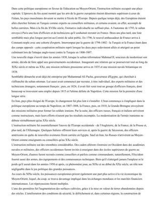Dans cette politique européenne en faveur de l'éducation au Moyen-Orient, l'instruction militaire occupait une place
capitale. L'épreuve du feu ayant montré que les arts de la guerre européens étaient désormais supérieurs à ceux de
l'islam, les pays musulmans devaient se mettre à l'école de l'Europe. Depuis quelque temps déjà, des Européens étaient
allés chercher fortune en Turquie comme experts ou conseillers militaires, et certains avaient, en effet, accompli de
belles carrières. Mais à la fin du XVIIIe siècle, l'initiative individuelle ne suffisait plus. A l'automne de 1793, le sultan
envoya à Paris une liste d'officiers et de techniciens qu'il souhaitait recruter en France. Deux ans plus tard, une liste
semblable mais plus longue parvint au Comité de salut public. En 1796, le nouvel ambassadeur de France arriva à
Constanti-nople avec une cohorte d'experts. Interrompue par la guerre de 1798-1802 - la Turquie et la France étant dans
des camps opposés - cette coopération militaire reprit lorsque les deux pays redevinrent alliés et atteignit un point
culminant lors de l'attaque anglo-russe contre la Turquie en 1806-1807.
Une nouvelle étape s'ouvrit dans les années 1830, lorsque le sultan réformateur Mahmud II, soucieux de moderniser son
armée, décida de faire appel aux gouvernements occidentaux. Inaugurant une relation qui se poursuivrait tout au long du
XIXe siècle et même au XXe, une mission militaire prussienne arriva en 1835 et une mission navale britannique en
1838.
Semblable démarche avait déjà été entreprise par Muhammad Ali Pacha, gouverneur d'Egypte, qui cherchait à
s'affranchir du sultan ottoman. Lui aussi avait commencé par recruter, à titre individuel, des experts militaires et des
techniciens étrangers, notamment français ; puis, en 1824, il avait fait venir tout un groupe d'officiers français, dont
beaucoup se trouvaient sans emploi depuis 1815 et l'ultime défaite de Napoléon. Cette mission fut la première d'une
longue série.
En Iran, pays plus éloigné de l'Europe, le changement fut plus lent à s'installer. L'Iran commença à s'impliquer dans la
politique européenne au temps de Napoléon; en 1807-1808, la France, puis, en 1810, la Grande-Bretagne envoyèrent
des missions militaires pour former les soldats iraniens. Par la suite, des officiers russes, français et italiens arrivèrent
comme instructeurs, mais leurs efforts n'eurent pas les résultats escomptés. La modernisation de l'armée iranienne ne
débuta véritablement qu'au XXe siècle.
L'instruction militaire fut essentiellement l'œuvre de l'Europe occidentale - de l'Angleterre, de la France, de la Prusse et,
plus tard, de l'Allemagne. Quelques Italiens offrirent leurs services et, après la guerre de Sécession, des officiers
américains en quête de nouvelles aventures firent carrière en Egypte. Sauf en Iran, les Russes n'arrivèrent au Moyen-
Orient comme enseignants ou conseillers qu'au XXe siècle.
L'instruction militaire eut des retombées considérables. Des cadets allèrent s'instruire en Occident dans des académies
navales et militaires, des officiers occidentaux furent invités à enseigner dans des écoles supérieures de guerre au
Moyen-Orient, d'autres furent recrutés comme conseillers et parfois comme commandants; naturellement, l'Occident
fournit aussi des armes, des équipements et des connaissances techniques. Bien qu'il n'atteignît jamais l'ampleur ni le
poids qu'il aurait dans les années 1950 et après, ce phénomène joua, au XIXe et au début du XXe siècle, un rôle non
négligeable dans le jeu politique des grandes puissances.
Au cours du XIXe siècle, les puissances européennes prirent également une part plus active à la vie économique du
Moyen-Orient, lequel, du coup, se trouva davantage impliqué dans les échanges mondiaux et les marchés financiers
internationaux. Les répercussions furent multiples.
L'une des premières fut l'augmentation des surfaces cultivées, grâce à la mise en valeur de terres abandonnées depuis
des siècles. L'amélioration des conditions de sécurité, le défrichement et, dans certaines régions, la construction de
 