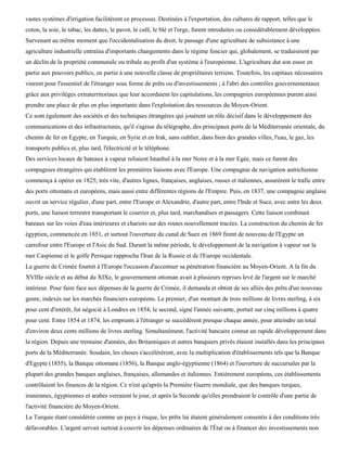 vastes systèmes d'irrigation facilitèrent ce processus. Destinées à l'exportation, des cultures de rapport, telles que le
coton, la soie, le tabac, les dattes, le pavot, le café, le blé et l'orge, furent introduites ou considérablement développées.
Survenant au même moment que l'occidentalisation du droit, le passage d'une agriculture de subsistance à une
agriculture industrielle entraîna d'importants changements dans le régime foncier qui, globalement, se traduisirent par
un déclin de la propriété communale ou tribale au profit d'un système à l'européenne. L'agriculture dut son essor en
partie aux pouvoirs publics, en partie à une nouvelle classe de propriétaires terriens. Toutefois, les capitaux nécessaires
vinrent pour l'essentiel de l'étranger sous forme de prêts ou d'investissements ; à l'abri des contrôles gouvernementaux
grâce aux privilèges extraterritoriaux que leur accordaient les capitulations, les compagnies européennes purent ainsi
prendre une place de plus en plus importante dans l'exploitation des ressources du Moyen-Orient.
Ce sont également des sociétés et des techniques étrangères qui jouèrent un rôle décisif dans le développement des
communications et des infrastructures, qu'il s'agisse du télégraphe, des principaux ports de la Méditerranée orientale, du
chemin de fer en Egypte, en Turquie, en Syrie et en Irak, sans oublier, dans bien des grandes villes, l'eau, le gaz, les
transports publics et, plus tard, l'électricité et le téléphone.
Des services locaux de bateaux à vapeur reliaient Istanbul à la mer Noire et à la mer Egée, mais ce furent des
compagnies étrangères qui établirent les premières liaisons avec l'Europe. Une compagnie de navigation autrichienne
commença à opérer en 1825; très vite, d'autres lignes, françaises, anglaises, russes et italiennes, assurèrent le trafic entre
des ports ottomans et européens, mais aussi entre différentes régions de l'Empire. Puis, en 1837, une compagnie anglaise
ouvrit un service régulier, d'une part, entre l'Europe et Alexandrie, d'autre part, entre l'Inde et Suez, avec entre les deux
ports, une liaison terrestre transportant le courrier et, plus tard, marchandises et passagers. Cette liaison combinait
bateaux sur les voies d'eau intérieures et chariots sur des routes nouvellement tracées. La construction du chemin de fer
égyptien, commencée en 1851, et surtout l'ouverture du canal de Suez en 1869 firent de nouveau de l'Egypte un
carrefour entre l'Europe et l'Asie du Sud. Durant la même période, le développement de la navigation à vapeur sur la
mer Caspienne et le golfe Persique rapprocha l'Iran de la Russie et de l'Europe occidentale.
La guerre de Crimée fournit à l'Europe l'occasion d'accentuer sa pénétration financière au Moyen-Orient. A la fin du
XVIIIe siècle et au début du XIXe, le gouvernement ottoman avait à plusieurs reprises levé de l'argent sur le marché
intérieur. Pour faire face aux dépenses de la guerre de Crimée, il demanda et obtint de ses alliés des prêts d'un nouveau
genre, indexés sur les marchés financiers européens. Le premier, d'un montant de trois millions de livres sterling, à six
pour cent d'intérêt, fut négocié à Londres en 1854; le second, signé l'année suivante, portait sur cinq millions à quatre
pour cent. Entre 1854 et 1874, les emprunts à l'étranger se succédèrent presque chaque année, pour atteindre un total
d'environ deux cents millions de livres sterling. Simultanément, l'activité bancaire connut un rapide développement dans
la région. Depuis une trentaine d'années, des Britanniques et autres banquiers privés étaient installés dans les principaux
ports de la Méditerranée. Soudain, les choses s'accélérèrent, avec la multiplication d'établissements tels que la Banque
d'Egypte (1855), la Banque ottomane (1856), la Banque anglo-égyptienne (1864) et l'ouverture de succursales par la
plupart des grandes banques anglaises, françaises, allemandes et italiennes. Entièrement européens, ces établissements
contrôlaient les finances de la région. Ce n'est qu'après la Première Guerre mondiale, que des banques turques,
iraniennes, égyptiennes et arabes verraient le jour, et après la Seconde qu'elles prendraient le contrôle d'une partie de
l'activité financière du Moyen-Orient.
La Turquie étant considérée comme un pays à risque, les prêts lui étaient généralement consentis à des conditions très
défavorables. L'argent servait surtout à couvrir les dépenses ordinaires de l'État ou à financer des investissements non
 