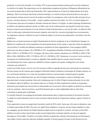 productifs. La crise était inévitable. Le 6 octobre 1875, le gouvernement ottoman annonça qu'il cessait de rembourser
les intérêts et le capital. Des négociations avec les représentants européens des porteurs d'obligations débouchèrent sur
un accord incorporé dans le décret du 20 décembre 1881, lequel instituait un «Conseil de l'administration de la dette
publique». Placé sous la haute autorité des créanciers étrangers, ce conseil avait pour mission de faire en sorte que le
gouvernement ottoman assure le service de sa dette consolidée. En conséquence, celui-ci dut lui céder une partie de ses
revenus « de façon absolue et irrévocable... jusqu'à complète extinction de la dette». En 1911, ce conseil employait 8
931 personnes, plus que n'en comptait le ministère ottoman des finances. En Egypte, un même engrenage d'endettement,
de faillite et de règlement judiciaire aboutit, en 1880, à une «loi de remboursement» par laquelle la moitié des recettes
du pays revenait au gouvernement et le reste, hormis un fonds d'amortissement, au service de la dette. Au début du XXe
siècle, les deux pays contractèrent de nouveaux emprunts, mais cette fois, soucieux de protéger leurs investissements,
les organismes créanciers veillèrent à ce que la totalité du capital, ou du moins une grande partie, soit utilisée à des fins
productives.
Malgré tous ces bouleversements et malgré l'intensification de l'action européenne et de ses bénéficiaires étrangers ou
dhimmï, les conditions de vie de la population n'avaient quasiment pas évolué, même si, après des siècles de stagnation
voire de baisse, le nombre des habitants commença à enregistrer de fortes augmentations. Citons quelques chiffres
parmi tous ceux dont on dispose. De 6 500 000 en 1831, la population d'Istanbul, d'Anatolie et des Iles passa à 11 300
000 en 1884 et à 14 700 000 en 1913. En Egypte, elle passa, selon certaines estimations, de 3 500 000 en 1800 à 4 580
000 en 1846, 6 800 000 en 1882, 9 710 000 en 1897 et 11 290 000 en 1907. Néanmoins, le niveau de vie des ouvriers et
des paysans ne s'améliorait guère, ou même se dégradait. Sans parallèle dans les couches moins favorisées,
l'occidentalisation des classes supérieures affaiblit le système complexe de loyautés, d'obligations et de valeurs
communes qui cimentait la
société sous l'ordre ancien, ouvrit la voie à de nouveaux conflits et engendra de nouveaux mouvements de contestation.
Diverses raisons ont été avancées pour expliquer l'infériorité militaire, politique et économique de l'Empire ottoman vis-
à-vis de l'Europe chrétienne. Il y a bien sûr le prodigieux bond en avant du monde occidental après les grandes
découvertes, qui se traduisit par toute une série de progrès techniques, économiques, sociaux et politiques sans
équivalent dans le monde musulman. Mais cela n'explique pas tout. En effet, l'Empire ottoman présentait, de son côté,
de nombreux signes de faiblesse. Au moment même où, en Europe, les États acquéraient la richesse et la puissance
nécessaires pour remplir leur nouveau rôle, le sultan perdait tous ses pouvoirs: dans la capitale, au profit de ses ministres
et de ses courtisans ; dans les provinces, au profit de dynastes plus ou moins indépendants dans le cadre d'une
suzeraineté en grande partie symbolique.
Ce transfert d'autorité s'accompagna de profondes transformations dans le régime de propriété et de taxation foncières.
Le sipahi ou cavalier détenant un fief ou timar constituait l'épine dorsale de l'organisation militaire, agraire et fiscale de
l'Empire.
Cette organisation connut son apogée dans la première moitié du XVIe siècle. Après quoi, elle entra en décadence, mais
ne disparut qu'au début du XIXe. Peu à peu, les sipahi furent remplacés, à la guerre, par des troupes régulières et, dans
les campagnes, par des fermiers de l'impôt. Quand un sipahi mourait ou quittait la cavalerie, son timar, au lieu d'être
attribué à un autre cavalier, était de plus en plus souvent intégré dans le domaine impérial, où il pouvait rapporter
davantage au Trésor public. Toutefois, ces recettes n'étaient en général pas collectées directement par un fonctionnaire,
mais cédées à ferme contre une redevance forfaitaire annuelle, le fermier payant à l'avance le droit de percevoir les
 