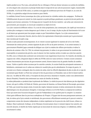 impôts pendant un an. Peu à peu, cette période d'un an s'allongea et finit par donner naissance au système du malikâne,
en vertu duquel cette concession en principe limitée dans le temps devint une sorte de possession viagère, transmissible
et aliénable. A la fin du XVIIe siècle, ce système avait gagné de nombreuses provinces de l'Empire et, au cours du
XVIIIe, il se généralisa malgré diverses tentatives pour l'abolir.
Le malikâne formait l'assise économique des a'yân, qui devinrent les véritables maîtres des campagnes. Profitant de
l'affaiblissement du pouvoir central, les a'yân acquirent un poids politique grandissant, au point de devenir parfois des
seigneurs provinciaux autonomes. Un fermage pouvait s'acquérir de diverses manières : par achat, par concession du
gouvernement, par usucapion, ou encore par usurpation au mépris de la loi.
Les a'yân venaient de différents milieux. Il y avait de riches propriétaires, des commerçants, des sipahi qui trouvaient ce
système plus avantageux et moins dangereux que le timar et, avec le temps, de plus en plus de fonctionnaires de la cour
ou du harem qui agissaient pour leur propre compte ou par l'intermédiaire d'agents. Les a'yân commencèrent à
ressembler à une aristocratie foncière, dont les chefs et les représentants n'étaient plus nommés par le gouvernement
mais reconnus par lui après coup.
De plus en plus puissants économiquement, ils en vinrent à assurer également le maintien de la loi et de l'ordre.
Entretenant des armées privées, certains régnaient de père en fils sur de petits territoires. A un certain moment, le
gouvernement d'Istanbul jugea commode de déléguer aux a'yân la conduite des affaires provinciales et même la
direction de certaines villes. En 1786, les estimant trop puissants, le sultan et son gouvernement les écartèrent des
municipalités et nommèrent des prévôts, mais ils durent vite faire machine arrière et rendre aux a'yân leur autorité.
En effet, ceux-ci n'étaient plus seulement une aristocratie et une magistrature de province. En Anatolie, des derebey, ou
seigneurs des vallées, dirigeaient depuis le début du XVIIIe siècle de vastes territoires. Certains avaient commencé
comme fonctionnaires provinciaux du gouvernement central, d'autres étaient issus de grandes familles de notables
locaux. Tolérés et parfois même reconnus par les autorités centrales, ils avaient fondé des principautés autonomes et
héréditaires, entretenant avec le sultan une relation de vassalité plus que de subordination. En temps de guerre, ils
servaient avec d'autres contingents dans les armées du sultan, dont les effectifs dépendaient de plus en plus de ce type de
recrutement quasi féodal. La Porte leur octroyait le titre de gouverneur ou d'intendant, mais en fait ils étaient maîtres
chez eux. Au début du XIXe siècle, à l'exception de deux provinces, Karaman et Anadolu, restées sous administration
directe d'Istanbul, l'Anatolie était entièrement aux mains de familles de derebey.
Le même phénomène se produisit dans la péninsule des Balkans. La réalité du pouvoir était détenue par des dignitaires
locaux, tels que le célèbre Ali Pacha de Tebelen, gouverneur de Ioannina, ou Osman Pacha de Pasvanoglu, gouverneur
de Vidin, qui avaient leur propre armée, levaient des impôts, battaient monnaie et même entretenaient des relations
diplomatiques avec des puissances étrangères. L'entourage militaire et civil d'Ali Pacha se composait de nombreux
Grecs qui eurent ainsi l'occasion d'acquérir le goût de l'indépendance et les qualités pour la conquérir. La situation
n'était guère différente dans les provinces arabophones de l'Empire. L'Egypte était devenue pratiquement autonome ; en
Irak, de même qu'en Syrie centrale et méridionale, des gouverneurs officiellement nommés par le pouvoir central se
comportaient comme des dynastes indépendants et même empiétaient sur les pouvoirs des chefs locaux, tribaux ou
féodaux. Dans la péninsule Arabique, où les Ottomans n'avaient jamais réussi à vraiment imposer leur autorité, une
nouvelle dynastie, la famille des Sa'ùd, inspirée par un mouvement de renouveau religieux, le wahhabisme, défiait
ouvertement le sultan.
 