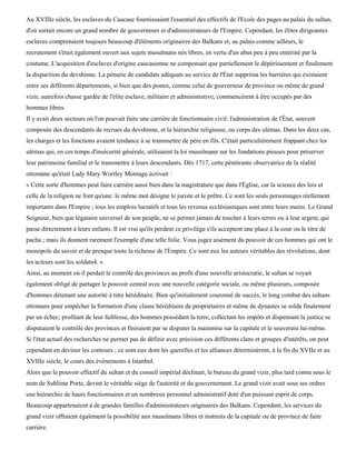 Au XVIIIe siècle, les esclaves du Caucase fournissaient l'essentiel des effectifs de l'Ecole des pages au palais du sultan,
d'où sortait encore un grand nombre de gouverneurs et d'administrateurs de l'Empire. Cependant, les élites dirigeantes
esclaves comprenaient toujours beaucoup d'éléments originaires des Balkans et, au palais comme ailleurs, le
recrutement s'était également ouvert aux sujets musulmans nés libres, en vertu d'un abus peu à peu entériné par la
coutume. L'acquisition d'esclaves d'origine caucasienne ne compensait que partiellement le dépérissement et finalement
la disparition du devshinne. La pénurie de candidats adéquats au service de l'État supprima les barrières qui existaient
entre ses différents départements, si bien que des postes, comme celui de gouverneur de province ou même de grand
vizir, autrefois chasse gardée de l'élite esclave, militaire et administrative, commencèrent à être occupés par des
hommes libres.
Il y avait deux secteurs où l'on pouvait faire une carrière de fonctionnaire civil: l'administration de l'État, souvent
composée des descendants de recrues du devshinne, et la hiérarchie religieuse, ou corps des ulémas. Dans les deux cas,
les charges et les fonctions avaient tendance à se transmettre de père en fils. C'était particulièrement frappant chez les
ulémas qui, en ces temps d'insécurité générale, utilisaient la loi musulmane sur les fondations pieuses pour préserver
leur patrimoine familial et le transmettre à leurs descendants. Dès 1717, cette pénétrante observatrice de la réalité
ottomane qu'était Lady Mary Wortley Montagu écrivait :
« Cette sorte d'hommes peut faire carrière aussi bien dans la magistrature que dans l'Église, car la science des lois et
celle de la religion ne font qu'une: le même mot désigne le juriste et le prêtre. Ce sont les seuls personnages réellement
importants dans l'Empire ; tous les emplois lucratifs et tous les revenus ecclésiastiques sont entre leurs mains. Le Grand
Seigneur, bien que légataire universel de son peuple, ne se permet jamais de toucher à leurs terres ou à leur argent, qui
passe directement à leurs enfants. Il est vrai qu'ils perdent ce privilège s'ils acceptent une place à la cour ou le titre de
pacha ; mais ils donnent rarement l'exemple d'une telle folie. Vous jugez aisément du pouvoir de ces hommes qui ont le
monopole du savoir et de presque toute la richesse de l'Empire. Ce sont eux les auteurs véritables des révolutions, dont
les acteurs sont les soldats4. »
Ainsi, au moment où il perdait le contrôle des provinces au profit d'une nouvelle aristocratie, le sultan se voyait
également obligé de partager le pouvoir central avec une nouvelle catégorie sociale, ou même plusieurs, composée
d'hommes détenant une autorité à titre héréditaire. Bien qu'initialement couronné de succès, le long combat des sultans
ottomans pour empêcher la formation d'une classe héréditaire de propriétaires et même de dynastes se solda finalement
par un échec; profitant de leur faiblesse, des hommes possédant la terre, collectant les impôts et dispensant la justice se
disputaient le contrôle des provinces et finiraient par se disputer la mainmise sur la capitale et le souverain lui-même.
Si l'état actuel des recherches ne permet pas de définir avec précision ces différents clans et groupes d'intérêts, on peut
cependant en deviner les contours ; ce sont eux dont les querelles et les alliances déterminèrent, à la fin du XVIIe et au
XVIIIe siècle, le cours des événements à Istanbul.
Alors que le pouvoir effectif du sultan et du conseil impérial déclinait, le bureau du grand vizir, plus tard connu sous le
nom de Sublime Porte, devint le véritable siège de l'autorité et du gouvernement. Le grand vizir avait sous ses ordres
une hiérarchie de hauts fonctionnaires et un nombreux personnel administratif doté d'un puissant esprit de corps.
Beaucoup appartenaient à de grandes familles d'administrateurs originaires des Balkans. Cependant, les services du
grand vizir offraient également la possibilité aux musulmans libres et instruits de la capitale ou de province de faire
carrière.
 