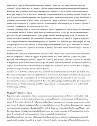 Grand rival du vizirat, le palais impérial commençait, lui aussi, à former une caste sociale héréditaire, même s'il
continuait à recruter des esclaves du Caucase et d'Afrique. Ces derniers étaient généralement employés à des tâches
subalternes, mais les eunuques pouvaient accéder à des postes d'influence. Ainsi, le chef des eunuques noirs, appelé
kizlar agasi, « aga des filles », était l'un des personnages les plus puissants de la cour ottomane. Immense avantage, les
gens du palais contrôlaient l'accès au souverain; à plusieurs reprises, ils exercèrent un immense pouvoir dans l'Empire et
réussirent à faire nommer leur propre candidat au grand vizirat. Lorsque le palais avait le dessus, les chroniqueurs
proches du vizirat parlaient de « règne des odalisques et des eunuques » et ne manquaient pas de dénoncer l'égoïsme, la
cupidité et l'irresponsabilité des courtisans et de leurs alliés.
Toutefois, il serait trop simple de croire que la lutte pour le pouvoir n'opposait que la Porte et le Palais, les bureaucrates
et les courtisans. Les uns et les autres étaient divisés en de multiples clans et factions qui, par-delà leur appartenance,
pouvaient nouer des alliances provisoires. D'autres groupes d'intérêts entraient également en jeu : les janissaires, les
ulémas, les diverses corporations, les administrations centrales et provinciales, les notables et les princes de province
dont les agents à Istanbul savaient se montrer généreux, les marchands et les financiers, grecs pour la plupart, qui, bien
qu'en principe exclus de la vie politique, ne manquaient pas d'entregent tant à la cour qu'à la Porte; même la cavalerie
féodale, dont les effectifs et l'importance ne cessaient de diminuer, réussit dans certains moments critiques à peser sur le
cours des événements.
Pendant que les courtisans et les fonctionnaires, les esclaves et les hommes libres, les Caucasiens et les Rouméliens se
battaient pour prendre le contrôle de l'appareil de gouvernement et de la pompe à finances, l'Empire, aux yeux de
beaucoup, semblait à l'agonie. Pourtant, il n'expira pas. Et dans les pires moments, il réussit à se ressaisir et à conserver
la plupart de ses provinces musulmanes convoitées par des ennemis extérieurs ou intérieurs. Plus remarquable encore, il
disposait encore de serviteurs suffisamment loyaux et intègres dans la capitale et dans les provinces pour lui épargner
les ultimes conséquences de ses divisions et de ses désordres.
Toutefois, à la fin du XVIIIe siècle, le sultan et ses conseillers étaient parfaitement conscients de la gravité de la crise.
S'ils étaient momentanément parvenus à rétablir l'autorité de l'Empire sur plusieurs provinces rebelles, ils n'avaient plus
les moyens d'empêcher la désintégration de son territoire et l'affaiblissement du sultanat. Ils savaient aussi qu'ils
devaient leurs modestes succès militaires contre la Russie et l'Autriche, non pas tant à leurs mérites qu'à la désunion de
leurs ennemis, aux craintes suscitées par les ambitions prussiennes et à la menace que faisaient peser les événements
révolutionnaires en France.


Chapitre XVI Réaction et riposte
Depuis des siècles, les musulmans s'étaient accoutumés à une certaine conception de l'histoire : porteurs de la vérité
divine, ils avaient pour devoir sacré de la transmettre au reste de l'humanité. Leur communauté était l'incarnation du
dessein de Dieu sur terre. Héritiers de Mahomet et gardiens de son message, les souverains qui la gouvernaient avaient
pour mission de préserver la sharia, de la faire respecter et d'étendre son aire de juridiction. En principe, cette expansion
ne se reconnaissait pas de limites. Évoquant au XVIe siècle la découverte et la conquête du « Nouveau Monde » par les
Européens, l'auteur turc du premier et, pendant longtemps, du seul ouvrage musulman sur l'Amérique formait le pieux
espoir de voir celle-ci, le jour venu, embrasser l'islam et rejoindre le monde ottoman.
Entre l'État musulman et ses voisins infidèles existait, de façon nécessaire et obligatoire, un état de guerre perpétuel
auquel seuls le triomphe inéluctable de la vraie foi et l'entrée de tous les hommes dans la Maison de l'islam pouvaient
 