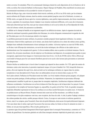mettre un terme. En attendant, l'État et la communauté islamiques étaient les seuls dépositaires de la civilisation et de la
vérité, au milieu d'un océan de barbarie et d'incroyance. Depuis l'époque du Prophète, Dieu manifestait son amour pour
la communauté musulmane en lui accordant la victoire et le pouvoir.
Héritée du Moyen Age, cette vision du monde s'était trouvée confortée, au XVe et au XVIe siècle, par les éclatants
succès militaires de l'Empire ottoman, dont les armées avaient pénétré jusqu'au cœur de la Chrétienté, et connut, au
XVIIIe siècle, un regain de faveur après les victoires éphémères, mais parfois impressionnantes, des forces musulmanes.
Un jour, cependant, les musulmans durent s'adapter à une situation totalement différente, où le cours des événements
n'était plus déterminé par leur État, mais par leur ennemi chrétien et où la survie même de cet État dépendait de l'aide,
voire de la bonne volonté, des puissances occidentales.
La défaite sur le champ de bataille est un argument auquel il est difficile de résister. Après la signature du traité de
Karlowitz entérinant la première grande défaite des Ottomans, les cercles dirigeants commencèrent à regarder du côté
de l'Occident pour voir s'ils n'avaient pas intérêt à s'en inspirer.
Le problème paraissant de nature militaire, les premiers remèdes proposés furent également militaires. Les armées
chrétiennes s'étant révélées supérieures sur le terrain, sans doute était-il judicieux de se doter des mêmes armes qu'elles,
d'adopter leurs méthodes d'entraînement et leurs techniques de combat. A diverses reprises au cours du XVIIIe siècle,
on fît donc venir d'Europe des instructeurs, on ouvrit des écoles techniques, des officiers et des cadets turcs se
familiarisèrent avec l'art européen de la guerre. Ce fut un modeste début, mais sa portée se révélerait immense. Pour la
première fois, de jeunes musulmans, loin de mépriser ces Occidentaux mal dégrossis, les acceptaient pour guides et pour
enseignants, apprenaient leurs langues et s'instruisaient dans leurs livres. A la fin du XVIIIe siècle, l'élève officier qui
avait étudié le français pour lire son manuel d'artillerie pouvait avoir accès à des lectures plus percutantes et autrement
plus dangereuses.
D'autres brèches ne tardèrent pas à s'ouvrir dans le rempart qui séparait les deux mondes. En 1729, après des années de
résistance contre cette innovation, la première imprimerie turque vit le jour à Istanbul. En 1742, lorsqu'elle ferma ses
portes, elle avait imprimé dix-sept livres, dont un traité sur les techniques militaires en vigueur dans les armées
européennes et une description de la France due à un ambassadeur envoyé en mission dans ce pays en 1721.
Sur le plan culturel, l'influence de l'Occident restait très faible. Les livres traduits n'étaient qu'une poignée, et la plupart
avaient une portée pratique, d'ordre politique ou militaire. Néanmoins, les importations en provenance d'Europe
commençaient à modifier le goût turc et, jusque dans les mosquées impériales, l'architecture religieuse trahissait des
influences occidentales. L'architecture est un bon révélateur de l'état d'un pays et de la façon dont il se perçoit. Comme
les pyramides et les temples de l'ancienne Egypte ou, aujourd'hui, les gratte-ciel de New York, les grandes mosquées
impériales d'Istanbul exprimaient la force et la confiance en soi d'une société florissante et en plein essor. A l'instar de
ses prédécesseurs au Moyen-Orient, l'Empire ottoman était avant tout un État musulman ; ses édifices les plus
caractéristiques et les plus somptueux sont tous, sans exception, des lieux de culte. A côté, le palais Topkapi, résidence
des sultans pendant des siècles, semble presque ridicule. Certes, il occupe un vaste terrain et renferme quantité de
trésors, mais il se compose, pour l'essentiel, d'une série de petits bâtiments, dont aucun n'est particulièrement imposant.
C'est sans doute dans le même esprit qu'à l'accession d'un nouveau sultan, les foules en liesse le saluaient en criant : «
Sultan, ne sois pas trop orgueilleux, Dieu est plus grand que toi. »
Le premier signe d'un profond changement d'état d'esprit apparaît dans la mosquée Nuruosmaniye, construite en 1755 à
l'entrée du grand bazar. Sa structure générale est celle d'une mosquée ottomane impériale de grand style, mais son
 