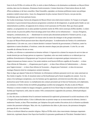 Entre la fin du XVIIIe et le milieu du XXe, le siècle et demi d'influence et de domination occidentales au Moyen-Orient
entraîna, dans tous les domaines, d'immenses bouleversements. Certains furent dus à l'intervention directe de chefs
d'État occidentaux et de leurs conseillers. Dans l'ensemble, cependant, ces hommes préféraient mener une politique
prudente et plutôt conservatrice. Aussi, les changements les plus cruciaux furent-ils l'œuvre, non pas tant des
Occidentaux que de leurs partisans locaux.
Sur le plan économique, l'action des dirigeants du Moyen-Orient resta relativement modeste. En Turquie et en Egypte
notamment, le gouvernement lança plusieurs programmes centralisés de développement, en grande partie fondés sur une
industrialisation accélérée, clé apparente de la richesse et de la puissance de l'Occident. Bien que d'assez grande
ampleur, ces programmes mis en place pendant la première moitié du XIXe siècle eurent peu d'effets durables. Le demi-
siècle suivant, les pouvoirs publics firent davantage porter leurs efforts sur les infrastructures — travaux d'irrigation,
transports, communications, etc. — abandonnant les secteurs plus directement productifs à l'initiative privée, ce qui,
hormis l'agriculture, revenait en général à les laisser entre les mains des étrangers et des groupes minoritaires.
Les pays du Moyen-Orient poursuivaient deux objectifs principaux : la modernisation de l'armée et la centralisation
administrative. Liés entre eux, ceux-ci étaient destinés à restaurer l'autorité du gouvernement, à l'intérieur, contre les
séparatistes et autres dissidents, à l'extérieur, contre des ennemis chaque jour plus puissants. A cette fin, un vaste
ensemble de réformes fut mis en route.
Au début, ces réformes se cantonnèrent au domaine militaire: il s'agissait de se donner les moyens de survivre dans un
monde dominé par une Europe partout en expansion. Cependant, créer une armée moderne ne se réduisait pas à un
problème d'entraînement et d'équipement que l'on pouvait résoudre en empruntant quelques instructeurs et en
s'approvisionnant aux bonnes sources. Une armée moderne avait besoin d'officiers capables de l'encadrer — et donc
d'une réforme de l'éducation —, d'organismes pour la gérer — et donc d'une réforme de l'administration —, d'usines
pour l'approvisionner — et donc d'une réforme de l'économie -, d'argent pour l'entretenir - et donc de nouveaux
montages financiers dont les conséquences seraient immenses.
Dans la digue qui séparait l'islam de la Chrétienté, les réformateurs militaires pensaient ouvrir une vanne autorisant un
flux limité et régulier. En fait, ils laissèrent entrer un flot bouillonnant qu'ils furent incapables de contenir. Avec les
armes et les techniques européennes, avec les hommes qui les apportaient, arrivèrent de nouvelles idées, tout aussi
destructrices pour l'ordre ancien. La multiplication des contacts personnels par le biais de l'instruction, de la diplomatie,
du commerce et d'autres formes de mobilité géographique accéléra leur propagation. De plus en plus de Moyen-
Orientaux se mirent à étudier les langues étrangères, quantité de livres firent l'objet de traductions dont la diffusion était
facilitée par l'imprimerie; enfin, dans les années 1820, commencèrent à apparaître des journaux, d'abord périodiques
puis quotidiens.
Le choc des armes occidentales brisa le sentiment immémorial de supériorité qu'entretenait la société musulmane et fut
à l'origine d'un profond malaise. Celui-ci déboucha dans un premier temps sur un mouvement de réformes, destiné à
moderniser l'armée, et donc l'État musulman, par l'adoption d'un petit nombre d'inventions de la civilisation occidentale
censées être purement techniques. Mais, très vite, la pénétration des idées et, plus encore, des puissances étrangères
provoqua de très vives réactions.
Celles-ci revêtirent d'abord un caractère religieux. Déjà au XVIIIe siècle, deux mouvements islamiques importants
étaient nés, exprimant chacun à leur façon leur hostilité à la puissance grandissante de l'Occident. Entendant lutter à
 