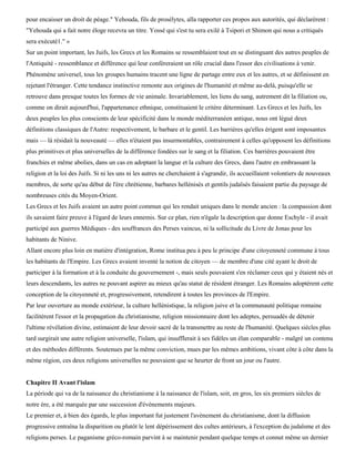 pour encaisser un droit de péage." Yehouda, fils de prosélytes, alla rapporter ces propos aux autorités, qui déclarèrent :
"Yehouda qui a fait notre éloge recevra un titre. Yossé qui s'est tu sera exilé à Tsipori et Shimon qui nous a critiqués
sera exécuté1." »
Sur un point important, les Juifs, les Grecs et les Romains se ressemblaient tout en se distinguant des autres peuples de
l'Antiquité - ressemblance et différence qui leur conféreraient un rôle crucial dans l'essor des civilisations à venir.
Phénomène universel, tous les groupes humains tracent une ligne de partage entre eux et les autres, et se définissent en
rejetant l'étranger. Cette tendance instinctive remonte aux origines de l'humanité et même au-delà, puisqu'elle se
retrouve dans presque toutes les formes de vie animale. Invariablement, les liens du sang, autrement dit la filiation ou,
comme on dirait aujourd'hui, l'appartenance ethnique, constituaient le critère déterminant. Les Grecs et les Juifs, les
deux peuples les plus conscients de leur spécificité dans le monde méditerranéen antique, nous ont légué deux
définitions classiques de l'Autre: respectivement, le barbare et le gentil. Les barrières qu'elles érigent sont imposantes
mais — là résidait la nouveauté — elles n'étaient pas insurmontables, contrairement à celles qu'opposent les définitions
plus primitives et plus universelles de la différence fondées sur le sang et la filiation. Ces barrières pouvaient être
franchies et même abolies, dans un cas en adoptant la langue et la culture des Grecs, dans l'autre en embrassant la
religion et la loi des Juifs. Si ni les uns ni les autres ne cherchaient à s'agrandir, ils accueillaient volontiers de nouveaux
membres, de sorte qu'au début de l'ère chrétienne, barbares hellénisés et gentils judaïsés faisaient partie du paysage de
nombreuses cités du Moyen-Orient.
Les Grecs et les Juifs avaient un autre point commun qui les rendait uniques dans le monde ancien : la compassion dont
ils savaient faire preuve à l'égard de leurs ennemis. Sur ce plan, rien n'égale la description que donne Eschyle - il avait
participé aux guerres Médiques - des souffrances des Perses vaincus, ni la sollicitude du Livre de Jonas pour les
habitants de Ninive.
Allant encore plus loin en matière d'intégration, Rome institua peu à peu le principe d'une citoyenneté commune à tous
les habitants de l'Empire. Les Grecs avaient inventé la notion de citoyen — de membre d'une cité ayant le droit de
participer à la formation et à la conduite du gouvernement -, mais seuls pouvaient s'en réclamer ceux qui y étaient nés et
leurs descendants, les autres ne pouvant aspirer au mieux qu'au statut de résident étranger. Les Romains adoptèrent cette
conception de la citoyenneté et, progressivement, retendirent à toutes les provinces de l'Empire.
Par leur ouverture au monde extérieur, la culture hellénistique, la religion juive et la communauté politique romaine
facilitèrent l'essor et la propagation du christianisme, religion missionnaire dont les adeptes, persuadés de détenir
l'ultime révélation divine, estimaient de leur devoir sacré de la transmettre au reste de l'humanité. Quelques siècles plus
tard surgirait une autre religion universelle, l'islam, qui insufflerait à ses fidèles un élan comparable - malgré un contenu
et des méthodes différents. Soutenues par la même conviction, mues par les mêmes ambitions, vivant côte à côte dans la
même région, ces deux religions universelles ne pouvaient que se heurter de front un jour ou l'autre.


Chapitre II Avant l'islam
La période qui va de la naissance du christianisme à la naissance de l'islam, soit, en gros, les six premiers siècles de
notre ère, a été marquée par une succession d'événements majeurs.
Le premier et, à bien des égards, le plus important fut justement l'avènement du christianisme, dont la diffusion
progressive entraîna la disparition ou plutôt le lent dépérissement des cultes antérieurs, à l'exception du judaïsme et des
religions perses. Le paganisme gréco-romain parvint à se maintenir pendant quelque temps et connut même un dernier
 