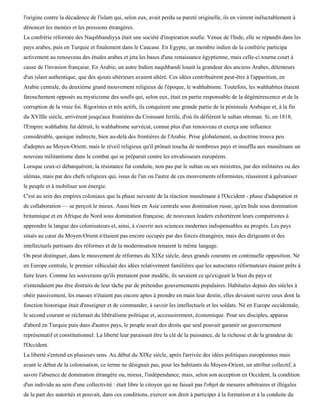 l'origine contre la décadence de l'islam qui, selon eux, avait perdu sa pureté originelle, ils en vinrent inéluctablement à
dénoncer les menées et les pressions étrangères.
La confrérie réformée des Naqshbandiyya était une société d'inspiration soufie. Venue de l'Inde, elle se répandit dans les
pays arabes, puis en Turquie et finalement dans le Caucase. En Egypte, un membre indien de la confrérie participa
activement au renouveau des études arabes et jeta les bases d'une renaissance égyptienne, mais celle-ci tourna court à
cause de l'invasion française. En Arabie, un autre Indien naqshbandi louait la grandeur des anciens Arabes, détenteurs
d'un islam authentique, que des ajouts ultérieurs avaient altéré. Ces idées contribuèrent peut-être à l'apparition, en
Arabie centrale, du deuxième grand mouvement religieux de l'époque, le wahhabisme. Toutefois, les wahhabites étaient
farouchement opposés au mysticisme des soufis qui, selon eux, était en partie responsable de la dégénérescence et de la
corruption de la vraie foi. Rigoristes et très actifs, ils conquirent une grande partie de la péninsule Arabique et, à la fin
du XVIIIe siècle, arrivèrent jusqu'aux frontières du Croissant fertile, d'où ils défièrent le sultan ottoman. Si, en 1818,
l'Empire wahhabite fut détruit, le wahhabisme survécut, connut plus d'un renouveau et exerça une influence
considérable, quoique indirecte, bien au-delà des frontières de l'Arabie. Prise globalement, sa doctrine trouva peu
d'adeptes au Moyen-Orient, mais le réveil religieux qu'il prônait toucha de nombreux pays et insuffla aux musulmans un
nouveau militantisme dans le combat qui se préparait contre les envahisseurs européens.
Lorsque ceux-ci débarquèrent, la résistance fut conduite, non pas par le sultan ou ses ministres, par des militaires ou des
ulémas, mais par des chefs religieux qui, issus de l'un ou l'autre de ces mouvements réformistes, réussirent à galvaniser
le peuple et à mobiliser son énergie.
C'est au sein des empires coloniaux que la phase suivante de la réaction musulmane à l'Occident - phase d'adaptation et
de collaboration — se perçoit le mieux. Aussi bien en Asie centrale sous domination russe, qu'en Inde sous domination
britannique et en Afrique du Nord sous domination française, de nouveaux leaders exhortèrent leurs compatriotes à
apprendre la langue des colonisateurs et, ainsi, à s'ouvrir aux sciences modernes indispensables au progrès. Les pays
situés au cœur du Moyen-Orient n'étaient pas encore occupés par des forces étrangères, mais des dirigeants et des
intellectuels partisans des réformes et de la modernisation tenaient le même langage.
On peut distinguer, dans le mouvement de réformes du XIXe siècle, deux grands courants en continuelle opposition. Né
en Europe centrale, le premier véhiculait des idées relativement familières que les autocrates réformateurs étaient prêts à
faire leurs. Comme les souverains qu'ils prenaient pour modèle, ils savaient ce qu'exigeait le bien du pays et
n'entendaient pas être distraits de leur tâche par de prétendus gouvernements populaires. Habituées depuis des siècles à
obéir passivement, les masses n'étaient pas encore aptes à prendre en main leur destin; elles devaient suivre ceux dont la
fonction historique était d'enseigner et de commander, à savoir les intellectuels et les soldats. Né en Europe occidentale,
le second courant se réclamait du libéralisme politique et, accessoirement, économique. Pour ses disciples, apparus
d'abord en Turquie puis dans d'autres pays, le peuple avait des droits que seul pouvait garantir un gouvernement
représentatif et constitutionnel. La liberté leur paraissait être la clé de la puissance, de la richesse et de la grandeur de
l'Occident.
La liberté s'entend en plusieurs sens. Au début du XIXe siècle, après l'arrivée des idées politiques européennes mais
avant le début de la colonisation, ce terme ne désignait pas, pour les habitants du Moyen-Orient, un attribut collectif, à
savoir l'absence de domination étrangère ou, mieux, l'indépendance, mais, selon son acception en Occident, la condition
d'un individu au sein d'une collectivité : était libre le citoyen qui ne faisait pas l'objet de mesures arbitraires et illégales
de la part des autorités et pouvait, dans ces conditions, exercer son droit à participer à la formation et à la conduite du
 