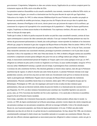 gouvernement. L'importation, l'adaptation et, dans une certaine mesure, l'application de ces notions comptent parmi les
événements majeurs du XIXe siècle et du début du XXe.
Les premières tentatives d'assemblées ou de conseils consultatifs, tous nommés, remontent au début du XIXe siècle; en
Turquie comme en Egypte, ces conseils se réunissaient une fois Fan pour discuter de sujets tels que l'agriculture,
l'éducation et les impôts. En 1845, le sultan ottoman Abdùlmecid prit lui aussi l'initiative de consulter son peuple en
formant une assemblée de notables provinciaux, chaque province de l'Empire devant envoyer dans la capitale deux
représentants, «hommes d'intelligence et de savoir, choisis parmi ceux qui jouissent du respect et de la confiance, qui
connaissent les exigences de la prospérité et les caractéristiques de la population1 ». Malgré les hautes qualifications
exigées, l'expérience ne donna aucun résultat et fut abandonnée. Une expérience similaire, elle aussi sans suite, fut
tentée en Iran peu de temps après.
Tandis que le sultan, le shah et le pacha essayaient de mettre sur pied des corps consultatifs nommés, certains de leurs
sujets commençaient à caresser des idées autrement plus radicales. Ceux qui visitaient l'Europe portaient aux nues les
mérites du gouvernement parlementaire et, bientôt, des exilés politiques vinrent rejoindre les étudiants et les émissaires
officiels qui, jusque-là, formaient le gros des voyageurs du Moyen-Orient en Occident. Dans les années 1860 et 1870, le
gouvernement constitutionnel parut faire de grands pas en avant au Moyen-Orient. En 1861, le bey de Tunis, souverain
d'une monarchie autonome sous suzeraineté ottomane, promulgua la première constitution à voir le jour dans un pays
musulman. Celle-ci fut suspendue en 1864, mais l'élan était donné. En 1866, le khédive d'Egypte institua une assemblée
consultative comprenant soixante-quinze délégués élus pour trois ans au suffrage indirect par collèges. Pendant ce
temps, le mouvement constitutionnel prenait de l'ampleur en Turquie; après avoir connu quelques revers qui, en 1867,
obligèrent ses militants les plus actifs à s'exiler en Angleterre et en France, la cause sembla triompher, lorsqu'en 1876 le
nouveau sultan Abdùlhamid II annonça, à grands sons de trompe, la promulgation d'une constitution ottomane.
L'existence de cette constitution fut brève. Des élections générales se tinrent à deux reprises, mais dès que le Parlement
manifesta trop de vigueur, le sultan le dissolut sans autre forme de procès. Le premier Parlement ottoman avait siégé
pendant deux sessions, soit environ cinq mois au total; trente ans s'écouleraient avant qu'il ne se réunisse de nouveau.
Après sa prorogation par Abdùlhamid, l'Egypte resta le seul pays du Moyen-Orient à posséder des institutions
parlementaires. Plusieurs assemblées furent élues et se réunirent, même après 1882 et l'occupation du pays par les
Britanniques. Promulguée en 1883, une «loi organique» prévoyait la mise en place de deux instances quasi
parlementaires, élues par un électorat restreint, dotées de pouvoirs limités et se réunissant pour des sessions brèves et
peu fréquentes. En 1913, ces deux instances fusionnèrent pour constituer une Assemblée législative aux pouvoirs
accrus, mais, en 1914, l'ouverture des hostilités mit fin à cette expérience ; il n'y aurait plus ni élections ni assemblées
jusqu'à la fin de la Première Guerre mondiale.
Entre-temps, cependant, des événements beaucoup plus considérables s'étaient produits ailleurs dans le monde. La
victoire, en 1905, du Japon constitutionnel sur la Russie autocratique, première victoire depuis des siècles remportée par
une puissance asiatique sur une puissance européenne, délivrait un message irréfutable. Celui-ci fut entendu jusqu'en
Russie où, sous la pression populaire, une forme de régime parlementaire vit le jour. Il fallait sans plus tarder
administrer une dose de cet élixir de vie qu'était devenu le constitutionnalisme. En Iran, durant l'été 1906, une révolution
constitutionnelle contraignit le shah à réunir une Assemblée nationale et à accepter une constitution libérale. Deux ans
plus tard, des officiers ottomans appartenant au mouvement jeune-turc obligèrent le sultan à restaurer, contre son gré, la
 