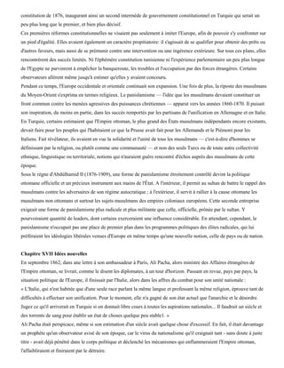 constitution de 1876, inaugurant ainsi un second intermède de gouvernement constitutionnel en Turquie qui serait un
peu plus long que le premier, et bien plus décisif.
Ces premières réformes constitutionnelles ne visaient pas seulement à imiter l'Europe, afin de pouvoir s'y confronter sur
un pied d'égalité. Elles avaient également un caractère propitiatoire: il s'agissait de se qualifier pour obtenir des prêts ou
d'autres faveurs, mais aussi de se prémunir contre une intervention ou une ingérence extérieure. Sur tous ces plans, elles
rencontrèrent des succès limités. Ni l'éphémère constitution tunisienne ni l'expérience parlementaire un peu plus longue
de l'Egypte ne parvinrent à empêcher la banqueroute, les troubles et l'occupation par des forces étrangères. Certains
observateurs allèrent même jusqu'à estimer qu'elles y avaient concouru.
Pendant ce temps, l'Europe occidentale et orientale continuait son expansion. Une fois de plus, la riposte des musulmans
du Moyen-Orient s'exprima en termes religieux. Le panislamisme — l'idée que les musulmans devaient constituer un
front commun contre les menées agressives des puissances chrétiennes — apparut vers les années 1860-1870. Il puisait
son inspiration, du moins en partie, dans les succès remportés par les partisans de l'unification en Allemagne et en Italie.
En Turquie, certains estimaient que l'Empire ottoman, le plus grand des États musulmans indépendants encore existants,
devait faire pour les peuples qui l'habitaient ce que la Prusse avait fait pour les Allemands et le Piémont pour les
Italiens. Fait révélateur, ils avaient en vue la solidarité et l'unité de tous les musulmans — c'est-à-dire d'hommes se
définissant par la religion, ou plutôt comme une communauté — et non des seuls Turcs ou de toute autre collectivité
ethnique, linguistique ou territoriale, notions qui n'auraient guère rencontré d'échos auprès des musulmans de cette
époque.
Sous le règne d'Abdùlhamid II (1876-1909), une forme de panislamisme étroitement contrôlé devint la politique
ottomane officielle et un précieux instrument aux mains de l'État. A l'intérieur, il permit au sultan de battre le rappel des
musulmans contre les adversaires de son régime autocratique ; à l'extérieur, il servit à rallier à la cause ottomane les
musulmans non ottomans et surtout les sujets musulmans des empires coloniaux européens. Cette seconde entreprise
exigeait une forme de panislamisme plus radicale et plus militante que celle, officielle, prônée par le sultan. Y
pourvoiraient quantité de leaders, dont certains exerceraient une influence considérable. En attendant, cependant, le
panislamisme n'occupait pas une place de premier plan dans les programmes politiques des élites radicales, qui lui
préféraient les idéologies libérales venues d'Europe en même temps qu'une nouvelle notion, celle de pays ou de nation.


Chapitre XVII Idées nouvelles
En septembre 1862, dans une lettre à son ambassadeur à Paris, Ali Pacha, alors ministre des Affaires étrangères de
l'Empire ottoman, se livrait, comme le disent les diplomates, à un tour d'horizon. Passant en revue, pays par pays, la
situation politique de l'Europe, il finissait par l'Italie, alors dans les affres du combat pour son unité nationale :
« L'Italie, qui n'est habitée que d'une seule race parlant la même langue et professant la même religion, éprouve tant de
difficultés à effectuer son unification. Pour le moment, elle n'a gagné de son état actuel que l'anarchie et le désordre.
Jugez ce qu'il arriverait en Turquie si on donnait libre cours à toutes les aspirations nationales... Il faudrait un siècle et
des torrents de sang pour établir un état de choses quelque peu stable1. »
Ali Pacha était perspicace, même si son estimation d'un siècle avait quelque chose d'excessif. En fait, il était davantage
un prophète qu'un observateur avisé de son époque, car le virus du nationalisme qu'il craignait tant - sans doute à juste
titre - avait déjà pénétré dans le corps politique et déclenché les mécanismes qui enflammeraient l'Empire ottoman,
l'affaibliraient et finiraient par le détruire.
 