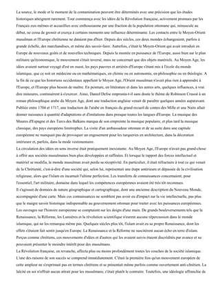 La source, le mode et le moment de la contamination peuvent être déterminés avec une précision que les études
historiques atteignent rarement. Tout commença avec les idées de la Révolution française, activement promues par les
Français eux-mêmes et accueillies avec enthousiasme par une fraction de la population ottomane qui, minuscule au
début, ne cessa de grossir et exerça à certains moments une influence déterminante. Les contacts entre le Moyen-Orient
musulman et l'Europe chrétienne ne dataient pas d'hier. Depuis des siècles, ces deux mondes échangeaient, parfois à
grande échelle, des marchandises, et même des savoir-faire. Autrefois, c'était le Moyen-Orient qui avait introduit en
Europe de nouveaux goûts et de nouvelles techniques. Depuis la montée en puissance de l'Europe, aussi bien sur le plan
militaire qu'économique, le mouvement s'était inversé, mais ne concernait que des objets matériels. Au Moyen Age, les
idées avaient surtout voyagé d'est en ouest, les pays pauvres et arriérés d'Europe s'étant mis à l'école du monde
islamique, que ce soit en médecine ou en mathématiques, en chimie ou en astronomie, en philosophie ou en théologie. A
la fin de ce que les historiens occidentaux appellent le Moyen Age, l'Orient musulman n'avait plus rien à apprendre à
l'Europe, et l'Europe plus besoin de maître. En peinture, en littérature et dans les autres arts, quelques influences, à vrai
dire mineures, continuèrent à s'exercer. Ainsi, Daniel Defoe emprunta-t-il sans doute le thème de Robinson Crusoé à un
roman philosophique arabe du Moyen Age, dont une traduction anglaise venait de paraître quelques années auparavant.
Publiée entre 1704 et 1717, une traduction de l'arabe en français du grand recueil de contes des Mille et une Nuits allait
donner naissance à quantité d'adaptations et d'imitations dans presque toutes les langues d'Europe. La musique des
Maures d'Espagne et des Turcs des Balkans marqua de son empreinte la musique populaire, et plus tard la musique
classique, des pays européens limitrophes. La visite d'un ambassadeur ottoman et de sa suite dans une capitale
européenne ne manquait pas de provoquer un engouement pour les turqueries en architecture, dans la décoration
intérieure et, parfois, dans la mode vestimentaire.
La circulation des idées en sens inverse était pratiquement inexistante. Au Moyen Age, l'Europe n'avait pas grand-chose
à offrir aux sociétés musulmanes bien plus développées et raffinées. Et lorsque le rapport des forces intellectuel et
matériel se modifia, le monde musulman avait perdu sa réceptivité. En particulier, il était réfractaire à tout ce qui venait
de la Chrétienté, c'est-à-dire d'une société qui, selon lui, représentait une étape antérieure et dépassée de la civilisation
religieuse, alors que l'islam en incarnait l'ultime perfection. Les transferts de connaissances concernaient, pour
l'essentiel, l'art militaire, domaine dans lequel les compétences européennes avaient été très tôt reconnues.
Il s'agissait de données de nature géographique et cartographique, dont une ancienne description du Nouveau Monde,
accompagnée d'une carte. Mais ces connaissances ne semblent pas avoir eu d'impact sur la vie intellectuelle, pas plus
que le maigre savoir historique indispensable au gouvernement ottoman pour traiter avec les puissances européennes.
Les ouvrages sur l'histoire européenne se comptaient sur les doigts d'une main. De grands bouleversements tels que la
Renaissance, la Réforme, les Lumières et la révolution scientifique n'eurent aucune répercussion dans le monde
islamique, qui ne les remarqua même pas. Quelques siècles plus tôt, l'islam avait eu sa propre Renaissance, dont les
effets s'étaient fait sentir jusqu'en Europe. La Renaissance et la Réforme ne suscitèrent aucun écho en terre d'islam.
Perçus comme chrétiens, ces mouvements d'idées et d'autres qui les avaient suivis étaient discrédités par avance et ne
pouvaient présenter le moindre intérêt pour des musulmans.
La Révolution française, en revanche, affecta plus ou moins profondément toutes les couches de la société islamique.
L'une des raisons de son succès se comprend immédiatement. C'était la première fois qu'un mouvement européen de
cette ampleur ne s'exprimait pas en termes chrétiens et se présentait même parfois comme ouvertement anti-chrétien. La
laïcité en soi n'offrait aucun attrait pour les musulmans; c'était plutôt le contraire. Toutefois, une idéologie affranchie de
 