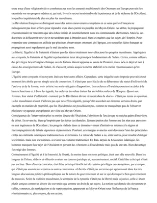toute trace d'une religion rivale et combattue par tous les ennemis traditionnels des Ottomans en Europe pouvait être
examinée sur ses propres mérites et, qui sait, livrer le secret insaisissable de la puissance et de la richesse de l'Occident,
lesquelles inquiétaient de plus en plus les musulmans.
La Révolution française se distinguait aussi des autres mouvements européens en ce sens que les Français ne
ménageaient pas leurs efforts pour répandre leurs idées parmi les peuples du Moyen-Orient. Au début, la propagande
révolutionnaire ne rencontra que des échos limités et essentiellement dans les communautés chrétiennes. Mais là, ses
doctrines se diffusèrent très vite et ne tardèrent pas à ébranler aussi bien les maîtres que les sujets de l'Empire. Pour
reprendre une comparaison utilisée par plusieurs observateurs ottomans de l'époque, ces nouvelles idées franques se
propagèrent aussi rapidement que le mal du même nom.
La liberté, l'égalité et la fraternité n'étaient pas des idées totalement nouvelles pour les peuples musulmans. Appliquées
aux croyants, la fraternité et l'égalité représentaient deux des principes fondamentaux de l'islam. Certes, comme ailleurs,
des privilèges liés à l'origine ethnique ou à la fortune étaient apparus au cours de l'histoire, mais, nés en dépit et non à
cause des enseignements de l'islam, ils n'avaient jamais acquis la même stabilité ni la même reconnaissance qu'en
Europe.
L'égalité entre croyants et incroyants était une tout autre affaire. Cependant, cette inégalité auto-imposée pouvait à tout
moment être abolie par un simple acte de conversion. Il n'était pas aussi facile de se débarrasser du statut d'infériorité de
l'esclave et de la femme, mais celui-ci ne soulevait guère d'opposition. Les esclaves affranchis pouvaient accéder à de
hautes fonctions et, à bien des égards, les esclaves du sultan étaient les véritables maîtres de l'Empire. Quant aux
femmes, leur statut d'infériorité - instauré par la Révélation divine et inscrit dans la sharia - n'était pas remis en question.
La loi musulmane n'avait d'ailleurs pas que des effets négatifs, puisqu'elle accordait aux femmes certains droits, par
exemple en matière de propriété, que les Occidentales ne possédaient pas, comme ne manquèrent pas de l'observer
plusieurs voyageuses européennes en visite au Moyen-Orient.
Conséquence de l'intervention plus ou moins directe de l'Occident, l'abolition de l'esclavage ne suscita guère d'intérêt ou
de débat. En revanche, bien qu'inspirée par des idées occidentales, l'émancipation des femmes ne dut rien aux pressions
ou aux ingérences de l'Occident ; les progrès réalisés dans ce domaine vinrent d'initiatives internes à la région et
s'accompagnèrent de débats vigoureux et passionnés. Pourtant, ces maigres avancées sont devenues l'une des principales
cibles des militants islamiques traditionnels ou extrémistes. Le retour de l'islam a eu, entre autres, pour résultat d'obliger
les femmes, mais non les hommes, à revenir au costume traditionnel. En Iran, depuis la Révolution islamique, les
hommes marquent leur rejet de l'Occident en portant des vêtements à l'occidentale mais pas de cravate. Bien davantage
fut exigé des femmes.
Contrairement à l'égalité et à la fraternité, la liberté, du moins dans son sens politique, était une idée nouvelle. Dans les
langues de l'islam, «libre» et «liberté» avaient un contenu juridique et, accessoirement, social. Était libre celui qui n'était
pas esclave. Dans d'autres contextes, était libre celui qui bénéficiait de certains privilèges ou exemptions, par exemple,
qui n'était pas soumis aux corvées ou autres contraintes. «Liberté» n'était pas un terme qui apparaissait dans les très
longues discussions politico-philosophiques sur la nature du gouvernement et sur ce qui distingue le bon gouvernement
du mauvais. Selon la tradition musulmane, le contraire de la tyrannie n'était pas la liberté mais la justice, celle-ci étant
plutôt conçue comme un devoir du souverain que comme un droit de ses sujets. La notion occidentale de citoyenneté et
celles, connexes, de participation et de représentation, apparurent au Moyen-Orient sous l'influence de la France
révolutionnaire et, plus encore, de son action.
 