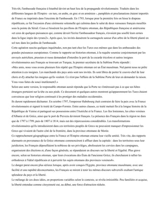 Très tôt, l'ambassade française à Istanbul devint un haut lieu de la propagande révolutionnaire. Traduits dans les
différentes langues de l'Empire - en turc, en arabe, en grec et en arménien -, pamphlets et proclamations étaient importés
de France ou imprimés dans l'enceinte de l'ambassade. En 1793, lorsque pour la première fois on hissa le drapeau
républicain, ce fut l'occasion d'une cérémonie solennelle qui culmina dans le salut de deux vaisseaux français mouillés
sous la pointe du Sérail. Ceux-ci hissèrent les pavillons de l'Empire ottoman, des Républiques française et américaine
«et ceux de quelques puissances qui, comme devait l'écrire l'ambassadeur français, n'avaient pas souillé leurs armes
dans la ligue impie des tyrans2». Après quoi, les invités dansèrent la carmagnole autour d'un arbre de la liberté planté en
sol turc dans les jardins de l'ambassade.
Cette agitation suscita quelques inquiétudes, non pas tant chez les Turcs eux-mêmes que dans les ambassades des
grandes puissances européennes. Comme le rapporte un historien ottoman, à la requête soumise conjointement par les
envoyés autrichien, prussien et russe demandant d'interdire le port de la cocarde tricolore et autres insignes
révolutionnaires aux Français se trouvant en Turquie, le premier secrétaire de la Sublime Porte répondit :
«Mes amis, nous vous avons plusieurs fois répété que l'Empire ottoman est un État musulman. Nul parmi nous ne prête
attention à ces insignes. Les marchands des pays amis sont nos invités. Ils sont libres de porter le couvre-chef de leur
choix et d'y attacher les insignes qu'ils veulent. Ce n'est pas l'affaire de la Sublime Porte de leur en demander la raison.
Vous vous faites du souci inutilement3.»
Selon une autre version, le responsable ottoman aurait répondu que la Porte ne s'intéressait pas à ce que ses hôtes
étrangers portaient sur la tête ou aux pieds. Ce document et quelques autres montrent qu'apparemment les Turcs étaient
convaincus que leur religion continuait à les protéger des maladies occidentales.
Ils durent rapidement déchanter. En octobre 1797, l'empereur Habsbourg était contraint de faire la paix avec la France
révolutionnaire et signait le traité de Campo-Formio. Entre autres clauses, ce traité mettait fin à la longue histoire de la
République de Venise et partageait ses possessions entre l'Autriche et la France. Les îles Ioniennes, les côtes voisines
d'Albanie et de Grèce, ainsi que le port de Preveza devinrent français. La présence des Français dans la région ne dura
que de 1797 à 1799, puis de 1807 à 1814, mais eut des répercussions considérables. Les transformations
révolutionnaires qu'ils introduisirent dans ces territoires peuplés de Grecs ne pouvaient manquer d'impressionner les
Grecs qui vivaient de l'autre côté de la frontière, dans la province ottomane de Morée.
Ce rapprochement géographique entre la France et l'Empire ottoman entama leur vieille amitié. Très vite, des rapports
alarmants en provenance de la Grèce ottomane commencèrent à affluer dans la capitale : dans les territoires sous leur
juridiction, les Français dépouillaient la noblesse de ses privilèges, abolissaient les corvées dans les campagnes,
organisaient des élections et, d'une façon générale, se répandaient en discours sur la liberté et l'égalité. Plus grave
encore, selon un historien ottoman, «par leurs évocations des États de l'ancienne Grèce, ils cherchaient à rallier les
orthodoxes à l'idéal républicain et à pervertir les sujets ottomans des provinces voisines4».
Le danger parut encore plus sérieux lorsque, après avoir conquis l'Egypte, province ottomane musulmane, avec une
facilité et une rapidité déconcertantes, les Français se mirent à tenir les mêmes discours subversifs exaltant l'antique
splendeur du pays et la liberté.
Le mélange de ces deux idées, en proportions variables selon le contexte, se révéla irrésistible. Peu familière et acquise,
la liberté entendue comme citoyenneté eut, au début, une force d'attraction réduite.
 