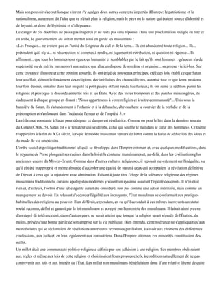 Mais son pouvoir s'accrut lorsque vinrent s'y agréger deux autres concepts importés d'Europe: le patriotisme et le
nationalisme, autrement dit l'idée que ce n'était plus la religion, mais le pays ou la nation qui étaient source d'identité et
de loyauté, et donc de légitimité et d'allégeance.
Le danger de ces doctrines ne passa pas inaperçu et ne resta pas sans réponse. Dans une proclamation rédigée en turc et
en arabe, le gouvernement du sultan mettait ainsi en garde les musulmans :
«Les Français... ne croient pas en l'unité du Seigneur du ciel et de la terre... Ils ont abandonné toute religion... Ils...
prétendent qu'il n'y a... ni résurrection ni comptes à rendre, ni jugement ni rétribution, ni question ni réponse... Ils
affirment... que tous les hommes sont égaux en humanité et semblables par le fait qu'ils sont hommes ; qu'aucun n'a de
supériorité ou de mérite par rapport aux autres, que chacun dispose de son âme et organise... sa propre vie ici-bas. Sur
cette croyance illusoire et cette opinion absurde, ils ont érigé de nouveaux principes, créé des lois, établi ce que Satan
leur soufflait, détruit le fondement des religions, déclaré licites des choses illicites, autorisé tout ce que leurs passions
leur font désirer, entraîné dans leur iniquité le petit peuple et l'ont rendu fou furieux; ils ont semé la sédition parmi les
religions et provoqué la discorde entre les rois et les États. Avec des livres trompeurs et des paroles mensongères, ils
s'adressent à chaque groupe en disant : "Nous appartenons à votre religion et à votre communauté"... Unis sous la
bannière de Satan, ils s'abandonnent à l'infamie et à la débauche, chevauchent le coursier de la perfidie et de la
présomption et s'enfoncent dans l'océan de l'erreur et de l'impiété 5. »
La référence constante à Satan pour désigner ce danger est révélatrice. Comme on peut le lire dans la dernière sourate
du Coran (CXIV, 5), Satan est « le tentateur qui se dérobe, celui qui souffle le mal dans le cœur des hommes». Ce thème
réapparaîtra à la fin du XXe siècle, lorsque le monde musulman tentera de lutter contre la force de séduction des idées et
du mode de vie américains.
L'ordre social et politique traditionnel tel qu'il se développa dans l'Empire ottoman et, avec quelques modifications, dans
le royaume de Perse plongeait ses racines dans la loi et la coutume musulmanes et, au-delà, dans les civilisations plus
anciennes encore du Moyen-Orient. Comme dans d'autres cultures religieuses, il reposait ouvertement sur l'inégalité, vu
qu'il eût été inapproprié et même absurde d'accorder une égalité de statut à ceux qui acceptaient la révélation définitive
de Dieu et à ceux qui la rejetaient avec obstination. Faisant à juste titre l'éloge de la tolérance religieuse des régimes
musulmans traditionnels, certains apologistes modernes y voient un système assurant l'égalité des droits. Il n'en était
rien et, d'ailleurs, l'octroi d'une telle égalité aurait été considéré, non pas comme une action méritoire, mais comme un
manquement au devoir. En refusant d'accorder l'égalité aux incroyants, l'État musulman se conformait aux pratiques
habituelles des religions au pouvoir. Il en différait, cependant, en ce qu'il accordait à ces mêmes incroyants un statut
social reconnu, défini et garanti par la loi musulmane et accepté par l'ensemble des musulmans. Il faisait ainsi preuve
d'un degré de tolérance qui, dans d'autres pays, ne serait atteint que lorsque la religion serait séparée de l'État ou, du
moins, privée d'une bonne partie de son emprise sur la vie publique. Bien entendu, cette tolérance ne s'appliquait qu'aux
monothéistes qui se réclamaient de révélations antérieures reconnues par l'islam, à savoir aux chrétiens des différentes
confessions, aux Juifs et, en Iran, également aux zoroastriens. Dans l'Empire ottoman, ces minorités constituaient des
millet.
Un millet était une communauté politico-religieuse définie par son adhésion à une religion. Ses membres obéissaient
aux règles et même aux lois de cette religion et choisissaient leurs propres chefs, à condition naturellement de ne pas
contrevenir aux lois et aux intérêts de l'État. Les millet non musulmans bénéficiaient donc d'une relative liberté de culte
 