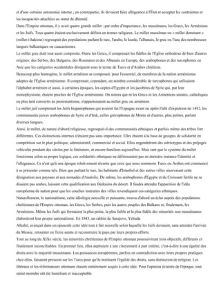 et d'une certaine autonomie interne ; en contrepartie, ils devaient faire allégeance à l'État et accepter les contraintes et
les incapacités attachées au statut de dhimmï.
Dans l'Empire ottoman, il y avait quatre grands millet : par ordre d'importance, les musulmans, les Grecs, les Arméniens
et les Juifs. Tous quatre étaient exclusivement définis en termes religieux. Le millet musulman ou « millet dominant »
(millet-i-hakime) regroupait des populations parlant le turc, l'arabe, le kurde, l'albanais, le grec ou l'une des nombreuses
langues balkaniques ou caucasiennes.
Le millet grec était tout aussi composite. Outre les Grecs, il comprenait les fidèles de l'Eglise orthodoxe de bien d'autres
origines: des Serbes, des Bulgares, des Roumains et des Albanais en Europe; des arabophones et des turcophones en
Asie que les catégories occidentales désignent sous le terme de Turcs et d'Arabes chrétiens.
Beaucoup plus homogène, le millet arménien se composait, pour l'essentiel, de membres de la nation arménienne
adeptes de l'Église arménienne. Il comprenait, cependant, un nombre considérable de turcophones qui utilisaient
l'alphabet arménien et aussi, à certaines époques, les coptes d'Egypte et les jacobites de Syrie qui, par leur
monophysisme, étaient proches de l'Église arménienne. On notera que ni les Grecs ni les Arméniens uniates, catholiques
ou plus tard convertis au protestantisme, n'appartenaient au millet grec ou arménien.
Le millet juif comprenait les Juifs hispanophones qui avaient fui l'Espagne avant ou après l'édit d'expulsion de 1492, les
communautés juives arabophones de Syrie et d'Irak, celles grécophones de Morée et d'autres, plus petites, parlant
diverses langues.
Ainsi, le millet, de nature d'abord religieuse, regroupait-il des communautés ethniques et parfois même des tribus fort
différentes. Ces distinctions internes n'étaient pas sans importance. Elles étaient à la base de groupes de solidarité en
compétition sur le plan politique, administratif, commercial et social. Elles engendrèrent des stéréotypes et des préjugés
véhiculés pendant des siècles par la littérature, et encore familiers aujourd'hui. Mais tant que le système du millet
fonctionna selon sa propre logique, ces solidarités ethniques ne définissaient pas en dernière instance l'identité et
l'allégeance. Ce n'est qu'à une époque relativement récente que ceux que nous nommons Turcs ou Arabes ont commencé
à se présenter comme tels. Bien que parlant le turc, les habitants d'Istanbul et des autres villes réservaient cette
désignation aux paysans et aux nomades d'Anatolie. De même, les arabophones d'Egypte et du Croissant fertile ne se
disaient pas arabes, laissant cette qualification aux Bédouins du désert. Il faudra attendre l'apparition de l'idée
européenne de nation pour que les couches instruites des villes revendiquent ces catégories ethniques.
Naturellement, le nationalisme, cette idéologie nouvelle et puissante, trouva d'abord un écho auprès des populations
chrétiennes de l'Empire ottoman, les Grecs, les Serbes, puis les autres peuples des Balkans et, finalement, les
Arméniens. Même les Juifs qui formaient la plus petite, la plus faible et la plus fidèle des minorités non musulmanes
élaborèrent leur propre nationalisme. En 1843, un rabbin de Sarajevo, Yehuda
Alkalaï, avançait dans un opuscule cette idée tout à fait nouvelle selon laquelle les Juifs devaient, sans attendre l'arrivée
du Messie, retourner en Terre sainte et reconstruire le pays par leurs propres efforts.
Tout au long du XIXe siècle, les minorités chrétiennes de l'Empire ottoman poursuivirent trois objectifs, différents et
finalement inconciliables. En premier lieu, elles aspiraient à une citoyenneté à part entière, c'est-à-dire à une égalité des
droits avec la majorité musulmane. Les puissances européennes, parfois en contradiction avec leurs propres pratiques
chez elles, faisaient pression sur les Turcs pour qu'ils instituent l'égalité des droits, sans distinction de religion. Les
libéraux et les réformateurs ottomans étaient entièrement acquis à cette idée. Pour l'opinion éclairée de l'époque, tout
statut moindre eût été humiliant et inacceptable.
 