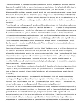Ce n'était pas seulement les idées nouvelles qui rendaient les vieilles inégalités insupportables, mais aussi l'apparition
d'une nouvelle prospérité. Pendant les guerres révolutionnaires et napoléoniennes, ainsi qu'au début du XIXe siècle, les
communautés non musulmanes connurent un essor relativement important. Ayant, dans l'ensemble, un niveau
d'éducation supérieur à celui des musulmans et plus de facilités pour entrer en contact avec le monde extérieur, elles se
développèrent et s'enrichirent. Le statut d'infériorité sociale et politique que leur imposait l'ordre ancien leur devint de
plus en plus difficile à supporter. L'égalité des droits fit l'objet d'une série de grands édits de réformes promulgués par le
gouvernement ottoman. S'ils ne se montrèrent pas tout à fait à la hauteur des attentes, les résultats ne furent nullement
négligeables.
Poursuivi avec de plus en plus de vigueur, le second objectif des chrétiens ottomans était l'indépendance ou, du moins,
l'autonomie à l'intérieur d'un territoire national. Au XIXe siècle et au début du XXe, les Serbes, les Grecs puis d'autres
peuples des Balkans parvinrent à créer des États indépendants et souverains dans ce qu'ils considéraient être une partie
de leur territoire national - tous ayant des prétentions irrédentistes sur leurs voisins et sur d'autres terres ottomanes.
Dispersés dans presque toutes les possessions ottomanes d'Asie et ne formant nulle part une majorité, les Arméniens se
trouvaient dans une situation beaucoup plus complexe. Le caractère tragique de leur combat venait en grande partie du
fait que, contrairement aux peuples des Balkans et, plus tard, aux Arabes et aux Juifs, ils ne réussirent pas à se doter
d'un État souverain — du moins, jusqu'à l'effondrement de l'Union soviétique et la proclamation d'indépendance par
l'ex-République soviétique d'Arménie.
Rarement avoué mais poursuivi avec ténacité, le troisième objectif visait à sauvegarder les privilèges et l'autonomie que
leur garantissait le système des millet sous l'ordre ancien, à savoir le droit de suivre leurs propres lois religieuses,
d'éduquer leurs enfants dans leur langue et, plus généralement, de conserver leur culture. L'introduction au XIXe siècle,
entre autres innovations européennes, de la conscription ajouta une autre revendication à celles qu'ils avaient déjà ; en
effet, ce qui était autrefois une humiliation, l'interdiction de porter des armes, devint un immense privilège : la
possibilité d'être dispensé de la conscription obligatoire. Rebaptisée taxe d'exemption du service militaire, la capitation
semblait un faible prix à payer pour en bénéficier.
A terme, ces trois objectifs étaient contradictoires. Cependant, dès le départ, ils recelaient aussi quelques inconvénients.
L'égalité des droits pouvait améliorer une situation, mais également entraîner un nivellement par le bas. Comme le
notait un observateur ottoman de l'époque, Cevdet Pacha, à propos de la promulgation du grand édit de réforme de
février 1856:
«Les patriarches... étaient mécontents... Alors qu'autrefois, les communautés vivant dans l'Empire ottoman étaient
classées par ordre d'importance, les musulmans venant en premier, puis les Grecs, puis les Arméniens et les Juifs,
désormais, toutes sont placées sur le même plan. Certains Grecs n'ont pas manqué d'objecter: "Le gouvernement nous a
mis dans le même sac que les Juifs. La suprématie de l'islam nous convenait parfaitement6."»
Cette réaction de la part de « certains Grecs » était compréhensible. Depuis le XVIIe siècle, l'aristocratie grecque de la
capitale avait noué des liens quasi symbiotiques avec l'État ottoman. Ainsi, les Phanariotes, les familles patriciennes du
quartier du Phanar, situé non loin du patriarcat grec, monopolisaient un certain nombre de postes de la haute
administration, comme, par exemple, celui de grand drogman de la Sublime Porte. Officiellement simple interprète, ce
fonctionnaire était, en fait, responsable au jour le jour des relations étrangères de l'Empire. Chaque ambassadeur
ottoman envoyé en Europe était accompagné de son interprète grec dépendant du bureau du grand drogman qui, de
 