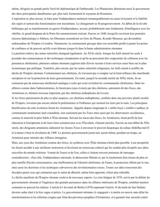 même, dirigeait en grande partie l'activité diplomatique de l'ambassade. Les Phanariotes détenaient aussi le gouvernorat
des deux principautés danubiennes qui, plus tard, formeraient le royaume de Roumanie.
L'aspiration et, plus encore, la lutte pour l'indépendance mettaient immanquablement en cause la loyauté et la fiabilité
des sujets et surtout des fonctionnaires non musulmans. Le changement se fit progressivement. Au début de la révolte
hellénique qui se transformerait en guerre d'indépendance, accusé, probablement sans fondement, d'intelligence avec les
rebelles, le grand drogman de la Porte fut sommairement exécuté. Encore en 1840, lorsqu'ils ouvrirent leur première
mission diplomatique à Athènes, les Ottomans nommèrent un Grec du Phanar, Kostaki Musurus, qui deviendrait
ambassadeur de l'Empire à Londres. Néanmoins, la communauté grecque dans son ensemble perdit à jamais les postes
de confiance et de pouvoir qu'elle avait détenus jusque-là dans la haute administration ottomane.
La position relative des autres minorités changeait également. Au XVIe siècle, lorsque les Juifs étaient les seuls à
posséder des connaissances et des techniques européennes et qu'ils ne pouvaient être soupçonnés de collusion avec les
puissances chrétiennes, plusieurs sultans ottomans jugèrent utile d'avoir recours à leurs services aussi bien sur le plan
économique que politique. Toutefois, plus encore que les autres minorités religieuses, les Juifs eurent à souffrir du
déclin de l'Empire ottoman. Contrairement aux chrétiens, ils n'avaient pas à compter sur la bienveillance des marchands
européens ni sur la protection de leurs gouvernements. En outre, jusqu'à la seconde moitié du XIXe siècle, ils ne
connurent pas de renouveau intellectuel analogue à celui qui avait revitalisé les communautés chrétiennes. Dans les
affaires comme dans l'administration, ils furent peu à peu évincés par des chrétiens, autrement dit des Grecs, des
Arméniens et, élément nouveau important, par des chrétiens arabophones du Levant.
Si les Grecs paraissaient de plus en plus suspects, ces chrétiens arabophones, confinés dans une province plutôt reculée
de l'Empire, n'avaient pas encore atteint la prééminence et l'influence qui seraient les leurs par la suite. Les principaux
bénéficiaires de cette évolution furent les Arméniens. Appelée depuis longtemps le « millet loyal » (millet-i-sadika), la
communauté arménienne était considérée, non seulement par les Turcs mais aussi par les observateurs occidentaux,
comme la minorité la plus fidèle à l'État ottoman. Suivant les traces des Grecs, les Arméniens, tirant profit de leur
éducation à l'européenne et de leurs liens commerciaux avec l'Occident, s'étaient enrichis. Encore au tout début du XXe
siècle, des dirigeants arméniens aideraient les Jeunes-Turcs à renverser le pouvoir despotique du sultan Abdiilha-mid II
et à mener à bien la révolution de 1908. Le premier gouvernement jeune-turc aurait même, pendant un temps, un
Arménien pour ministre des Affaires étrangères.
Mais, aux yeux des Arméniens comme des Grecs, la symbiose avec l'État ottoman n'était plus possible. Leur prospérité
les faisait accéder à une meilleure instruction et favorisait un renouveau culturel qui les rendait plus réceptifs aux idées
nouvelles du monde extérieur. Venant de l'ouest et de l'est, celles-ci étaient souvent porteuses de messages
contradictoires : d'un côté, l'indépendance nationale, la démocratie libérale et, par le truchement d'un réseau de plus en
plus ramifié d'écoles missionnaires, une réaffirmation de l'identité chrétienne; de l'autre, la protection offerte par le tsar,
mais aussi les doctrines et les techniques subversives des révolutionnaires russes. Toutes ces idées trouvèrent des
disciples parmi ceux qui estimaient que le statut de dhimmï, même bien appointé, n'était plus tolérable.
Le déclin manifeste de l'Empire ottoman souleva de nouveaux espoirs. La crise bulgare de 1876, suivie par la défaite du
gouvernement ottoman et l'ingérence des grandes puissances dans les affaires intérieures de l'Empire, semblait montrer
comment on pouvait les réaliser. L'article 61 du traité de Berlin (1878) reprenant l'article 16 du traité de San Stefano
devenu caduc était à la fois vague et précis. Le gouvernement ottoman s'y engageait « à mettre en oeuvre sans délai les
transformations et les réformes exigées par l'état des provinces peuplées d'Arméniens, et à garantir leur sécurité contre
 