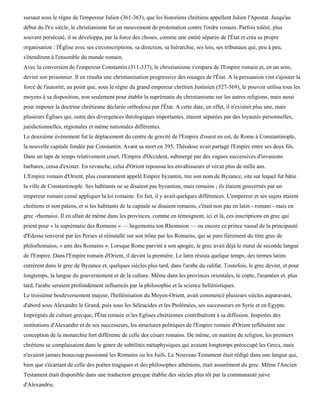 sursaut sous le règne de l'empereur Julien (361-363), que les historiens chrétiens appellent Julien l'Apostat. Jusqu'au
début du IVe siècle, le christianisme fut un mouvement de protestation contre l'ordre romain. Parfois toléré, plus
souvent persécuté, il se développa, par la force des choses, comme une entité séparée de l'État et créa sa propre
organisation : l'Église avec ses circonscriptions, sa direction, sa hiérarchie, ses lois, ses tribunaux qui, peu à peu,
s'étendirent à l'ensemble du monde romain.
Avec la conversion de l'empereur Constantin (311-337), le christianisme s'empara de l'Empire romain et, en un sens,
devint son prisonnier. Il en résulta une christianisation progressive des rouages de l'État. A la persuasion vint s'ajouter la
force de l'autorité, au point que, sous le règne du grand empereur chrétien Justinien (527-569), le pouvoir utilisa tous les
moyens à sa disposition, non seulement pour établir la suprématie du christianisme sur les autres religions, mais aussi
pour imposer la doctrine chrétienne déclarée orthodoxe par l'État. A cette date, en effet, il n'existait plus une, mais
plusieurs Églises qui, outre des divergences théologiques importantes, étaient séparées par des loyautés personnelles,
juridictionnelles, régionales et même nationales différentes.
Le deuxième événement fut le déplacement du centre de gravité de l'Empire d'ouest en est, de Rome à Constantinople,
la nouvelle capitale fondée par Constantin. Avant sa mort en 395, Théodose avait partagé l'Empire entre ses deux fils.
Dans un laps de temps relativement court, l'Empire d'Occident, submergé par des vagues successives d'invasions
barbares, cessa d'exister. En revanche, celui d'Orient repoussa les envahisseurs et vécut plus de mille ans.
L'Empire romain d'Orient, plus couramment appelé Empire byzantin, tire son nom de Byzance, site sur lequel fut bâtie
la ville de Constantinople. Ses habitants ne se disaient pas byzantins, mais romains ; ils étaient gouvernés par un
empereur romain censé appliquer la loi romaine. En fait, il y avait quelques différences. L'empereur et ses sujets étaient
chrétiens et non païens, et si les habitants de la capitale se disaient romains, c'était non pas en latin - romani - mais en
grec -rhomaioi. Il en allait de même dans les provinces, comme en témoignent, ici et là, ces inscriptions en grec qui
prient pour « la suprématie des Romains » — hegemonia ton Rhomaion — ou encore ce prince vassal de la principauté
d'Edesse renversé par les Perses et réinstallé sur son trône par les Romains, qui se pare fièrement du titre grec de
philorhomaios, « ami des Romains ». Lorsque Rome parvint à son apogée, le grec avait déjà le statut de seconde langue
de l'Empire. Dans l'Empire romain d'Orient, il devint la première. Le latin résista quelque temps; des termes latins
entrèrent dans le grec de Byzance et, quelques siècles plus tard, dans l'arabe du califat. Toutefois, le grec devint, et pour
longtemps, la langue du gouvernement et de la culture. Même dans les provinces orientales, le copte, l'araméen et, plus
tard, l'arabe seraient profondément influencés par la philosophie et la science hellénistiques.
Le troisième bouleversement majeur, l'hellénisation du Moyen-Orient, avait commencé plusieurs siècles auparavant,
d'abord sous Alexandre le Grand, puis sous les Séleucides et les Ptolémées, ses successeurs en Syrie et en Egypte.
Imprégnés de culture grecque, l'État romain et les Eglises chrétiennes contribuèrent à sa diffusion. Inspirées des
institutions d'Alexandre et de ses successeurs, les structures politiques de l'Empire romain d'Orient reflétaient une
conception de la monarchie fort différente de celle des césars romains. De même, en matière de religion, les premiers
chrétiens se complaisaient dans le genre de subtilités métaphysiques qui avaient longtemps préoccupé les Grecs, mais
n'avaient jamais beaucoup passionné les Romains ou les Juifs. Le Nouveau Testament était rédigé dans une langue qui,
bien que s'écartant de celle des poètes tragiques et des philosophes athéniens, était assurément du grec. Même l'Ancien
Testament était disponible dans une traduction grecque établie des siècles plus tôt par la communauté juive
d'Alexandrie.
 
