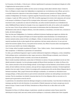 les Circassiens et les Kurdes ». Il devait aussi « informer régulièrement les puissances [européennes] chargées de veiller
à l'application des mesures prises à cet effet ».
Les événements se chargèrent de conférer une force accrue au message contenu dans la dernière clause. Comme les
Grecs, les Bulgares avaient conquis leur indépendance en empruntant une voie douloureuse mais efficace, qui avait vu
se succéder insurrection, répression et intervention étrangère. Le même processus, pensait-on à l'époque, pourrait
conduire à l'indépendance de l'Arménie. L'agitation engendra l'insurrection armée et ralluma de vieux conflits ethniques
et religieux. A partir de 1890 et surtout en 1895-1896, le terrible engrenage de la révolte et de la répression, de la terreur
et du massacre se déchaîna en Turquie de l'Est et atteignit même, brièvement, la capitale. Quantité d'Arméniens
trouvèrent la mort, en particulier aux mains de la Hami-diye, une milice recrutée localement avec la bénédiction du
sultan Abdûlhamid II pour réprimer les insurgés et tous ceux soupçonnés de les aider, de les cacher ou de sympathiser
avec leur cause. Cela ne fit que renforcer les mouvements révolutionnaires dans leur détermination. Raids et
affrontements armés entre les villageois chrétiens, c'est-à-dire arméniens, et musulmans, c'est-à-dire turcs, circassiens et
kurdes, devinrent endémiques.
Dans leur lutte pour l'indépendance, les Arméniens souffraient de plusieurs handicaps par rapport aux chrétiens des
Balkans. Les villes et les régions de l'Empire où ils étaient majoritaires étaient disséminées et ne formaient plus un
territoire national continu comme la Grèce ou la Bulgarie. Ailleurs, ils étaient devenus une minorité au milieu d'une
majorité musulmane de plus en plus inquiète de leurs aspirations et de leurs menées subversives. Le tsar, qui avait
annexé leur ancienne capitale, Erevan, et une partie de leur territoire, leur offrait à l'occasion aide et encouragements,
mais n'avait aucun intérêt à une Arménie indépendante.
Avec le temps, même les peuples musulmans de l'Empire - Turcs, Arabes et autres - furent contaminés par les nouvelles
idées européennes : le libéralisme, le patriotisme et le nationalisme.
Ces idées, qui contribuèrent largement à saper le système traditionnel de légitimité et d'allégeance, et donc à déstabiliser
l'ordre politique ancien, se présentèrent en deux vagues successives, d'abord d'Europe occidentale, sous la forme du
patriotisme, puis d'Europe centrale et orientale, sous la forme du nationalisme.
Dans le monde musulman traditionnel, comme dans la Chrétienté, les nations et les pays possédaient souvent une forte
identité nationale et régionale. Les trois principaux peuples du Moyen-Orient musulman, les Arabes, les Perses et les
Turcs, étaient conscients et fiers de leur héritage national : de leur langue et de leur littérature, de leur histoire et de leur
culture, de leurs traditions et de leurs coutumes, ainsi que de leurs origines présumées communes. Ils étaient également
attachés à leur terre natale: l'amour, la fierté et la nostalgie qu'ils ressentaient pour elle sont des thèmes fréquents dans la
littérature musulmane. Mais, jusqu'à l'intrusion des idéologies occidentales, ces sentiments ne véhiculaient aucun
message politique, et l'idée qu'une nation ou qu'un territoire national pût constituer une entité politique souveraine était
inconnue. Pour les musulmans, leur identité s'enracinait dans leur foi et leur allégeance allait au souverain ou à la
dynastie qui les gouvernait au nom de cette foi.
Le patriotisme et le nationalisme étaient des idéologies étrangères au monde musulman. Aussi bien dans la titulature des
monarques que dans les écrits des historiens, la souveraineté et l'identité reposaient sur d autres concepts que ceux de
nation et de pays. Comme le notait Ali Pacha, l'introduction au Moyen-Orient de ces idées allait avoir un effet
dévastateur.
Remontant à la Grèce et à la Rome antiques, le patriotisme -entendu non seulement comme l'amour naturel d'un
individu pour son pays natal, mais aussi comme un devoir politique et, si nécessaire, militaire dont il doit s'acquitter
 