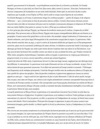 quand le gouvernement le lui demande - est profondément enraciné dans la civilisation occidentale. En Grande-
Bretagne, en France et, plus tard, aux États-Unis, deux autres idées vinrent s'y associer : d'une part, l'unification des
diverses composantes de la population en une seule entité nationale, d'autre part, la conviction de plus en plus
impérieuse que le peuple, et non l'Eglise ou l'État, était la seule et unique source légitime de souveraineté.
En Grande-Bretagne et en France, le patriotisme intégra les nombreux peuples — parfois de langues et de religions
différentes — qui y vivaient pour en faire de puissantes nations unifiées. Certains observateurs ottomans crurent
discerner dans cette idée un instrument utile pour unir les multiples communautés ethniques et religieuses de l'Empire
dans une même fidélité à leur patrie et, comme il se doit, à l'État qui en conduisait le destin.
Ce n'est qu'un peu plus tard que l'Egypte, qui disposait de nombreux atouts pour le réaliser, s'empara de cet idéal
patriotique. Plus qu'aucun autre au Moyen-Orient, l'Egypte était un pays remarquablement défini par son histoire et sa
géographie. Centrée autour d'un grand fleuve et de son delta, elle possédait, malgré l'arabisation et l'islamisation, une
identité millénaire, ainsi qu'un degré d'homogénéité et de centralisation unique dans la région. Le patriotisme, l'idée
d'une identité enracinée dans un pays, y reçut le soutien de la dynastie khédivale qui régnait sur un État pratiquement
autonome, placé sous la suzeraineté symbolique du sultan ottoman. Les khédives avaient tout intérêt à encourager une
idéologie qui faisait de l'Egypte une entité à part entière devant s'exprimer dans une nation et un État distincts. Leur
pays pouvait plus facilement être considéré comme une nation au sens occidental du terme, que l'Empire ottoman du
XIXe siècle, polyglotte et pluriethnique. Cependant, même en Egypte, le patriotisme ne s'imposa que lentement et
progressivement, et se trouve, encore aujourd'hui, contesté par certains Égyptiens.
A partir du milieu du XIXe siècle, le patriotisme fut suivi et, dans une large mesure, supplanté par une idéologie tout à
fait différente: le nationalisme. Le patriotisme avait rendu d'éminents services en Europe occidentale, où pays, État et
nation étaient devenus quasiment synonymes. Il en allait tout autrement en Europe centrale et orientale : l'Allemagne
était fragmentée en de multiples principautés, l'Autriche-Hongrie tiraillée entre de nombreuses ethnies et l'Empire des
tsars qualifié de «prison des peuples». Dans de pareilles conditions, le patriotisme apparaissait comme un soutien
apporté au statu quo — lequel soulevait une opposition de plus en plus déterminée. L'idée de nation ancrée, non pas
dans un pays, mais dans une langue, une culture et une origine prétendument commune correspondait beaucoup mieux à
la situation de l'Europe centrale et orientale. Elle correspondait aussi beaucoup plus étroitement aux réalités du Moyen-
Orient, où le nationalisme ethnique d'Europe centrale et orientale était plus immédiatement intelligible et recevable que
le patriotisme libéral de type ouest européen.
Lorsqu'ils pénétrèrent au Moyen-Orient, le patriotisme et le nationalisme trouvèrent l'un et l'autre un écho dans les
mouvements libéraux et d'opposition. En général, le patriotisme avait tendance à renforcer l'ordre politique en place et le
nationalisme à le subvertir. Pour le patriote, en effet, ce qui prime est l'indépendance de son pays, la liberté étant conçue
comme individuelle. Pour le nationaliste, l'État peut être étranger et oppresseur, le pays et la nation soumis à une
domination étrangère, parfois double. La liberté signifie la fin de ces aberrations, l'accès à l'indépendance et à l'unité
nationales.
Plus ouverts aux nouveautés européennes et se laissant plus facilement persuader que le pouvoir qui les gouvernait était
une tyrannie étrangère, les sujets non musulmans de l'Empire furent les premiers à accueillir ces nouvelles idées. C'est
ce qui se produisit au sein du millet grec qui, sous l'ordre ancien, regroupait tous les chrétiens orthodoxes de l'Empire.
Au XIXe siècle, certains d'entre eux commencèrent à remettre en cause l'autorité de leur Église, dont la hiérarchie se
composait presque uniquement de Grecs. Les peuples balkaniques, puis, avec un peu moins de succès, les Arabes
 
