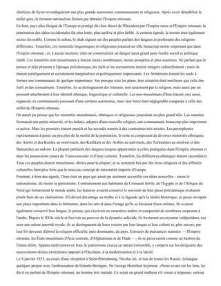 chrétiens de Syrie revendiquèrent une plus grande autonomie communautaire et religieuse. Après avoir déstabilisé le
millet grec, le ferment nationaliste finirait par détruire l'Empire ottoman.
En Iran, pays plus éloigné de l'Europe et protégé du choc direct de l'Occident par l'Empire russe et l'Empire ottoman, la
pénétration des idées occidentales fut plus lente, plus tardive et plus faible. A certains égards, le terrain était également
moins favorable. Comme le sultan, le shah régnait sur des peuples parlant des langues et professant des religions
différentes. Toutefois, ces minorités linguistiques et religieuses jouaient un rôle beaucoup moins important que dans
l'Empire ottoman ; et, à aucun moment, elles ne constituèrent un danger aussi grand pour l'ordre social et politique
établi. Les minorités non musulmanes y étaient moins nombreuses, moins prospères et plus soumises. Ne parlant que le
persan et déjà présents à l'époque préislamique, les Juifs et les zoroastriens étaient intégrés culturellement ; mais ils
étaient juridiquement et socialement marginalisés et politiquement impuissants. Les Arméniens étaient les seuls à
former une communauté de quelque importance. Sur presque tous les plans, leur situation était meilleure que celle des
Juifs et des zoroastriens. Toutefois, ils se distinguaient des Iraniens, non seulement par la religion, mais aussi par un
puissant attachement à leur identité ethnique, linguistique et culturelle. Les non-musulmans d'Iran étaient, eux aussi,
organisés en communautés jouissant d'une certaine autonomie, mais leur force était négligeable comparée à celle des
millet de l'Empire ottoman.
On aurait pu penser que les minorités musulmanes, ethniques et religieuses joueraient un plus grand rôle. Les sunnites
formaient une petite minorité, et les bahais, adeptes d'une nouvelle religion, une communauté beaucoup plus importante
et active. Mais les premiers étaient passifs et les seconds soumis à des contraintes très strictes. Les persophones
représentaient à peine un peu plus de la moitié de la population, le reste se composant de diverses minorités ethniques:
des Azéris et des Kurdes au nord-ouest, des Kashkaïs et des Arabes au sud-ouest, des Turkmènes au nord-est et des
Baloutches au sud-est. La plupart parlaient des langues turques apparentées à celles pratiquées dans l'Empire ottoman et
dans les possessions russes de Trans-caucasie et d'Asie centrale. Toutefois, les différences ethniques étaient secondaires.
Tous ces peuples étaient musulmans, shiites pour la plupart, et se sentaient liés par des liens religieux et des affinités
culturelles bien plus forts que le nouveau concept de nationalité importé d'Europe.
Pourtant, à bien des égards, l'Iran était un pays qui aurait pu aisément accueillir ces idées nouvelles - sinon le
nationalisme, du moins le patriotisme. Contrairement aux habitants du Croissant fertile, de l'Egypte et de l'Afrique du
Nord qui formeraient le monde arabe, les Iraniens avaient conservé le souvenir de leur passé préislamique et étaient
plutôt fiers de ses réalisations. S'il devait davantage au mythe et à la légende qu'à la réalité historique, ce passé occupait
une place importante dans la littérature, dans les arts et dans l'image qu'ils se faisaient d'eux-mêmes. Ils avaient
également conservé leur langue, le persan, qui s'écrivait en caractères arabes et comportait de nombreux emprunts à
l'arabe. Depuis le XVIe siècle et l'arrivée au pouvoir de la dynastie safavide, ils formaient un royaume indépendant, uni
sous une même autorité royale; ils se distinguaient de leurs voisins par leur langue et leur culture et, plus encore, par
leur foi devenue d'abord la religion officielle, puis dominante, du pays. Entourés de puissances sunnites — l'Empire
ottoman, les États musulmans d'Asie centrale, d'Afghanistan et de l'Inde —, ils se percevaient comme un bastion de
l'islam shiite. Apparu tardivement en Iran, le patriotisme exerça un attrait irrésistible, y compris sur les dirigeants des
mouvements shiites extrémistes opposés à l'Occident, à la modernisation et à la laïcité.
Le 9 janvier 1853, au cours d'une réception à Saint-Pétersbourg, Nicolas Ier, le tsar de toutes les Russie, échangea
quelques propos avec l'ambassadeur de Grande-Bretagne, Sir George Hamilton Seymour. «Nous avons sur les bras, lui
dit-il en parlant de l'Empire ottoman, un homme très malade. Ce serait un grand malheur s'il venait à trépasser, surtout
 