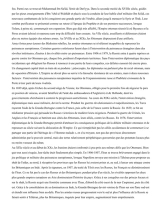 feu. Parmi eux se trouvait Muhammad ibn Sa'ûd, l'émir de Dar'iyya. Dans la seconde moitié du XVIIIe siècle, guidés
par les pieux enseignements d'Ibn 'Abd al-Wahhâb et placés sous la conduite de leur habile chef militaire Ibn Sa'ûd, ces
nouveaux combattants de la foi conquirent une grande partie de l'Arabie, allant jusqu'à menacer la Syrie et l'Irak. Leur
combat purificateur se présentait comme un retour à l'époque du Prophète et de ses premiers successeurs, lorsque
l'islam, à peine né, commençait son expansion. Bien que déjà très affaibli, l'Empire ottoman réussit là où Byzance et la
Perse avaient échoué et repoussa sans trop de difficulté leurs assauts. Au VIIe siècle, assaillants et défenseurs étaient
plus ou moins équipés des mêmes armes. Au XVIIIe et au XIXe, les Ottomans disposaient d'une artillerie.
Assez fortes pour écraser des Bédouins rebelles, les armées ottomanes se révélèrent incapables de repousser les
puissances européennes. Certaines guerres extérieures furent dues à l'intervention de puissances étrangères dans des
révoltes intérieures; d'autres à des rivalités entre ces puissances. Entre 1806 et 1878, la Russie entra à quatre reprises en
guerre contre les Ottomans qui, chaque fois, perdirent d'importants territoires. Sans l'intervention diplomatique des pays
occidentaux qui obligèrent les Russes à renoncer à une partie de leurs conquêtes, ces défaites eussent été encore pires.
Un changement capital était en train de se produire : préoccupés, les diplomates ne parlaient plus de recul ottoman, mais
de «question d'Orient». L'Empire ne devait plus sa survie à la farouche résistance de ses armées, mais à deux nouveaux
facteurs : l'intervention des puissances européennes inquiètes de l'expansionnisme russe et l'habileté croissante de la
Porte à tirer parti de leurs rivalités.
En 1699 déjà, après l'échec du second siège de Vienne, les Ottomans, obligés pour la première fois de négocier la paix
en position de vaincus, avaient bénéficié de l'aide des ambassadeurs d'Angleterre et de Hollande, dont les
gouvernements cherchaient à contenir la progression autrichienne. Au cours du XIXe siècle, l'intervention étrangère,
diplomatique mais aussi militaire, devint la norme. Pendant les guerres révolutionnaires et napoléoniennes, les Turcs
reçurent l'aide de la Grande-Bretagne contre la France, puis celle de la France contre la Russie. En 1829, ce fut un
médiateur prussien qui persuada les Russes victorieux de modérer leurs exigences. Pendant la guerre de Crimée, les
Anglais et les Français se battirent aux côtés des Ottomans, leurs alliés, contre les Russes. En 1878, l'intervention
diplomatique de la Grande-Bretagne permit d'atténuer les conséquences politiques de la défaite militaire ottomane et de
repousser au siècle suivant la dislocation de l'Empire. Ce qui n'empêchait pas les alliés occidentaux de commencer à se
partager une partie de l'héritage de « l'Homme malade », en s'oc-troyant, non pas des provinces directement
administrées par le pouvoir central, mais des terres relativement périphériques gouvernées par des potentats locaux plus
ou moins vassaux du sultan.
Au XIXe siècle et au début du XXe, les Iraniens étaient confrontés à peu près aux mêmes défis que les Ottomans. Bien
que tout aussi risquée, leur tâche était finalement plus simple. En 1806-1807, l'Iran se trouva brièvement engagé dans le
jeu politique et militaire des puissances européennes, lorsque Napoléon envoya une mission à Téhéran pour proposer au
shah de l'aider, au nord, à récupérer les provinces que les Russes lui avaient prises et, au sud, à lancer une attaque contre
les Britanniques en Inde. Après la signature, en 1807, du traité de Tilsit avec les Russes, les Français se désintéressèrent
de l'Iran. Ce ne fut pas le cas des Russes et des Britanniques: pendant plus d'un siècle, les rivalités opposant les deux
plus grands empires européens en Asie domineraient l'histoire du pays. Grâce à ses conquêtes sur des princes locaux et
sur le shah, la Russie acquit une frontière commune avec l'Iran, d'abord du côté ouest de la mer Caspienne, puis du côté
est. Grâce à la consolidation de sa domination en Inde, la Grande-Bretagne devint voisine de l'Iran sur son flanc sud-est
et étendit son influence bien au-delà. Plus les armées russes progressaient vers le sud et plus l'influence de la Russie se
faisait sentir à Téhéran, plus les Britanniques, inquiets pour leur empire, augmentaient leurs empiétements.
 