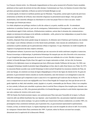 Les Français s'étaient retirés ; les Allemands n'apparaîtraient en force qu'au moment de la Première Guerre mondiale,
pénétrant en Iran à partir du territoire de leur allié ottoman. Contrairement aux Turcs, les Iraniens n'avaient à faire face
qu'à deux puissances impériales, la Russie au nord et la Grande-Bretagne au sud.
A certains égards, ils étaient en meilleure position que les Ottomans. Trop petites, surtout après la perte des provinces
arméniennes au bénéfice de la Russie, leurs minorités religieuses ne présentaient aucun danger ; bien que parfois
récalcitrantes, leurs minorités ethniques ne cherchaient ni à créer leur propre État ni à s'unir à un autre. Autant
d'avantages qui n'étaient pas minces.
Les shahs adoptèrent une politique similaire à celle des sultans et, en partie, modelée sur elle : ils entendaient
moderniser et centraliser l'armée et, par voie de conséquence, l'administration et l'enseignement ; se doter, en faisant
éventuellement appel à l'aide extérieure, d'infrastructures modernes, surtout dans le domaine des communications ;
adopter un minimum de techniques et de méthodes occidentales ; enfin, préserver leur indépendance en jouant les deux
puissances impériales l'une contre l'autre.
Toutefois, disposant d'une moins grande marge de manœuvre, ils obtinrent, tant à l'intérieur qu'à l'extérieur, des résultats
plus mitigés. Leurs réformes militaires et civiles furent moins profondes ; leurs mesures de centralisation se virent
contrariées et parfois annulées par les particularismes tribaux et régionaux. Ce qui, finalement, les rendit incapables de
s'opposer à la progression des deux empires coloniaux.
Principalement militaire, la pression russe fut jalonnée par une succession de traités entérinant conquêtes et annexions.
Surtout économique et diplomatique, la pénétration britannique fut marquée par une série d'accords et de concessions.
Ce qui n'empêchait pas chaque puissance de recourir à l'occasion aux méthodes de sa rivale. Décidée à imposer sa
volonté, la Grande-Bretagne fit plus d'une fois appel à ses troupes stationnées en Inde ; de leur côté, les hommes
d'affaires et les diplomates russes ne ménageaient pas leurs efforts pour étendre l'influence de leur pays. En 1864, une
compagnie britannique installa la première ligne télégraphique en Iran, dans le cadre d'une liaison avec l'Inde. En 1872,
la concession Reuter accorda à une société britannique le droit exclusif d'exploiter les ressources minières de l'Iran, de
créer une banque, de construire un réseau de lignes télégraphiques et d'ouvrir des lignes de chemin de fer. En guise de
paiement, le gouvernement iranien concéda ses recettes douanières, mais dut renoncer à cet arrangement à cause des
difficultés techniques qu'il comportait et aussi à cause de la vive opposition qu'il soulevait chez les Russes. En 1879,
ceux-ci remportèrent un succès non négligeable avec l'envoi d'une brigade de Cosaques qui, bien que devant servir de
garde impériale au shah, était entraînée, armée, équipée et, en partie, commandée par des Russes. Grâce à ses conquêtes
en Asie centrale, la Russie put consolider sa présence dans le nord de l'Iran et disposer d'un tremplin pour s'étendre vers
le sud. La concession, en 1901, d'un gisement pétrolifère à la Grande-Bretagne constitua la seule brèche importante dans
une suite continue de victoires et de succès russes.
1905 fut l'année d'un bouleversement majeur, non seulement pour l'Iran mais pour l'ensemble de la région. La Russie
venait de subir une défaite humiliante face aux Japonais : pour la première fois, une puissance impériale européenne
était vaincue par une nation asiatique. Les graves troubles qui s'ensuivirent en Russie conduisirent, en octobre 1905, à la
promulgation d'une constitution instituant, pour la première fois, un gouvernement représentatif et parlementaire.
Certains, en Iran, en tirèrent la leçon. Le régime despotique des tsars avait été incapable de relever le défi. En revanche,
les vainqueurs s'étaient dotés d'une constitution dès 1889. A présent, même les Russes suivaient leur exemple,
démontrant ainsi la supériorité de la démocratie libérale.
 