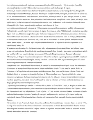 La révolution constitutionnelle iranienne commença en décembre 1905; en octobre 1906, la première Assemblée
nationale (Majlis) se réunit à Téhéran et élabora une constitution que le shah accepta de signer.
Toutefois, la situation internationale allait subir de profondes transformations, au désavantage de l'Iran. Craignant la
montée en puissance de l'Allemagne, Russes et Britanniques se rapprochèrent, pour signer, en août 1907, un accord qui,
en fait, divisait l'Iran en deux zones d'influence, russe au nord, britannique autour du golfe Persique, laissant au centre
une zone intermédiaire ouverte aux deux puissances. Les affrontements se multiplièrent - entre le shah et le Majlis, entre
les libéraux et les forces conservatrices et bientôt, de nouveau, entre les Russes et les Britanniques. Lorsque la guerre
éclata en 1914, les Russes occupaient déjà une bonne partie du nord de l'Iran.
La révolution constitutionnelle ottomane de 1908 commença sous de meilleurs auspices et semblait même annoncer
l'aube d'une ère nouvelle. Après le renversement du régime despotique du sultan Abdûlhamid, la constitution, suspendue
depuis trente ans, fut de nouveau proclamée; des élections se préparaient. Turcs et Arméniens, musulmans, chrétiens et
Juifs s'embrassaient dans les rues. L'heure de la liberté et de la fraternité avait sonné. Dans un ouvrage publié en 1940,
un historien turc dirait de cette révolution : « Il y a très peu de mouvements au monde qui aient donné naissance à
d'aussi grands espoirs... ; de même, il y a très peu de mouvements dont les espérances ont été si rapidement et si
complètement déçues K »
Y voyant un progrès majeur, les chrétiens ottomans et les puissances européennes accueillirent la révolution jeune-
turque avec enthousiasme. Toutefois, il était hors de question qu'elle fasse obstacle à leurs autres projets, d'autant qu'elle
leur semblait offrir une occasion à ne pas laisser passer. L'Autriche-Hongrie s'empressa d'annexer la Bosnie et
l'Herzégovine, la Bulgarie proclama son indépendance et la Crète, qui depuis la guerre gréco-turque de 1896 bénéficiait
d'un statut autonome au sein de l'Empire, annonça son union à la Grèce. En 1909, le gouvernement jeune-turc écrasa
dans le sang une insurrection contre-révolutionnaire.
En septembre 1911, inaugurant une nouvelle série de conflits, les Italiens attaquèrent Tripoli. A cette date, Français et
Britanniques se partageaient déjà presque tout le littoral nord-africain, depuis l'Egypte jusqu'au Maroc. Seules la
Cyrénaïque et la Tripolitaine étaient encore des sandjaks ottomans. Tard venue sur l'échiquier colonial, l'Italie était
décidée à obtenir au moins une petite part de l'héritage de l'Homme malade ; avec l'accord préalable des autres
puissances européennes, elle lança une attaque terrestre et navale. Au début, ses forces se heurtèrent à une résistance
plus forte que prévue, mais dès le mois d'octobre, celle-ci céda, les Ottomans se trouvant confrontés à un nouveau
danger, plus proche et autrement plus inquiétant.
La première guerre balkanique éclata le 18 octobre 1912 et prit fin le 30 mai 1913. Alliées, la Bulgarie, la Serbie et la
Grèce remportèrent de substantiels gains territoriaux au dépens de l'Empire ottoman et l'Albanie vint s'ajouter à la liste
des États ayant déclaré leur indépendance. En juin et juillet 1913, une seconde guerre des Balkans mettant aux prises les
anciens alliés fournit aux Ottomans l'occasion de reprendre quelques-uns des territoires qu'ils avaient perdus, en
particulier la région d'Edirne jusqu'au fleuve Maritza qui, encore aujourd'hui, marque la frontière européenne de la
Turquie.
Née au milieu de tant d'espoirs, la fragile démocratie des Jeunes-Turcs ne résista pas à tous ces chocs ; en janvier 1913,
un coup d'État installa une dictature quasi militaire. L'année suivante, les Jeunes-Turcs entraînèrent l'Empire ottoman
dans une guerre mondiale aux côtés des Empires centraux et se jetèrent dans un combat mortel où leurs amis et leurs
ennemis traditionnels étaient unis contre eux.
 